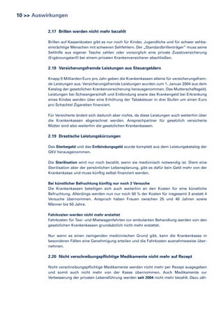 10 >> Auswirkungen
2.17 Brillen werden nicht mehr bezahlt
Brillen auf Kassenkosten gibt es nur noch für Kinder, Jugendliche und für schwer sehbeeinträchtige Menschen mit schweren Sehfehlern. Der „Standardbrillenträger” muss seine
Sehhilfe aus eigener Tasche zahlen oder vorsorglich eine private Zusatzversicherung
(Ergänzungstarif) bei einem privaten Krankenversicherer abschließen.

2.18 Versicherungsfremde Leistungen aus Steuergeldern
Knapp 5 Milliarden Euro pro Jahr geben die Krankenkassen alleine für versicherungsfremde Leistungen aus. Versicherungsfremde Leistungen wurden zum 1. Januar 2004 aus dem
Katalog der gesetzlichen Krankenversicherung herausgenommen. Das Mutterschaftsgeld,
Leistungen bei Schwangerschaft und Entbindung sowie das Krankengeld bei Erkrankung
eines Kindes werden über eine Erhöhung der Tabaksteuer in drei Stufen um einen Euro
pro Schachtel Zigaretten finanziert.
Für Versicherte ändert sich dadurch aber nichts, da diese Leistungen auch weiterhin über
die Krankenkassen abgerechnet werden. Ansprechpartner für gesetzlich versicherte
Mütter sind also weiterhin die gesetzlichen Krankenkassen.

2.19 Drastische Leistungskürzungen
Das Sterbegeld und das Entbindungsgeld wurde komplett aus dem Leistungskatalog der
GKV herausgenommen.
Die Sterilisation wird nur noch bezahlt, wenn sie medizinisch notwendig ist. Dient eine
Sterilisation aber der persönlichen Lebensplanung, gibt es dafür kein Geld mehr von der
Krankenkasse und muss künftig selbst finanziert werden.
Bei künstlicher Befruchtung künftig nur noch 3 Versuche
Die Krankenkassen beteiligen sich auch weiterhin an den Kosten für eine künstliche
Befruchtung. Allerdings werden nun nur noch 50 % der Kosten für insgesamt 3 anstatt 4
Versuche übernommen. Anspruch haben Frauen zwischen 25 und 40 Jahren sowie
Männer bis 50 Jahre.
Fahrkosten werden nicht mehr erstattet
Fahrkosten für Taxi- und Mietwagenfahrten zur ambulanten Behandlung werden von den
gesetzlichen Krankenkassen grundsätzlich nicht mehr erstattet.
Nur wenn es einen zwingenden medizinischen Grund gibt, kann die Krankenkasse in
besonderen Fällen eine Genehmigung erteilen und die Fahrkosten ausnahmsweise übernehmen.

2.20 Nicht verschreibungspflichtige Medikamente nicht mehr auf Rezept
Nicht verschreibungspflichtige Medikamente werden nicht mehr per Rezept ausgegeben
und somit auch nicht mehr von der Kasse übernommen. Auch Medikamente zur
Verbesserung der privaten Lebensführung werden seit 2004 nicht mehr bezahlt. Dazu zäh-

 