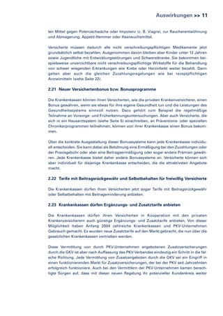 Auswirkungen >> 11
len Mittel gegen Potenzschwäche oder Impotenz (z. B. Viagra), zur Raucherentwöhnung
und Abmagerung, Appetit-Hemmer oder Haarwuchsmittel.
Versicherte müssen dadurch alle nicht verschreibungspflichtigen Medikamente jetzt
grundsätzlich selbst bezahlen. Ausgenommen davon bleiben aber Kinder unter 12 Jahren
sowie Jugendliche mit Entwicklungsstörungen und Schwerstkranke. Sie bekommen beispielsweise unverzichtbare nicht verschreibungspflichtige Wirkstoffe für die Behandlung
von schwer wiegenden Erkrankungen wie Krebs oder Herzinfarkt weiter bezahlt. Dann
gelten aber auch die gleichen Zuzahlungsregelungen wie bei rezeptpflichtigen
Arzneimitteln (siehe Seite 22).

2.21 Neuer Versichertenbonus bzw. Bonusprogramme
Die Krankenkassen können ihren Versicherten, wie die privaten Krankenversicherer, einen
Bonus gewähren, wenn sie etwas für ihre eigene Gesundheit tun und die Leistungen des
Gesundheitssystems sinnvoll nutzen. Dazu gehört zum Beispiel die regelmäßige
Teilnahme an Vorsorge- und Früherkennungsuntersuchungen. Aber auch Versicherte, die
sich in ein Hausarztsystem (siehe Seite 5) einschreiben, an Präventions- oder speziellen
Chronikerprogrammen teilnehmen, können von ihrer Krankenkasse einen Bonus bekommen.
Über die konkrete Ausgestaltung dieser Bonussysteme kann jede Krankenkasse individuell entscheiden. Sie kann dabei als Belohnung eine Ermäßigung bei den Zuzahlungen oder
der Praxisgebühr oder aber eine Beitragsermäßigung oder sogar andere Prämien gewähren. Jede Krankenkasse bietet daher andere Bonussysteme an. Versicherte können sich
aber individuell für diejenige Krankenkasse entscheiden, die die attraktivsten Angebote
macht.

2.22 Tarife mit Beitragsrückgewähr und Selbstbehalten für freiwillig Versicherte
Die Krankenkassen dürfen ihren Versicherten jetzt sogar Tarife mit Beitragsrückgewähr
oder Selbstbehalten mit Beitragsminderung anbieten.

2.23 Krankenkassen dürfen Ergänzungs- und Zusatztarife anbieten
Die Krankenkassen dürfen ihren Versicherten in Kooperation mit den privaten
Krankenversicherern auch günstige Ergänzungs- und Zusatztarife anbieten. Von dieser
Möglichkeit haben Anfang 2004 zahlreiche Krankenkassen und PKV-Unternehmen
Gebrauch gemacht. Es wurden neue Zusatztarife auf den Markt gebracht, die nun über die
gesetzlichen Krankenkassen vertrieben werden.
Diese Vermittlung von durch PKV-Unternehmen angebotenen Zusatzversicherungen
durch die GKV ist aber nach Auffassung des PKV-Verbandes eindeutig ein Schritt in die falsche Richtung. Jede Vermittlung von Zusatzangeboten durch die GKV sei ein Eingriff in
einen funktionierenden Markt für Zusatzversicherungen, der bei der PKV seit Jahrzehnten
erfolgreich funktioniere. Auch bei den Vermittlern der PKV-Unternehmen kamen berechtigte Sorgen auf, dass mit dieser neuen Regelung ihr potenzieller Kundenkreis weiter

 