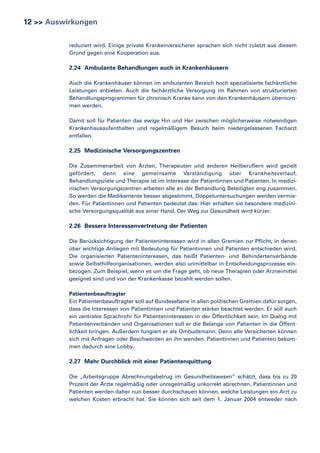 12 >> Auswirkungen
reduziert wird. Einige private Krankenversicherer sprachen sich nicht zuletzt aus diesem
Grund gegen eine Kooperation aus.

2.24 Ambulante Behandlungen auch in Krankenhäusern
Auch die Krankenhäuser können im ambulanten Bereich hoch spezialisierte fachärztliche
Leistungen anbieten. Auch die fachärztliche Versorgung im Rahmen von strukturierten
Behandlungsprogrammen für chronisch Kranke kann von den Krankenhäusern übernommen werden.
Damit soll für Patienten das ewige Hin und Her zwischen möglicherweise notwendigen
Krankenhausaufenthalten und regelmäßigem Besuch beim niedergelassenen Facharzt
entfallen.

2.25 Medizinische Versorgungszentren
Die Zusammenarbeit von Ärzten, Therapeuten und anderen Heilberuflern wird gezielt
gefördert, denn eine gemeinsame Verständigung über Krankheitsverlauf,
Behandlungsziele und Therapie ist im Interesse der Patientinnen und Patienten. In medizinischen Versorgungszentren arbeiten alle an der Behandlung Beteiligten eng zusammen.
So werden die Medikamente besser abgestimmt, Doppeluntersuchungen werden vermieden. Für Patientinnen und Patienten bedeutet das: Hier erhalten sie besondere medizinische Versorgungsqualität aus einer Hand. Der Weg zur Gesundheit wird kürzer.

2.26 Bessere Interessenvertretung der Patienten
Die Berücksichtigung der Patienteninteressen wird in allen Gremien zur Pflicht, in denen
über wichtige Anliegen mit Bedeutung für Patientinnen und Patienten entschieden wird.
Die organisierten Patienteninteressen, das heißt Patienten- und Behindertenverbände
sowie Selbsthilfeorganisationen, werden also unmittelbar in Entscheidungsprozesse einbezogen. Zum Beispiel, wenn es um die Frage geht, ob neue Therapien oder Arzneimittel
geeignet sind und von der Krankenkasse bezahlt werden sollen.
Patientenbeauftragter
Ein Patientenbeauftragter soll auf Bundesebene in allen politischen Gremien dafür sorgen,
dass die Interessen von Patientinnen und Patienten stärker beachtet werden. Er soll auch
ein zentrales Sprachrohr für Patienteninteressen in der Öffentlichkeit sein. Im Dialog mit
Patientenverbänden und Organisationen soll er die Belange von Patienten in die Öffentlichkeit bringen. Außerdem fungiert er als Ombudsmann. Denn alle Versicherten können
sich mit Anfragen oder Beschwerden an ihn wenden. Patientinnen und Patienten bekommen dadurch eine Lobby.

2.27 Mehr Durchblick mit einer Patientenquittung
Die „Arbeitsgruppe Abrechnungsbetrug im Gesundheitswesen” schätzt, dass bis zu 20
Prozent der Ärzte regelmäßig oder unregelmäßig unkorrekt abrechnen. Patientinnen und
Patienten werden daher nun besser durchschauen können, welche Leistungen ein Arzt zu
welchen Kosten erbracht hat. Sie können sich seit dem 1. Januar 2004 entweder nach

 