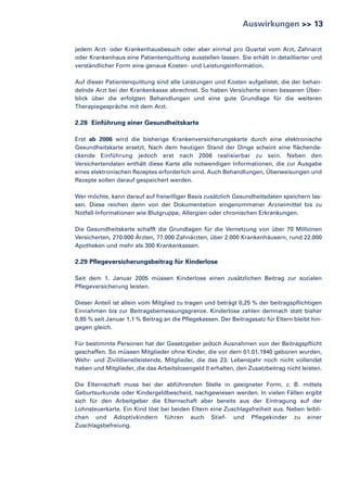 Auswirkungen >> 13
jedem Arzt- oder Krankenhausbesuch oder aber einmal pro Quartal vom Arzt, Zahnarzt
oder Krankenhaus eine Patientenquittung ausstellen lassen. Sie erhält in detaillierter und
verständlicher Form eine genaue Kosten- und Leistungsinformation.
Auf dieser Patientenquittung sind alle Leistungen und Kosten aufgelistet, die der behandelnde Arzt bei der Krankenkasse abrechnet. So haben Versicherte einen besseren Überblick über die erfolgten Behandlungen und eine gute Grundlage für die weiteren
Therapiegespräche mit dem Arzt.

2.28 Einführung einer Gesundheitskarte
Erst ab 2006 wird die bisherige Krankenversicherungskarte durch eine elektronische
Gesundheitskarte ersetzt. Nach dem heutigen Stand der Dinge scheint eine flächendeckende Einführung jedoch erst nach 2006 realisierbar zu sein. Neben den
Versichertendaten enthält diese Karte alle notwendigen Informationen, die zur Ausgabe
eines elektronischen Rezeptes erforderlich sind. Auch Behandlungen, Überweisungen und
Rezepte sollen darauf gespeichert werden.
Wer möchte, kann darauf auf freiwilliger Basis zusätzlich Gesundheitsdaten speichern lassen. Diese reichen dann von der Dokumentation eingenommener Arzneimittel bis zu
Notfall-Informationen wie Blutgruppe, Allergien oder chronischen Erkrankungen.
Die Gesundheitskarte schafft die Grundlagen für die Vernetzung von über 70 Millionen
Versicherten, 270.000 Ärzten, 77.000 Zahnärzten, über 2.000 Krankenhäusern, rund 22.000
Apotheken und mehr als 300 Krankenkassen.

2.29 Pflegeversicherungsbeitrag für Kinderlose
Seit dem 1. Januar 2005 müssen Kinderlose einen zusätzlichen Beitrag zur sozialen
Pflegeversicherung leisten.
Dieser Anteil ist allein vom Mitglied zu tragen und beträgt 0,25 % der beitragspflichtigen
Einnahmen bis zur Beitragsbemessungsgrenze. Kinderlose zahlen demnach statt bisher
0,85 % seit Januar 1,1 % Beitrag an die Pflegekassen. Der Beitragssatz für Eltern bleibt hingegen gleich.
Für bestimmte Personen hat der Gesetzgeber jedoch Ausnahmen von der Beitragspflicht
geschaffen. So müssen Mitglieder ohne Kinder, die vor dem 01.01.1940 geboren wurden,
Wehr- und Zivildienstleistende, Mitglieder, die das 23. Lebensjahr noch nicht vollendet
haben und Mitglieder, die das Arbeitslosengeld II erhalten, den Zusatzbeitrag nicht leisten.
Die Elternschaft muss bei der abführenden Stelle in geeigneter Form, z. B. mittels
Geburtsurkunde oder Kindergeldbescheid, nachgewiesen werden. In vielen Fällen ergibt
sich für den Arbeitgeber die Elternschaft aber bereits aus der Eintragung auf der
Lohnsteuerkarte. Ein Kind löst bei beiden Eltern eine Zuschlagsfreiheit aus. Neben leiblichen und Adoptivkindern führen auch Stief- und Pflegekinder zu einer
Zuschlagsbefreiung.

 