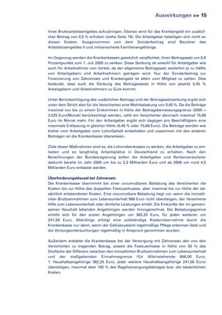Auswirkungen >> 15
ihres Bruttoarbeitsentgeltes aufzubringen. Ebenso wird für das Krankengeld ein zusätzlicher Beitrag von 0,5 % erhoben (siehe Seite 16). Die Arbeitgeber beteiligen sich nicht an
diesen Kosten. Ausgenommen von dem Sonderbeitrag sind Bezieher des
Arbeitslosengeldes II und mitversicherte Familienangehörige.
Im Gegenzug werden die Krankenkassen gesetzlich verpflichtet, ihren Beitragssatz um 0,9
Prozentpunkte zum 1. Juli 2005 zu senken. Diese Senkung ist sowohl für Arbeitgeber wie
auch für Arbeitnehmer von Vorteil, da der allgemeine Beitragssatz weiterhin je zu Hälfte
von Arbeitgebern und Arbeitnehmern getragen wird. Nur der Sonderbeitrag zur
Finanzierung von Zahnersatz und Krankengeld ist allein vom Mitglied zu zahlen. Dies
bedeutet, dass auch die Senkung des Beitragssatzes in Höhe von jeweils 0,45 %
Arbeitgebern und Arbeitnehmern zu Gute kommt.
Unter Berücksichtigung des zusätzlichen Beitrags und der Beitragssatzsenkung ergibt sich
unter dem Strich also für die Versicherten eine Mehrbelastung von 0,45 %. Da die Beiträge
maximal nur bis zu einem Einkommen in Höhe der Beitragsbemessungsgrenze (2005 =
3.525 Euro/Monat) berücksichtigt werden, zahlt ein Versicherter demnach maximal 15,86
Euro im Monat mehr. Für den Arbeitgeber ergibt sich dagegen pro Beschäftigtem eine
maximale Entlastung in gleicher Höhe (0,45 % oder 15,86 Euro). Die Beiträge werden wie
bisher vom Arbeitgeber vom Lohn/Gehalt einbehalten und zusammen mit den anderen
Beiträgen an die Krankenkasse überwiesen.
Ziele dieser Maßnahmen sind es, die Lohnnebenkosten zu senken, die Arbeitgeber zu entlasten und so langfristig Arbeitsplätze in Deutschland zu erhalten. Nach den
Berechnungen der Bundesregierung sollen die Arbeitgeber und Rentenversicherer
dadurch bereits im Jahr 2005 um bis zu 2,3 Milliarden Euro und ab 2006 um rund 4,5
Milliarden Euro entlastet werden.
Überforderungsklausel bei Zahnersatz
Die Krankenkasse übernimmt bei einer unzumutbaren Belastung des Versicherten die
Kosten bis zur Höhe des doppelten Festzuschusses, aber maximal bis zur Höhe der tatsächlich entstandenen Kosten. Eine unzumutbare Belastung liegt vor, wenn die monatlichen Bruttoeinnahmen zum Lebensunterhalt 966 Euro nicht übersteigen, der Versicherte
Hilfe zum Lebensunterhalt oder ähnliche Leistungen erhält. Die Einkünfte der im gemeinsamen Haushalt lebenden Angehörigen werden hinzugerechnet. Die Belastungsgrenze
erhöht sich für den ersten Angehörigen um 362,25 Euro, für jeden weiteren um
241,50 Euro. Allerdings erfolgt eine vollständige Kostenübernahme durch die
Krankenkasse nur dann, wenn der Gebisszustand regelmäßige Pflege erkennen lässt und
die Vorsorgeuntersuchungen regelmäßig in Anspruch genommen wurden.
Außerdem erstattet die Krankenkasse bei der Versorgung mit Zahnersatz den von den
Versicherten zu tragenden Betrag, soweit die Festzuschüsse in Höhe von 50 % das
Dreifache der Differenz zwischen den monatlichen Bruttoeinnahmen zum Lebensunterhalt
und der maßgebenden Einnahmegrenze (für Alleinstehende 966,00 Euro,
1. Haushaltsangehörige 362,25 Euro, jeder weitere Haushaltsangehörige 241,50 Euro)
übersteigen, maximal aber 100 % des Regelversorgungsbetrages bzw. die tatsächlichen
Kosten.

 