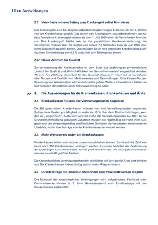 16 >> Auswirkungen
2.31 Versicherte müssen Beitrag zum Krankengeld selbst finanzieren
Das Krankengeld wird bei längerer Arbeitsunfähigkeit wegen Krankheit ab der 7. Woche
von der Krankenkasse gezahlt. Das bisher von Arbeitgebern und Arbeitnehmern paritätisch finanzierte Krankengeld müssen ab dem 1. Juli 2005 allein die Versicherten finanzieren. Das Krankengeld bleibt zwar in der gesetzlichen Krankenversicherung, die
Versicherten müssen aber die Kosten von derzeit 7,6 Milliarden Euro ab Juli 2005 über
einen Zusatzbeitrag allein zahlen. Dazu müssen sie an ihre gesetzliche Krankenkasse künftig einen Sonderbeitrag von 0,5 % zusätzlich zum Beitragssatz leisten.

2.32 Neues Zentrum für Qualität
Zur Verbesserung der Patientenrechte ist vom Staat das unabhängige privatrechtliche
„Institut für Qualität und Wirtschaftlichkeit im Gesundheitswesen“ eingerichtet worden.
Als eine Art „Stiftung Warentest für das Gesundheitswesen” informiert es Versicherte
über Nutzen und Qualität von Medikamenten und Behandlungen. Eine Kosten-NutzenBewertung von Arzneimitteln wird es nicht mehr geben. Weitere Informationen halten die
Internetseiten des Instituts unter http://www.iqwig.de parat.

>> 3.
3.1

Die Auswirkungen für die Krankenkassen, Krankenhäuser und Ärzte
Krankenkassen müssen ihre Verwaltungskosten begrenzen

Die 350 gesetzlichen Krankenkassen müssen nun ihre Verwaltungskosten begrenzen.
Sollten diese Kosten pro Mitglied um mehr als 10 % über dem Durchschnitt liegen, werden sie „eingefroren”. Außerdem wird die Höhe der Verwaltungskosten bis 2007 an die
Grundlohnentwicklung gebunden. Zusätzlich müssen sie regelmäßig die Höhe ihrer Ausgaben und der Vorstandsgehälter veröffentlichen. So haben die Versicherten einen besseren
Überblick, wofür ihre Beiträge von der Krankenkasse verwendet werden.

3.2

Mehr Wettbewerb unter den Krankenkassen

Krankenkassen sollen sich leichter zusammenschließen können. Damit soll die Zahl von
heute noch 350 Krankenkassen verringert werden. Fusionen bedürfen der Zustimmung
der zuständigen Aufsichtsbehörde. Bereits geöffnete Betriebs- und Innungskrankenkassen
müssen dauerhaft geöffnet bleiben.
Die Kassenärztlichen Vereinigungen handeln wie bisher die Verträge für Ärzte und Kliniken
aus. Die Krankenkassen haben künftig jedoch mehr Mitspracherecht.

3.3

Direktverträge mit einzelnen Medizinern oder Praxisnetzwerken möglich

Das Monopol der kassenärztlichen Vereinigungen wird aufgebrochen. Fachärzte oder
Praxisnetzwerke können (z. B. beim Hausarztsystem) auch Einzelverträge mit den
Krankenkassen aushandeln.

 
