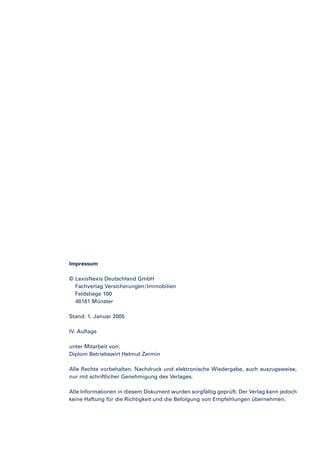 Impressum
© LexisNexis Deutschland GmbH
Fachverlag Versicherungen / Immobilien
Feldstiege 100
48161 Münster
Stand: 1. Januar 2005
IV. Auflage
unter Mitarbeit von:
Diplom Betriebswirt Helmut Zermin
Alle Rechte vorbehalten. Nachdruck und elektronische Wiedergabe, auch auszugsweise,
nur mit schriftlicher Genehmigung des Verlages.
Alle Informationen in diesem Dokument wurden sorgfältig geprüft. Der Verlag kann jedoch
keine Haftung für die Richtigkeit und die Befolgung von Empfehlungen übernehmen.

 