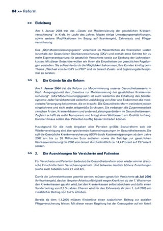 04 >> Reform
>> Einleitung
Am 1. Januar 2004 trat das „Gesetz zur Modernisierung der gesetzlichen Krankenversicherung“ in Kraft. Im Laufe des Jahres folgten einige Umsetzungsempfehlungen,
sowie weitere Modifikationen im Bezug auf Krankengeld, Zahnersatz und Pflegeversicherung.
Das „GKV-Modernisierungsgesetz“ verschiebt im Wesentlichen die finanziellen Lasten
innerhalb der Gesetzlichen Krankenversicherung (GKV) und enthält erste Schritte hin zu
mehr Eigenverantwortung für gesetzlich Versicherte sowie zur Senkung der Lohnnebenkosten. Mit dieser Broschüre wollen wir Ihnen die Einzelheiten der gesetzlichen Regelungen vorstellen. Sie sollen hierdurch die Möglichkeit bekommen, Ihre Kunden künftig beim
Thema „Wechsel von der GKV zur PKV“ und im Bereich Zusatz- und Ergänzungstarife optimal zu beraten.

>> 1.

Die Gründe für die Reform

Am 1. Januar 2004 trat die Reform zur Modernisierung unseres Gesundheitswesens in
Kraft. Ausgangspunkt des „Gesetzes zur Modernisierung der gesetzlichen Krankenversicherung“ (GKV-Modernisierungsgesetz) ist auch weiterhin die Erhaltung des Solidarsystems: Jeder Versicherte soll weiterhin unabhängig von Alter und Einkommen die medizinische Versorgung bekommen, die er braucht. Die Gesundheitsreform verändert jedoch
eingefahrene und nicht mehr zeitgemäße Strukturen. Sie verbessert die Zusammenarbeit
zwischen Ärzten, Krankenhäusern und anderen Leistungsanbietern im Gesundheitswesen.
Zugleich schafft sie mehr Transparenz und bringt einen Wettbewerb um Qualität in Gang.
Darüber hinaus sollen aber Patienten künftig besser mitreden können.
Hauptgrund für die nach Angaben aller Parteien größte Sozialreform seit der
Wiedervereinigung sind aber gravierende Kosteneinsparungen im Gesundheitswesen. Sie
soll die Gesetzliche Krankenversicherung (GKV) durch Kosteneinsparungen ab dem Jahre
2007 um bis zu 20 Milliarden Euro entlasten sowie die Beiträge zur gesetzlichen
Krankenversicherung bis 2006 von derzeit durchschnittlich ca. 14,4 Prozent auf 13 Prozent
senken.

>> 2.

Die Auswirkungen für Versicherte und Patienten

Für Versicherte und Patienten bedeutet die Gesundheitsreform aber wieder einmal drastische Einschnitte beim Versicherungsschutz. Und teilweise deutlich höhere Zuzahlungen
(siehe auch Tabellen Seite 21 und 22).
Damit die Lohnnebenkosten gesenkt werden, müssen gesetzlich Versicherte ab Juli 2005
ihr Krankengeld, das bei längerer Arbeitsunfähigkeit wegen Krankheit ab der 7. Woche von
den Krankenkassen gezahlt wird, bei den Krankenkassen selbst absichern und dafür einen
Sonderbeitrag von 0,5 % zahlen. Ebenso wird für den Zahnersatz ab dem 1. Juli 2005 ein
zusätzlicher Beitrag von 0,4 % erhoben.
Bereits ab dem 1.1.2005 müssen Kinderlose einen zusätzlichen Beitrag zur sozialen
Pflegeversicherung leisten. Mit dieser neuen Regelung hat der Gesetzgeber auf ein Urteil

 