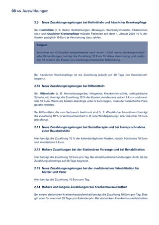 08 >> Auswirkungen
2.9

Neue Zuzahlungsregelungen bei Heilmitteln und häuslicher Krankenpflege

Bei Heilmitteln (z. B. Bäder, Bestrahlungen, Massagen, Krankengymnastik, Inhalationen
etc.) und häuslicher Krankenpflege müssen Patienten seit dem 1. Januar 2004 10 % der
Kosten zuzüglich 10 Euro je Verordnung dazu zahlen.
Beispiel:
Verordnet ein Orthopäde beispielsweise nach einem Unfall sechs krankengymnastische Behandlungen, beträgt die Zuzahlung 10 Euro für diese Verordnung und zusätzlich 10 Prozent der Kosten pro krankengymnastischer Behandlung.

Bei häuslicher Krankenpflege ist die Zuzahlung jedoch auf 28 Tage pro Kalenderjahr
begrenzt.

2.10 Neue Zuzahlungsregelungen bei Hilfsmitteln
Bei Hilfsmitteln (z. B. Heimdialysegeräte, Hörgeräte, Krankenfahrstühle, orthopädische
Schuhe, etc.) beträgt die Zuzahlung 10 % der Kosten, mindestens jedoch 5 Euro und maximal 10 Euro. Wenn die Kosten allerdings unter 5 Euro liegen, muss der tatsächliche Preis
gezahlt werden.
Bei Hilfsmitteln, die zum Verbrauch bestimmt sind (z. B. Windeln bei Inkontinenz) beträgt
die Zuzahlung 10 % je Verbrauchseinheit (z. B. eine Windelpackung), aber maximal 10 Euro
pro Monat.

2.11 Neue Zuzahlungsregelungen bei Soziotherapie und bei Inanspruchnahme
einer Haushaltshilfe
Hier beträgt die Zuzahlung 10 % der kalendertäglichen Kosten, jedoch höchstens 10 Euro
und mindestens 5 Euro.

2.12 Höhere Zuzahlungen bei der Stationären Vorsorge und bei Rehabilitation
Hier beträgt die Zuzahlung 10 Euro pro Tag. Bei Anschlussheilbehandlungen (AHB) ist die
Zuzahlung allerdings auf 28 Tage begrenzt.

2.13 Neue Zuzahlungsregelungen bei der medizinischen Rehabilitation für
Mütter und Väter
Hier beträgt die Zuzahlung 10 Euro pro Tag.

2.14 Höhere und längere Zuzahlungen bei Krankenhausaufenthalt
Bei einem stationären Krankenhausaufenthalt beträgt die Zuzahlung 10 Euro pro Tag. Dies
gilt aber für maximal 28 Tage pro Kalenderjahr. Bei stationären Krankenhausaufenthalten

 