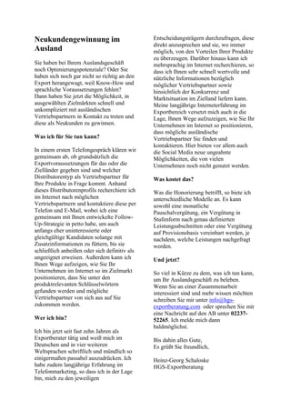 Neukundengewinnung im
Ausland
Sie haben bei Ihrem Auslandsgeschäft
noch Optimierungspotenziale? Oder Sie
haben sich noch gar nicht so richtig an den
Export herangewagt, weil Know-How und
sprachliche Voraussetzungen fehlen?
Dann haben Sie jetzt die Möglichkeit, in
ausgewählten Zielmärkten schnell und
unkompliziert mit ausländischen
Vertriebspartnern in Kontakt zu treten und
diese als Neukunden zu gewinnen.
Was ich für Sie tun kann?
In einem ersten Telefongespräch klären wir
gemeinsam ab, ob grundsätzlich die
Exportvoraussetzungen für das oder die
Zielländer gegeben sind und welcher
Distributorentyp als Vertriebspartner für
Ihre Produkte in Frage kommt. Anhand
dieses Distributorenprofils recherchiere ich
im Internet nach möglichen
Vertriebspartnern und kontaktiere diese per
Telefon und E-Mail, wobei ich eine
gemeinsam mit Ihnen entwickelte Follow-
Up-Strategie in petto habe, um auch
anfangs eher uninteressierte oder
gleichgültige Kandidaten solange mit
Zusatzinformationen zu füttern, bis sie
schließlich anbeißen oder sich definitiv als
ungeeignet erweisen. Außerdem kann ich
Ihnen Wege aufzeigen, wie Sie Ihr
Unternehmen im Internet so im Zielmarkt
positionieren, dass Sie unter den
produktrelevanten Schlüsselwörtern
gefunden werden und mögliche
Vertriebspartner von sich aus auf Sie
zukommen werden.
Wer ich bin?
Ich bin jetzt seit fast zehn Jahren als
Exportberater tätig und weiß mich im
Deutschen und in vier weiteren
Weltsprachen schriftlich und mündlich so
einigermaßen passabel auszudrücken. Ich
habe zudem langjährige Erfahrung im
Telefonmarketing, so dass ich in der Lage
bin, mich zu den jeweiligen
Entscheidungsträgern durchzufragen, diese
direkt anzusprechen und sie, wo immer
möglich, von den Vorteilen Ihrer Produkte
zu überzeugen. Darüber hinaus kann ich
mehrsprachig im Internet recherchieren, so
dass ich Ihnen sehr schnell wertvolle und
nützliche Informationen bezüglich
möglicher Vertriebspartner sowie
hinsichtlich der Konkurrenz und
Marktsituation im Zielland liefern kann.
Meine langjährige Interneterfahrung im
Exportbereich versetzt mich auch in die
Lage, Ihnen Wege aufzuzeigen, wie Sie Ihr
Unternehmen im Internet so positionieren,
dass mögliche ausländische
Vertriebspartner Sie finden und
kontaktieren. Hier bieten vor allem auch
die Social Media neue ungeahnte
Möglichkeiten, die von vielen
Unternehmen noch nicht genutzt werden.
Was kostet das?
Was die Honorierung betrifft, so biete ich
unterschiedliche Modelle an. Es kann
sowohl eine monatliche
Pauschalvergütung, ein Vergütung in
Stufenform nach genau definierten
Leistungsabschnitten oder eine Vergütung
auf Provisionsbasis vereinbart werden, je
nachdem, welche Leistungen nachgefragt
werden.
Und jetzt?
So viel in Kürze zu dem, was ich tun kann,
um Ihr Auslandsgeschäft zu beleben.
Wenn Sie an einer Zusammenarbeit
interessiert sind und mehr wissen möchten
schreiben Sie mir unter info@hgs-
exportberatung.com oder sprechen Sie mir
eine Nachricht auf den AB unter 02237-
52265. Ich melde mich dann
baldmöglichst.
Bis dahin alles Gute,
Es grüßt Sie freundlich,
Heinz-Georg Schaloske
HGS-Exportberatung
 