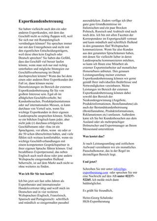 Exportkundenbetreuung
Sie haben vielleicht auch den ein oder
anderen Exportkunden, mit dem das
Geschäft nicht so richtig fluppen will, weil
Sie sich nur mit Rumpelenglisch
verständigen können? Sie sprechen immer
nur mit den Untergebenen und nicht mit
den eigentlichen Entscheidungsträgern,
weil diese eben kein Englisch oder
Deutsch sprechen? Sie haben das Gefühl,
dass das Geschäft viel besser laufen
könnte, wenn man sich nur mal richtig
unterhalten und mögliche Strategien zur
Geschäftsverbesserung im Detail
durchsprechen könnte? Wenn das bei dem
einen oder anderen Ihrer Exportkunden der
Fall ist, dann können meine
Dienstleistungen im Bereich der externen
Exportkundenbetreuung für Sie von
großem Interesse sein. Egal ob im
alltäglichen Geschäftsverkehr, bei
Kundenbesuchen, Produktpräsentationen
oder auf internationalen Messen, es kann
durchaus von Vorteil sein, wenn Sie
wichtige Exportkunden in ihrer eigenen
Landessprache ansprechen können. Sicher,
so ein bißchen Englisch kann jeder, aber
nicht jede (r) durchaus erfolgreiche
Geschäftsmann oder -frau ist ein
Sprachgenie, vor allem, wenn sie oder er
die 50 schon überschritten haben, und viele
fühlen sich weitaus komfortabler, wenn sie
wichtige Geschäftverhandlungen mit
einem kompetenten Gesprächspartner in
ihrer eigenen Sprache führen können. Und
bezahlbares Exportpersonal, das neben
Englisch auch noch diese oder jene andere
Weltsprache einigermaßen fließend
beherrscht, ist auf dem Markt auch nicht so
ohne weiteres zu finden.
Was ich für Sie tun kann?
Ich bin jetzt seit fast zehn Jahren als
Exportberater und internationaler
Handelsvertreter tätig und weiß mich im
Deutschen und in vier weiteren
Weltsprachen (Englisch, Französisch,
Spanisch und Portugiesisch) schriftlich
und mündlich so einigermaßen passabel
auszudrücken. Zudem verfüge ich über
ganz gute Grundkenntnisse im
Italienischen und ein paar Brocken
Polnisch, Russisch und Arabisch sind auch
noch drin. Ich bin mit allen Facetten der
Korrespondenz im Exportgeschäft vertraut
und kann mündlich und schriftlich fließend
in den genannten fünf Weltsprachen
kommunizieren. Wenn Sie also Kunden
aus den genannten Sprachräumen haben,
mit denen Sie vielleicht lieber in deren
Landessprache kommunizieren möchten,
so kann ich Ihnen eine Mitarbeit als
externer Exportmitarbeiter auf monatlicher
Honorarbasis anbieten. Den genauen
Leistungsumfang meiner externen
Exportkundenbetreuung können wir gerne
gemäß Ihrer individuellen Bedürfnisse und
Notwendigkeiten vereinbaren. Meine
Leistungen im Bereich der externen
Exportkundenbetreuung können dabei
sowohl den Bereich der
Neukundengewinnung (Angebote,
Produktinformationen, Bestellannahme) als
auch der Bestandskundenbetreuung
(Bestellannahme, Produktinformationen,
Reklamationen etc) umfassen. Außerdem
kann ich Sie bei Kundenbesuchen aus dem
Ausland oder als mehrsprachiger
Dolmetscher und Exportmanager an Ihrem
Messestand unterstützen
Was kostet das?
Je nach Leistungsumfang und zeitlichem
Aufwand vereinbaren wir ein monatliches
Pauschalhonorar, das in der Regel im
dreistelligen Bereich liegt.
Und jetzt?
Schreiben Sie mir unter info@hgs-
exportberatung.com oder sprechen Sie mir
eine Nachricht auf den AB unter 02237-
52265. Ich melde mich dann
baldmöglichst.
Es grüßt Sie freundlich,
Heinz-Georg Schaloske
HGS-Exportberatung
 