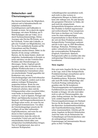 Dolmetscher- und
Übersetzungsservice
Das Internet bietet heute die Möglichkeit,
jederzeit und in Sekundenschnelle mit
möglichen ausländischen
Geschäftspartnern und Endkunden in
Kontakt zu treten. Sei es durch die eigene
Homepage, mit einem Webshop, per E-
Mail-Kampagne oder per Video, sei es
durch Suchmaschineneinträge, Online-
Anzeigen oder On-line PR-Portale, sei es
bei Facebook, Twitter oder Linkedin, es
gibt eine Vielzahl von Möglichkeiten, wie
Sie im Netz ausländische Kunden auf Ihr
Unternehmen und Ihre Produkte
aufmerksam machen können. Dabei ist die
Sprache oft die einzige verbliebene
Barriere, die Sie daran hindert, direkt mit
möglichen Auslandskunden in Kontakt zu
treten und diese von den Vorteilen Ihrer
Produkte oder Dienstleistungen zu
überzeugen. Sicher, Englisch spricht
irgendwie jeder, aber im Zeitalter des
globalen Wettbewerbs kann es vor allem
für mittelständische Unternehmen schon
ein entscheidender Trumpf gegenüber der
Konkurrenz sein, wenn sie
Entscheidungsträger oder Endverbraucher
nicht nur in Englisch, sondern auch in den
anderen wichtigen Weltsprachen
ansprechen können. Wenn Sie eine
Werbemail und eine Broschüre nach
Frankreich schicken, dann sind die
Erfolgsaussichten schon wesentlich höher,
wenn beides in französischer Sprache
verfasst ist. Auch in Spanien, Portugal und
Mittel- und Südamerika kommen Sie mit
Spanisch- und Portugiesischkenntnissen in
der Regel schon weiter, als wenn Sie nur
auf Englisch kommunizieren. Vor allem
die Entscheidungsträger jenseits der 50
verfügen oft nur über rudimentäre
Englischkenntnisse, und wenn Sie mit
diesen in ihrer Landessprache
kommunizieren, kann das schon ein
wesentlicher Vorteil sein und Sie den
entscheidenden Schritt näher zum
erfolgreichen Geschäftsabschluss bringen.
Nun ist Exportpersonal, dass sich in
mehreren Weltsprachen
verhandlungssicher auszudrücken weiß,
auch nicht so ohne weiteres in
unbegrenzten Mengen zu finden und es
kann sehr mühsam sein, für jede Sprache
den geeigneten Übersetzer zu finden, der
auch noch die entsprechende
fachsprachliche Kompetenz aufweist, um
Ihre Produkte in fachlich angemessener
und werbewirksamer Weise anzupreisen.
Hier kann es durchaus von Vorteil sein,
wenn Sie einen mehrsprachigen
Exportmitarbeiter in ihren Reihen wissen,
der sich mit Ihren Produkten und deren
fachspezifischer Terminologie auskennt
und der in der Lage ist, PDF-Broschüren,
Kataloge, Webseiten, Webshops oder
andere verkaufsrelevante Unterlagen in
den westeuropäischen Weltsprachen
(Englisch, Französisch, Spanisch,
Portugiesisch) selbst zu erstellen oder aber
mehrsprachige Übersetzungsprojekte zu
koordinieren.
Mein Angebot
Hier setzt mein Angebot für Sie an. Ich bin
in der Lage, mich in Ihre fachspezifische
Produktterminologie einzuarbeiten und in
einer Vielzahl von Fällen Ihre
Produktbroschüren, Webseiten, Webshops
oder auch PR-Artikel, Blogbeiträge oder
Facebook-Postings mehrsprachig zu
gestalten oder Sie für komplexere
Übersetzungsprojekte mit kompetenten
Fachübersetzern aus meiner Datenbank in
Kontakt zu bringen. Ich sehe mich dabei
nicht so sehr als Übersetzungsbüro, das
jeden Auftrag annimmt, der ihm angeboten
wird, sondern begreife meine
Übersetzungsdiensleistungen als Onehand-
Service für die Kunden, mit denen ich in
den Bereichen Auslandsmarkterschließung
oder Exportkundenbetreuung ohnehin
schon zusammenarbeite. Gleiches gilt für
meine Angebote im Bereich Dolmetschen.
Auch hier stehe ich als Dolmetscher bei
Verhandlungen auf Entscheiderebene oder
als mehrsprachiger externer
Exportmanager auf internationalen Messen
gerne zu Ihrer Verfügung.
 