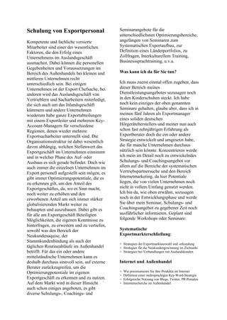 Schulung von Exportpersonal
Kompetente und fachliche versierte
Mitarbeiter sind einer der wesentlichen
Faktoren, die den Erfolg eines
Unternehmens im Auslandsgeschäft
ausmachen. Dabei können die personellen
Gegebenheiten und Voraussetzungen im
Bereich des Außenhandels bei kleinen und
mittleren Unternehmen recht
unterschiedlich sein. Bei einigen
Unternehmen ist der Export Chefsache, bei
anderen wird das Auslandsgeschäft von
Vertrieblern und Sacharbeitern miterledigt,
die sich auch um das Inlandsgeschäft
kümmern und andere Unternehmen
wiederum habe ganze Exportabteilungen
mit einem Exportleiter und mehreren Key-
Account-Managern für verschiedene
Regionen, denen wieder mehrere
Exportsacharbeiter unterstellt sind. Die
Organisationsstruktur ist dabei wesentlich
davon abhängig, welchen Stellenwert das
Exportgeschäft im Unternehmen einnimmt
und in welcher Phase des Auf- oder
Ausbaus es sich gerade befindet. Doch wie
auch immer die einzelnen Unternehmen im
Export personell aufgestellt sein mögen, es
gibt immer Optimierungspotentiale, die es
zu erkennen gilt, um den Anteil des
Exportgeschäftes, da, wo es Sinn macht,
noch weiter zu erhöhen und den
erworbenen Anteil am sich immer stärker
globalisierenden Markt weiter zu
behaupten und auszubauen. Dabei gibt es
für alle am Exportgeschäft Beteiligten
Möglichkeiten, die eigenen Kenntnisse zu
hinterfragen, zu erweitern und zu vertiefen,
sowohl was den Bereich der
Neukundenaquise, der
Stammkundenbindung als auch der
täglichen Routineabläufe im Außenhandel
betrifft. Für das ein oder andere
mittelständische Unternehmen kann es
deshalb durchaus sinnvoll sein, auf externe
Berater zurückzugreifen, um die
Optimierungpotentiale im eigenen
Exportgeschäft zu erkennen und zu nutzen.
Auf dem Markt wird in dieser Hinsicht
auch schon einiges angeboten, es gibt
diverse Schulungs-, Coachings- und
Seminarangebote für die
unterschiedlichsten Optimierungsbereiche,
angefangen von Seminaren zum
Systematischen Exportaufbau, zur
Definition eines Länderportfolios, zu
Zollfragen, Interkulturellem Training,
Businesssprachtraining, u.v.a.
Was kann ich da für Sie tun?
Ich muss zuerst einmal offen zugeben, dass
dieser Bereich meines
Dienstleistungsangebotes sozusagen noch
in den Kinderschuhen steckt. Ich habe
noch kein einziges der oben genannten
Seminare gehalten, glaube aber, dass ich in
meinen fünf Jahren als Exportmanager
eines soliden deutschen
Hörgeräteherstellers und meiner nun auch
schon fast zehnjährigen Erfahrung als
Exportberater doch die ein oder andere
Strategie entwickelt und umgesetzt habe,
die für manche Unternehmen durchaus
nützlich sein könnte. Konzentrieren werde
ich mein im Detail noch zu entwickelndes
Schulungs- und Coachingsangebot vor
allem auf die Bereiche der systematischen
Vertriebspartnersuche und den Bereich
Internetmarketing, da hier Potentiale
liegen, die von vielen Unternehmen noch
nicht in vollem Umfang genutzt werden.
Ich bin da, wie oben erwähnt, sozusagen
noch in der Entwicklungsphase und werde
Sie über mein Seminar, Schulungs- und
Coachingsangebot zu gegebener Zeit noch
ausführlicher informieren. Geplant sind
folgende Workshops oder Seminare:
Systematische
Exportmarkterschließung:
+ Strategien der Exportmarktauswahl und -erkundung
+ Strategien für die Neukundengewinnung im Zielmarkt
+ Strategien bei Verhandlungen mit Auslandskunden
Internet und Außenhandel
+ Wie posistionieren Sie ihre Produkte im Internet
+ Definition einer mehrsprachigen Key-Word-Strategie
+ Erfolgreiche Nutzung von Blogs, Twitter, PR-Portalen
+ Internetrecherche im Außenhandel
 