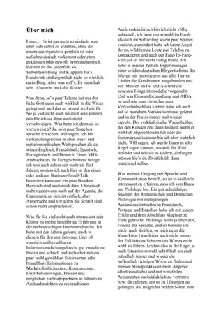 Über mich
Hmm… Es ist gar nicht so einfach, was
über sich selbst zu erzählen, ohne das
einem das irgendwie peinlich ist oder
aufschneiderisch vorkommt oder eben
gekünstelt oder gewollt hyperauthentisch.
Bei mir ist das jedenfalls so,
Selbstdarstellung und Klappern für’s
Handwerk sind eigentlich nicht so wirklich
mein Ding. Aber was soll’s. Es muss halt
sein. Also rein ins kalte Wasser…
Nun denn, so’n paar Talente hat mir der
liebe Gott denn auch wirklich in die Wiege
gelegt und weil das so ist und weil die für
Sie ja vielleicht auch nützlich sein können
möchte ich sie denn auch nicht
verschweigen. Was habe ich denn da so
vorzuweisen? Ja, so’n paar Sprachen
spreche ich schon, will sagen, ich bin
verhandlungssicher in allen west- und
mitteleuropäischen Weltsprachen als da
wären Englisch, Französisch, Spanisch,
Portugiesisch und Deutsch. Einen VHS-
Arabischkurs für Fortgeschrittene belege
ich nun auch schon seit mehr als fünf
Jahren, so dass ich auch hier so den einen
oder anderen Business-Small-Talk
bestreiten kann und ein paar Brocken
Russisch sind auch noch drin. Chinesisch
steht irgendwann auch auf der Agenda, die
Grammatik an sich ist einfach, aber
Aussprache und vor allem die Schrift sind
schon recht anspruchsvoll.
Was für Sie vielleicht auch interessant sein
könnte ist meine langjährige Erfahrung in
der mehrsprachigen Internetrecherche. Ich
habe mit den Jahren gelernt, mich in
diesem für den unerfahrenen User oft
ziemlich unübersehbaren
Informationsdschungel recht gut zurecht zu
finden und schnell und zielsicher mit ein
paar wohl gewählten Stichworten sehr
brauchbare Informationen zu
Marktbefindlichkeiten, Konkurrenten,
Distributionswegen, Preisen und
möglichen Vertriebspartnern in lukrativen
Auslandsmärkten zu recherchieren.
Auch verkäuferisch bin ich nicht völlig
unbedarft, ich habe mir sowohl im Hard-
als auch im Softselling so ein paar Sporen
verdient, zumindest habe ich keine Angst
davor, wildfremde Leute per Telefon zu
kontaktieren und auch der Face-To-Face-
Verkauf ist mir nicht völlig fremd. Ich
habe in meiner Zeit als Exportmanager
einer soliden deutschen Hörgerätefirma des
öfteren mit Importeuren aus aller Herren
Länder die Konditionen ausgehandelt und
auf Messen im In- und Ausland die
neuesten Hörgerätemodelle vorgestellt.
Und was Einwandbehandlung und AIDA
ist und wie man zielsicher zum
Verkaufsabschluss kommt habe ich auch
auf so manchem Verkaufsseminar gelernt
und in der Praxis immer mal wieder
erprobt. Der verkäuferische Wadenbeißer,
der den Kunden erst dann loslässt, wenn er
wirklich abgeschlossen hat oder die
Superverkaufskanone bin ich aber wahrlich
nicht. Will sagen, ich werde Ihnen in aller
Regel sagen können, wo sich Ihr Wild
befindet und wie sie es ködern, einfangen
müssen Sie’s im Zweifelsfall dann
manchmal selber.
Was meinen Umgang mit Sprache und
Kommunikation betrifft, so ist es vielleicht
interessant zu erfahren, dass ich von Hause
aus Philologe bin. Ein gut zehnjähriges
Studium der Romanischen und Deutschen
Philologie mit mehrjährigen
Auslandsaufenthalten in Frankreich,
Portugal und Brasilien habe ich mit gutem
Erfolg und dem Abschluss Magister zu
Ende gebracht. Philologe heißt ja übersetzt,
Freund der Sprache, und so bemühe ich
mich nach Kräften, so mich denn die
Muse küsst (was leider auch nicht immer
der Fall ist) das Schwert des Wortes recht
wohl zu führen. Ich bin also in der Lage, je
nach Situation sowohl schriftlich als auch
mündlich immer mal wieder die
hoffentlich richtigen Worte zu finden und
meinen Standpunkt oder mein Angebot
allerfreundlichst und mit wohlfeilen
Argumenten nachdrücklich zu vertreten
bzw. darzulegen, um so zu Lösungen zu
gelangen, die möglichst beiden Seiten zum
 