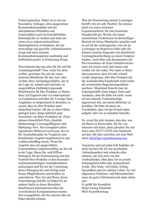 Vorteil gereichen. Dabei ist es mir ein
besonderes Anliegen, allzu ausgetretene
Kommunikationspfade und die
allerplattesten Platitüden und
Gemeinplätze auch im Geschäftsleben
bestmöglichst zu meiden und mich um
einen etwas unkonventionelleren
Sprachgebrauch zu bemühen, der die
notwendige und gewollte Aufmerksamkeit
erregt und mich meinem
Kommunikationspartner nachhaltig und
hoffentlich positiv in Erinnerung bringt.
Was bedeutet das nun alles für Sie und Ihr
Auslandsgeschäft? Nun, wenn Sie denn
wollen, gewinnen Sie mit mir einen
externen Mitarbeiter für den Auf- oder
Ausbau ihres Auslandsgeschäftes, der in
der Lage ist, schnell und zielsicher in
ausgewählten Zielländern passende
Distributoren für Ihre Produkte zu finden,
diese auf Englisch oder in Landessprache
zu kontaktieren und über die Vorzüge Ihres
Angebotes so ansprechend in Kenntnis zu
setzen, dass sie Ihre Produkte auch
tatsächlich kaufen. Ob das in allen Fällen
gelingen kann, hängt natürlich ganz
wesentlich von Ihren Produkten ab. Diese
müssen hinsichtlich Preis, Qualität,
Markenimage, Leistungsfähigkeit oder
Marketing- bzw. Servicesupport schon
irgendeinen Mehrwert aufweisen, der sie
für Auslandskunden im Vergleich zum
bestehenden Angebot begehrenswert und
wettbewerbsfähig macht. Wenn Ihr
Angebot also auf ausgewählten
Exportmärkten konkurrenzfähig ist, bin ich
in der Lage, Ihnen On- und Offline-
Strategien für die Positionierung und den
Vertrieb Ihrer Produkte in den besonders
wachstumsträchtigen Auslandsmärkten
aufzuzeigen und Sie bei der Umsetzung
dieser Strategien bis zum Erfolg nach
besten Möglichkeiten und Kräften zu
unterstützen. Was Art und Weise dieser
Unterstützung betrifft, so finden Sie an
anderer Stelle in dieser Broschüre
detailliertere Informationen über die
verschiedenen Komponenenten meines
Serviceangebotes, die Sie einzeln oder als
Paket abrufen können.
Was die Honorierung meiner Leistungen
betrifft, bin ich sehr flexibel. Sie können
mich wie einen normalen
Exportmitarbeiter für eine bestimmte
Stundenzahl pro Woche mit einem
monatlichem Festhonorar im dreistelligen
Bereich als freien Mitarbeiter anstellen und
so auf all das zurückgreifen, was ich an
Leistungen im Repertoire habe oder Sie
können einzelne Segmente mit detaillierter
Leistungsbeschreibung zu einem Festpreis
buchen. Auch über eine Kooperation auf
Provisionsbasis als freier Handelsvetreter
lasse ich immer noch und immer mal
wieder mit mir reden. Nur kann es Ihnen
dann passieren, dass ich sehr schnell
wieder abspringe, falls Ihre Produkte bei
der ausländischen Kundschaft nicht sofort
die erwarteteten Begeisterungsstürme
auslösen. Manchmal braucht man im
Exportgeschäft einen langen Atem und
Ausdauer, aber die habe ich nicht, wenn
ich auf schnelle Verkaufserfolge
angewiesen bin, um meine Brötchen zu
bezahlen. Da bitte ich dann um
Verständnis, dass ich das Projekt dann
aufgebe oder nur so nebenher betreibe.
So, wenn Sie jetzt meinen, dass das, was
ich Ihnen zu bieten habe, für Sie von
Interesse sein kann, dann sprechen Sie mir
doch unter 02237-52265 eine Nachricht
auf den AB oder schreiben mir eine Mail
unter info@hgs-exportberatung.com .
Ansonsten und auf jeden Fall bedanke ich
mich herzlich für die mir geschenkte
Aufmerksamkeit und wünsche allen
anderen, die sich jetzt von mir
verabschieden, ohne dass ich sie jemals
kennengelernt habe oder kennenlernen
werde. alles Gute, viel Glück, Erfolg,
Gesundheit und ein schönes Leben. So viel
allgemeine Nächsten- und Menschenliebe
muss als guter Christenmensch dann schon
sein.
Es grüßt Sie freundlich
Heinz-Georg Schaloske
HGS-Exportberatung
 