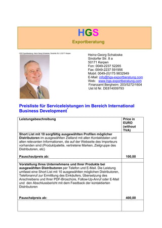 HGS
Exportberatung
HGS Exportberatung, Heinz-Georg Schaloske, Sindorfer Str. 8, 50171 Kerpen
Heinz-Georg Schaloske
Sindorfer Str. 8 a
50171 Kerpen
Fon: 0049-2237 52265
Fax: 0049-2237 591956
Mobil: 0049-(0)175 9832949
E-Mail: info@hgs-exportberatung.com
Web: www.hgs-exportberatung.com
Finanzamt Bergheim: 203/5272/1604
Ust Id Nr. DE814009793
Preisliste für Serviceleistungen im Bereich International
Business Development*
Leistungsbeschreibung Price in
EURO
(without
TVA)
Short List mit 10 sorgfältig ausgewählten Profilen möglicher
Distributoren im ausgewählten Zielland mit allen Kontaktdaten und
allen relevanten Informationen, die auf der Webseite des Importeurs
vorhanden sind (Produktpalette, vertretene Marken, Zielgruppe des
Distributoren, etc)
Pauschaulpreis ab: 100,00
Vorstellung Ihres Unternehmens und Ihrer Produkte bei
ausgewählten Distributoren per Telefon und E-Mail. Die Leistung
umfasst eine Short List mit 10 ausgewählten möglichen Distributoren,
Telefonanruf zur Ermittlung des Einkäufers, Übersetzung des
Anschreibens und Ihrer PDF-Broschüre, Follow-Up-Anruf oder E-Mail
und den Abschlussbericht mit dem Feedback der kontaktierten
Distributoren
Pauschalpreis ab: 400,00
 