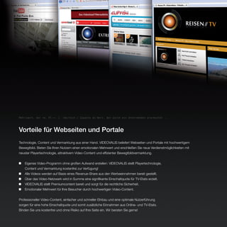 Mehr|wert, der <o. Pl.>: 1. (Wirtsch.) Zuwachs an Wert, der durch ein Unternehmen erarbeitet ...




Vorteile für Webseiten und Portale
Technologie, Content und Vermarktung aus einer Hand. VIDEOVALIS beliefert Webseiten und Portale mit hochwertigem
Bewegtbild. Bieten Sie Ihren Nutzern einen emotionalen Mehrwert und erschließen Sie neue Verdienstmöglichkeiten mit
neuster Playertechnologie, attraktivem Video-Content und effizienter Bewegtbildvermarktung.


	   Eigenes Video-Programm ohne großen Aufwand erstellen: VIDEOVALIS stellt Playertechnologie,
	   Content und Vermarktung kostenfrei zur Verfügung!	
	   Alle Videos werden auf Basis eines Revenue-Share aus den Werbeeinnahmen bereit gestellt.	
	   Über das Video-Netzwerk wird in Summe eine signifikante Einschaltquote für TV-Etats erzielt.
	   VIDEOVALIS stellt Premiumcontent bereit und sorgt für die rechtliche Sicherheit.
	   Emotionaler Mehrwert für Ihre Besucher durch hochwertigen Video-Content.


Professioneller Video-Content, einfacher und schneller EInbau und eine optimale Nutzerführung
sorgen für eine hohe Einschaltquote und somit zusätzliche Einnahmen aus Online- und TV-Etats.
Binden Sie uns kostenfrei und ohne Risiko auf Ihre Seite ein. Wir beraten Sie gerne!
 