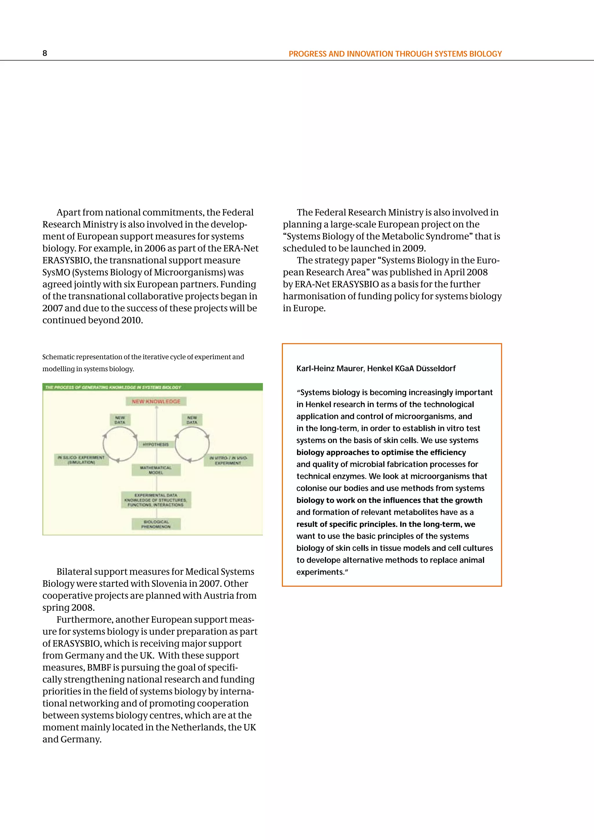 8                                                                    PRogReSS and InnovatIon thRough SySteMS BIology




    Apart from national commitments, the Federal                        The Federal Research Ministry is also involved in
Research Ministry is also involved in the develop-                  planning a large-scale European project on the
ment of European support measures for systems                       “Systems Biology of the Metabolic Syndrome” that is
biology. For example, in 2006 as part of the ERA-Net                scheduled to be launched in 2009.
ERASYSBIO, the transnational support measure                            The strategy paper “Systems Biology in the Euro-
SysMO (Systems Biology of Microorganisms) was                       pean Research Area” was published in April 2008
agreed jointly with six European partners. Funding                  by ERA-Net ERASYSBIO as a basis for the further
of the transnational collaborative projects began in                harmonisation of funding policy for systems biology
2007 and due to the success of these projects will be               in Europe.
continued beyond 2010.


Schematic representation of the iterative cycle of experiment and
modelling in systems biology.                                          Karl-heinz Maurer, henkel Kgaa düsseldorf


                                                                       “Systems biology is becoming increasingly important
                                                                       in henkel research in terms of the technological
                                                                       application and control of microorganisms, and
                                                                       in the long-term, in order to establish in vitro test
                                                                       systems on the basis of skin cells. We use systems
                                                                       biology approaches to optimise the efficiency
                                                                       and quality of microbial fabrication processes for
                                                                       technical enzymes. We look at microorganisms that
                                                                       colonise our bodies and use methods from systems
                                                                       biology to work on the influences that the growth
                                                                       and formation of relevant metabolites have as a
                                                                       result of specific principles. In the long-term, we
                                                                       want to use the basic principles of the systems
                                                                       biology of skin cells in tissue models and cell cultures
                                                                       to develope alternative methods to replace animal
    Bilateral support measures for Medical Systems                     experiments.”
Biology were started with Slovenia in 2007. Other
cooperative projects are planned with Austria from
spring 2008.
    Furthermore, another European support meas-
ure for systems biology is under preparation as part
of ERASYSBIO, which is receiving major support
from Germany and the UK. With these support
measures, BMBF is pursuing the goal of specifi-
cally strengthening national research and funding
priorities in the field of systems biology by interna-
tional networking and of promoting cooperation
between systems biology centres, which are at the
moment mainly located in the Netherlands, the UK
and Germany.
 