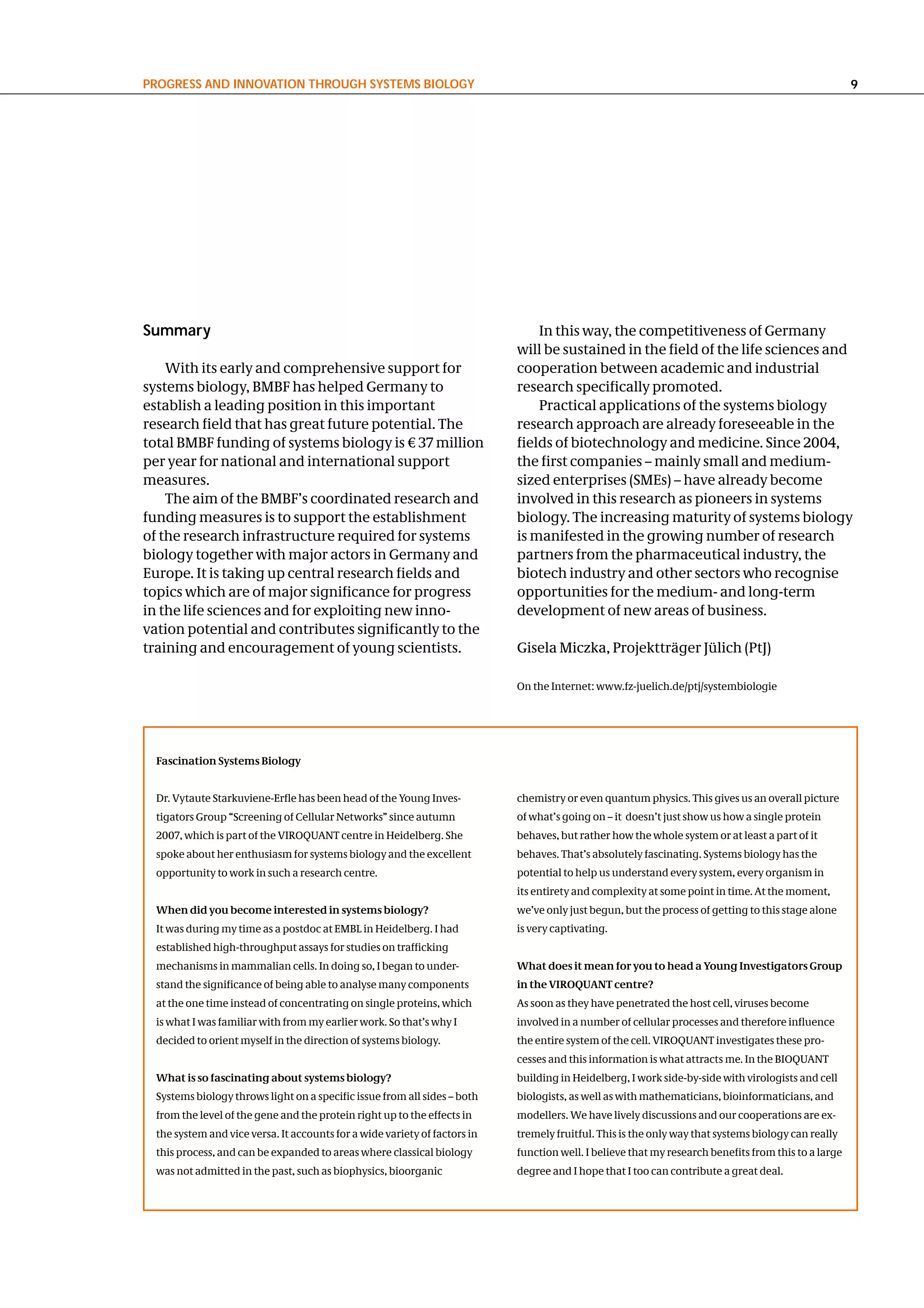 PRogReSS and InnovatIon thRough SySteMS BIology                                                                                                       9




Summary                                                                         In this way, the competitiveness of Germany
                                                                            will be sustained in the field of the life sciences and
    With its early and comprehensive support for                            cooperation between academic and industrial
systems biology, BMBF has helped Germany to                                 research specifically promoted.
establish a leading position in this important                                  Practical applications of the systems biology
research field that has great future potential. The                         research approach are already foreseeable in the
total BMBF funding of systems biology is € 37 million                       fields of biotechnology and medicine. Since 2004,
per year for national and international support                             the first companies – mainly small and medium-
measures.                                                                   sized enterprises (SMEs) – have already become
    The aim of the BMBF’s coordinated research and                          involved in this research as pioneers in systems
funding measures is to support the establishment                            biology. The increasing maturity of systems biology
of the research infrastructure required for systems                         is manifested in the growing number of research
biology together with major actors in Germany and                           partners from the pharmaceutical industry, the
Europe. It is taking up central research fields and                         biotech industry and other sectors who recognise
topics which are of major significance for progress                         opportunities for the medium- and long-term
in the life sciences and for exploiting new inno-                           development of new areas of business.
vation potential and contributes significantly to the
training and encouragement of young scientists.                             Gisela Miczka, Projektträger Jülich (PtJ)

                                                                            On the Internet: www.fz-juelich.de/ptj/systembiologie




  Fascination Systems Biology


  Dr. Vytaute Starkuviene-Erfle has been head of the Young Inves-           chemistry or even quantum physics. This gives us an overall picture
  tigators Group “Screening of Cellular Networks” since autumn              of what’s going on – it doesn’t just show us how a single protein
  2007, which is part of the VIROQUANT centre in Heidelberg. She            behaves, but rather how the whole system or at least a part of it
  spoke about her enthusiasm for systems biology and the excellent          behaves. That’s absolutely fascinating. Systems biology has the
  opportunity to work in such a research centre.                            potential to help us understand every system, every organism in
                                                                            its entirety and complexity at some point in time. At the moment,
  When did you become interested in systems biology?                        we’ve only just begun, but the process of getting to this stage alone
  It was during my time as a postdoc at EMBL in Heidelberg. I had           is very captivating.
  established high-throughput assays for studies on trafficking
  mechanisms in mammalian cells. In doing so, I began to under-             What does it mean for you to head a Young Investigators Group
  stand the significance of being able to analyse many components           in the VIROQUANT centre?
  at the one time instead of concentrating on single proteins, which        As soon as they have penetrated the host cell, viruses become
  is what I was familiar with from my earlier work. So that’s why I         involved in a number of cellular processes and therefore influence
  decided to orient myself in the direction of systems biology.             the entire system of the cell. VIROQUANT investigates these pro-
                                                                            cesses and this information is what attracts me. In the BIOQUANT
  What is so fascinating about systems biology?                             building in Heidelberg, I work side-by-side with virologists and cell
  Systems biology throws light on a specific issue from all sides – both    biologists, as well as with mathematicians, bioinformaticians, and
  from the level of the gene and the protein right up to the effects in     modellers. We have lively discussions and our cooperations are ex-
  the system and vice versa. It accounts for a wide variety of factors in   tremely fruitful. This is the only way that systems biology can really
  this process, and can be expanded to areas where classical biology        function well. I believe that my research benefits from this to a large
  was not admitted in the past, such as biophysics, bioorganic              degree and I hope that I too can contribute a great deal.
 