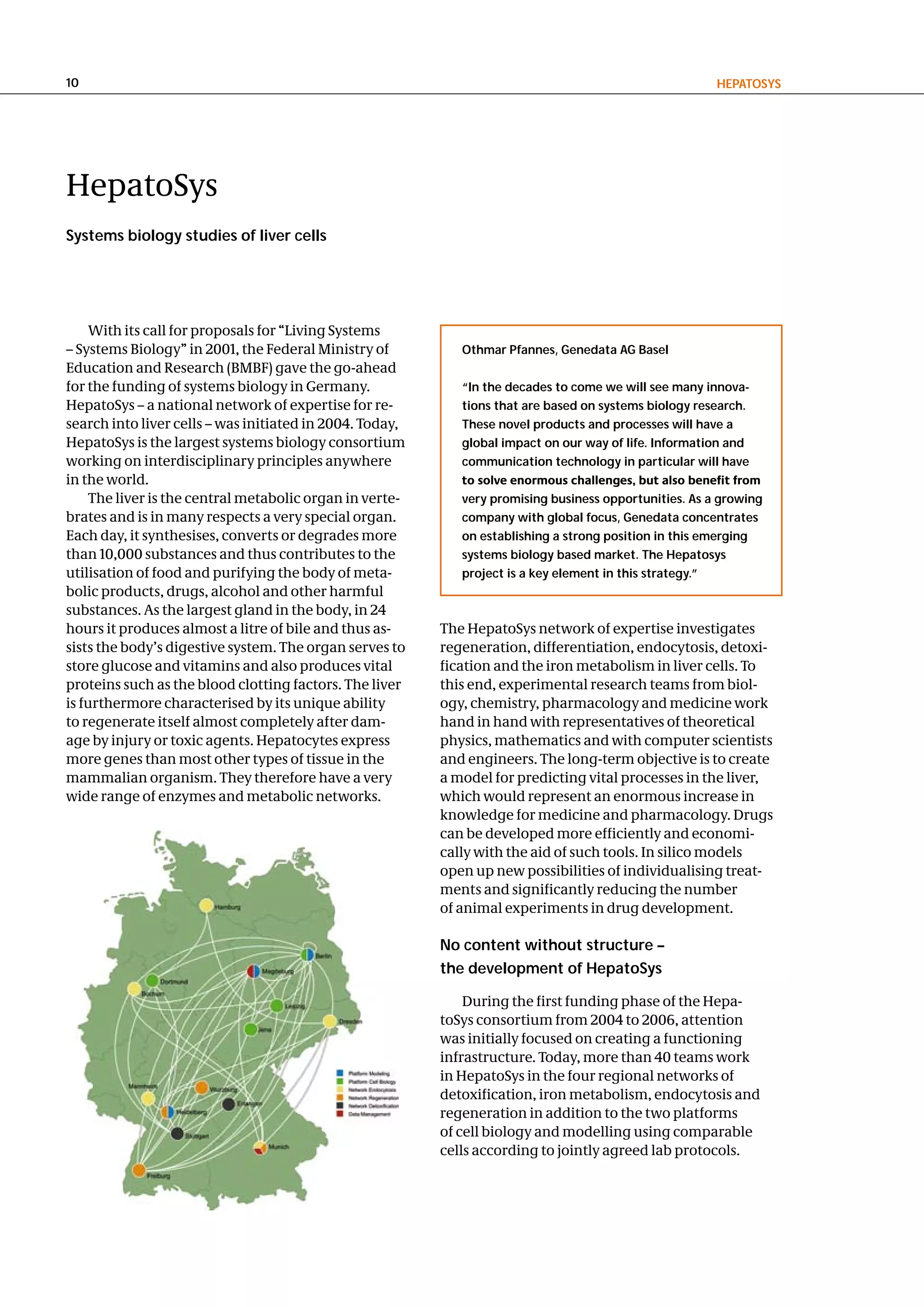 10                                                                                                      hePatoSyS




HepatoSys
Systems biology studies of liver cells




    With its call for proposals for “Living Systems
– Systems Biology” in 2001, the Federal Ministry of          othmar Pfannes, genedata ag Basel
Education and Research (BMBF) gave the go-ahead
for the funding of systems biology in Germany.               “In the decades to come we will see many innova-
HepatoSys – a national network of expertise for re-          tions that are based on systems biology research.
search into liver cells – was initiated in 2004. Today,      these novel products and processes will have a
HepatoSys is the largest systems biology consortium          global impact on our way of life. Information and
working on interdisciplinary principles anywhere             communication technology in particular will have
in the world.                                                to solve enormous challenges, but also benefit from
    The liver is the central metabolic organ in verte-       very promising business opportunities. as a growing
brates and is in many respects a very special organ.         company with global focus, genedata concentrates
Each day, it synthesises, converts or degrades more          on establishing a strong position in this emerging
than 10,000 substances and thus contributes to the           systems biology based market. the hepatosys
utilisation of food and purifying the body of meta-          project is a key element in this strategy.”
bolic products, drugs, alcohol and other harmful
substances. As the largest gland in the body, in 24
hours it produces almost a litre of bile and thus as-     The HepatoSys network of expertise investigates
sists the body’s digestive system. The organ serves to    regeneration, differentiation, endocytosis, detoxi-
store glucose and vitamins and also produces vital        fication and the iron metabolism in liver cells. To
proteins such as the blood clotting factors. The liver    this end, experimental research teams from biol-
is furthermore characterised by its unique ability        ogy, chemistry, pharmacology and medicine work
to regenerate itself almost completely after dam-         hand in hand with representatives of theoretical
age by injury or toxic agents. Hepatocytes express        physics, mathematics and with computer scientists
more genes than most other types of tissue in the         and engineers. The long-term objective is to create
mammalian organism. They therefore have a very            a model for predicting vital processes in the liver,
wide range of enzymes and metabolic networks.             which would represent an enormous increase in
                                                          knowledge for medicine and pharmacology. Drugs
                                                          can be developed more efficiently and economi-
                                                          cally with the aid of such tools. In silico models
                                                          open up new possibilities of individualising treat-
                                                          ments and significantly reducing the number
                                                          of animal experiments in drug development.

                                                          no content without structure –
                                                          the development of hepatoSys

                                                              During the first funding phase of the Hepa-
                                                          toSys consortium from 2004 to 2006, attention
                                                          was initially focused on creating a functioning
                                                          infrastructure. Today, more than 40 teams work
                                                          in HepatoSys in the four regional networks of
                                                          detoxification, iron metabolism, endocytosis and
                                                          regeneration in addition to the two platforms
                                                          of cell biology and modelling using comparable
                                                          cells according to jointly agreed lab protocols.
 