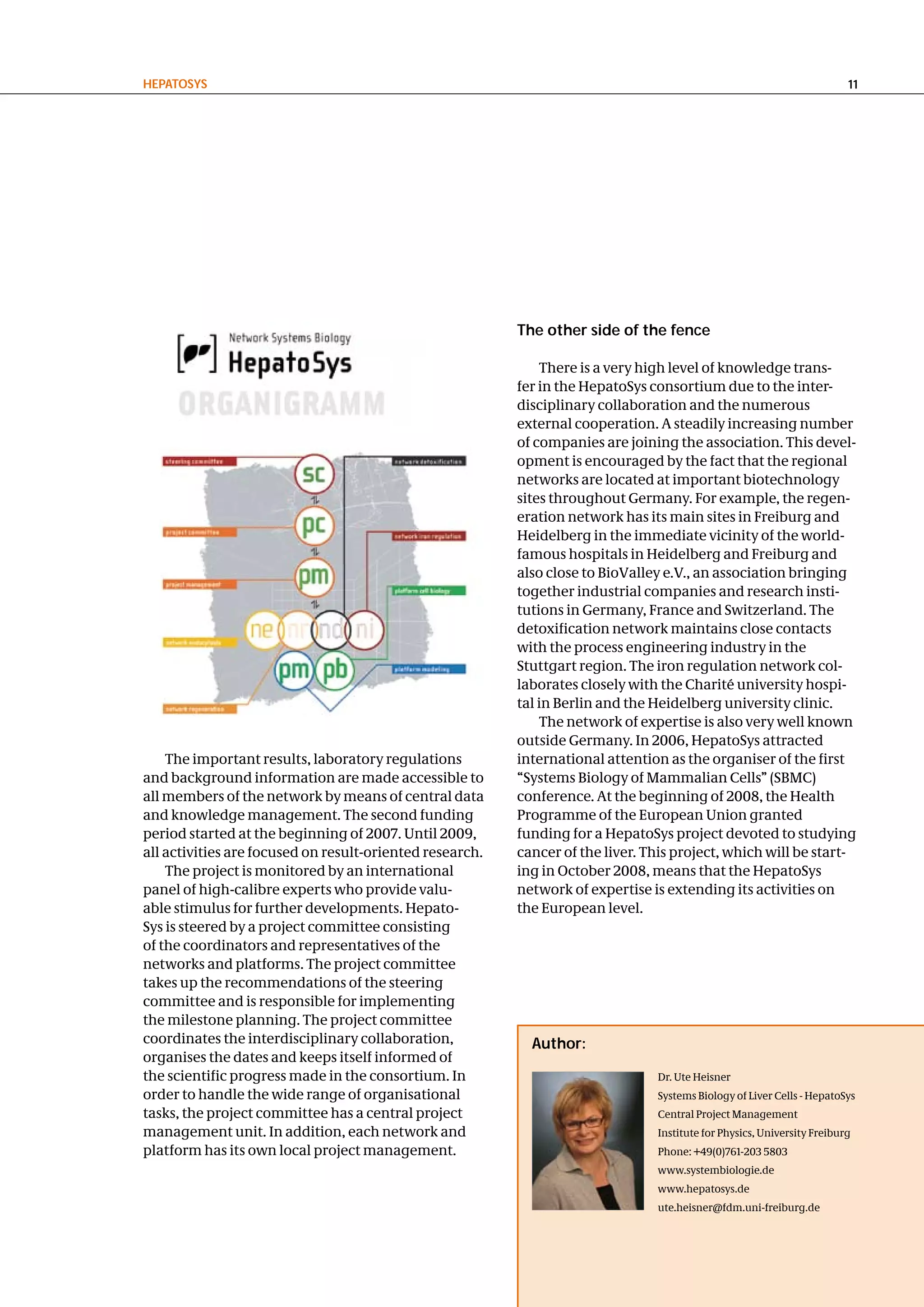 hePatoSyS                                                                                                                11




                                                          the other side of the fence

                                                              There is a very high level of knowledge trans-
                                                          fer in the HepatoSys consortium due to the inter-
                                                          disciplinary collaboration and the numerous
                                                          external cooperation. A steadily increasing number
                                                          of companies are joining the association. This devel-
                                                          opment is encouraged by the fact that the regional
                                                          networks are located at important biotechnology
                                                          sites throughout Germany. For example, the regen-
                                                          eration network has its main sites in Freiburg and
                                                          Heidelberg in the immediate vicinity of the world-
                                                          famous hospitals in Heidelberg and Freiburg and
                                                          also close to BioValley e.V., an association bringing
                                                          together industrial companies and research insti-
                                                          tutions in Germany, France and Switzerland. The
                                                          detoxification network maintains close contacts
                                                          with the process engineering industry in the
                                                          Stuttgart region. The iron regulation network col-
                                                          laborates closely with the Charité university hospi-
                                                          tal in Berlin and the Heidelberg university clinic.
                                                              The network of expertise is also very well known
                                                          outside Germany. In 2006, HepatoSys attracted
    The important results, laboratory regulations         international attention as the organiser of the first
and background information are made accessible to         “Systems Biology of Mammalian Cells” (SBMC)
all members of the network by means of central data       conference. At the beginning of 2008, the Health
and knowledge management. The second funding              Programme of the European Union granted
period started at the beginning of 2007. Until 2009,      funding for a HepatoSys project devoted to studying
all activities are focused on result-oriented research.   cancer of the liver. This project, which will be start-
    The project is monitored by an international          ing in October 2008, means that the HepatoSys
panel of high-calibre experts who provide valu-           network of expertise is extending its activities on
able stimulus for further developments. Hepato-           the European level.
Sys is steered by a project committee consisting
of the coordinators and representatives of the
networks and platforms. The project committee
takes up the recommendations of the steering
committee and is responsible for implementing
the milestone planning. The project committee
coordinates the interdisciplinary collaboration,            author:
organises the dates and keeps itself informed of
the scientific progress made in the consortium. In                              Dr. Ute Heisner
order to handle the wide range of organisational                                Systems Biology of Liver Cells - HepatoSys
tasks, the project committee has a central project                              Central Project Management
management unit. In addition, each network and                                  Institute for Physics, University Freiburg
platform has its own local project management.                                  Phone: +49(0)761-203 5803
                                                                                www.systembiologie.de
                                                                                www.hepatosys.de
                                                                                ute.heisner@fdm.uni-freiburg.de
 
