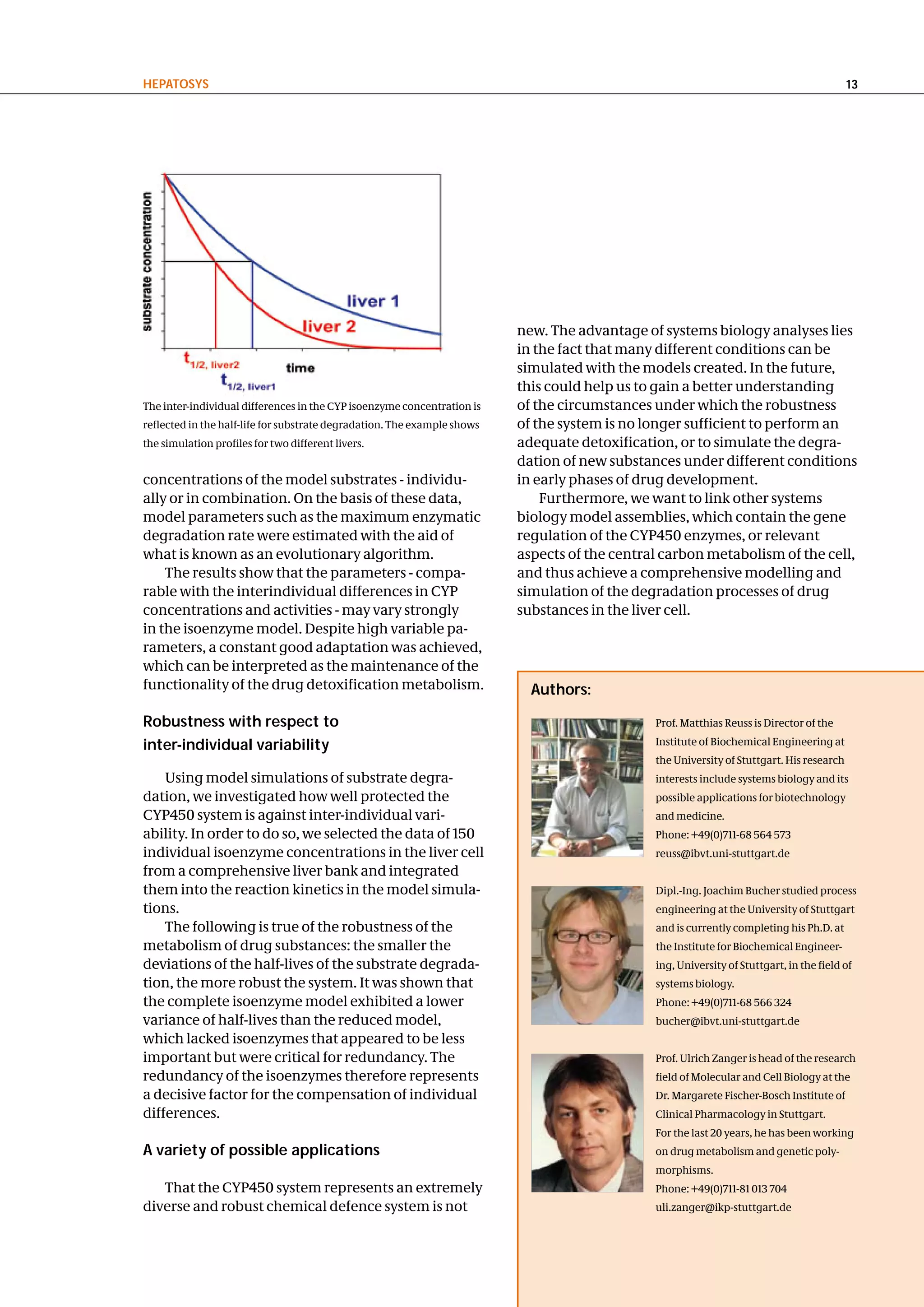 hePatoSyS                                                                                                                                  13




                                                                          new. The advantage of systems biology analyses lies
                                                                          in the fact that many different conditions can be
                                                                          simulated with the models created. In the future,
                                                                          this could help us to gain a better understanding
The inter-individual differences in the CYP isoenzyme concentration is    of the circumstances under which the robustness
reflected in the half-life for substrate degradation. The example shows   of the system is no longer sufficient to perform an
the simulation profiles for two different livers.                         adequate detoxification, or to simulate the degra-
                                                                          dation of new substances under different conditions
concentrations of the model substrates - individu-                        in early phases of drug development.
ally or in combination. On the basis of these data,                           Furthermore, we want to link other systems
model parameters such as the maximum enzymatic                            biology model assemblies, which contain the gene
degradation rate were estimated with the aid of                           regulation of the CYP450 enzymes, or relevant
what is known as an evolutionary algorithm.                               aspects of the central carbon metabolism of the cell,
    The results show that the parameters - compa-                         and thus achieve a comprehensive modelling and
rable with the interindividual differences in CYP                         simulation of the degradation processes of drug
concentrations and activities - may vary strongly                         substances in the liver cell.
in the isoenzyme model. Despite high variable pa-
rameters, a constant good adaptation was achieved,
which can be interpreted as the maintenance of the
functionality of the drug detoxification metabolism.                        authors:

Robustness with respect to                                                                     Prof. Matthias Reuss is Director of the

inter-individual variability                                                                   Institute of Biochemical Engineering at
                                                                                               the University of Stuttgart. His research
    Using model simulations of substrate degra-                                                interests include systems biology and its
dation, we investigated how well protected the                                                 possible applications for biotechnology
CYP450 system is against inter-individual vari-                                                and medicine.
ability. In order to do so, we selected the data of 150                                        Phone: +49(0)711-68 564 573
individual isoenzyme concentrations in the liver cell                                          reuss@ibvt.uni-stuttgart.de
from a comprehensive liver bank and integrated
them into the reaction kinetics in the model simula-                                           Dipl.-Ing. Joachim Bucher studied process
tions.                                                                                         engineering at the University of Stuttgart
    The following is true of the robustness of the                                             and is currently completing his Ph.D. at
metabolism of drug substances: the smaller the                                                 the Institute for Biochemical Engineer-
deviations of the half-lives of the substrate degrada-                                         ing, University of Stuttgart, in the field of
tion, the more robust the system. It was shown that                                            systems biology.
the complete isoenzyme model exhibited a lower                                                 Phone: +49(0)711-68 566 324
variance of half-lives than the reduced model,                                                 bucher@ibvt.uni-stuttgart.de
which lacked isoenzymes that appeared to be less
important but were critical for redundancy. The                                                Prof. Ulrich Zanger is head of the research
redundancy of the isoenzymes therefore represents                                              field of Molecular and Cell Biology at the
a decisive factor for the compensation of individual                                           Dr. Margarete Fischer-Bosch Institute of
differences.                                                                                   Clinical Pharmacology in Stuttgart.
                                                                                               For the last 20 years, he has been working
a variety of possible applications                                                             on drug metabolism and genetic poly-
                                                                                               morphisms.
   That the CYP450 system represents an extremely                                              Phone: +49(0)711-81 013 704
diverse and robust chemical defence system is not                                              uli.zanger@ikp-stuttgart.de
 