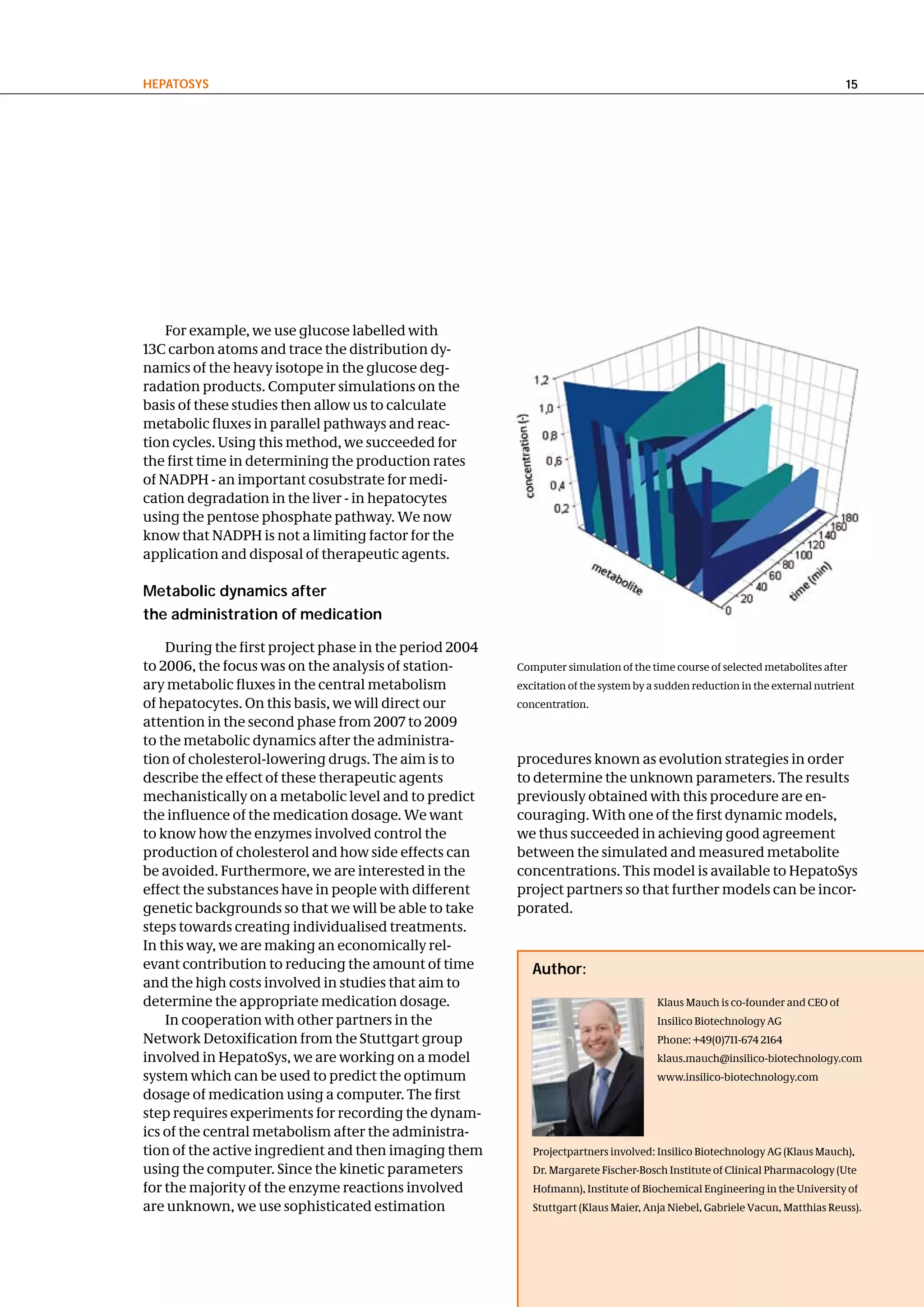 hePatoSyS                                                                                                                    15




    For example, we use glucose labelled with
13C carbon atoms and trace the distribution dy-
namics of the heavy isotope in the glucose deg-
radation products. Computer simulations on the
basis of these studies then allow us to calculate
metabolic fluxes in parallel pathways and reac-
tion cycles. Using this method, we succeeded for
the first time in determining the production rates
of NADPH - an important cosubstrate for medi-
cation degradation in the liver - in hepatocytes
using the pentose phosphate pathway. We now
know that NADPH is not a limiting factor for the
application and disposal of therapeutic agents.

Metabolic dynamics after
the administration of medication

    During the first project phase in the period 2004
to 2006, the focus was on the analysis of station-      Computer simulation of the time course of selected metabolites after
ary metabolic fluxes in the central metabolism          excitation of the system by a sudden reduction in the external nutrient
of hepatocytes. On this basis, we will direct our       concentration.
attention in the second phase from 2007 to 2009
to the metabolic dynamics after the administra-
tion of cholesterol-lowering drugs. The aim is to       procedures known as evolution strategies in order
describe the effect of these therapeutic agents         to determine the unknown parameters. The results
mechanistically on a metabolic level and to predict     previously obtained with this procedure are en-
the influence of the medication dosage. We want         couraging. With one of the first dynamic models,
to know how the enzymes involved control the            we thus succeeded in achieving good agreement
production of cholesterol and how side effects can      between the simulated and measured metabolite
be avoided. Furthermore, we are interested in the       concentrations. This model is available to HepatoSys
effect the substances have in people with different     project partners so that further models can be incor-
genetic backgrounds so that we will be able to take     porated.
steps towards creating individualised treatments.
In this way, we are making an economically rel-
evant contribution to reducing the amount of time          author:
and the high costs involved in studies that aim to
determine the appropriate medication dosage.                                         Klaus Mauch is co-founder and CEO of
    In cooperation with other partners in the                                        Insilico Biotechnology AG
Network Detoxification from the Stuttgart group                                      Phone: +49(0)711-674 2164
involved in HepatoSys, we are working on a model                                     klaus.mauch@insilico-biotechnology.com
system which can be used to predict the optimum                                      www.insilico-biotechnology.com
dosage of medication using a computer. The first
step requires experiments for recording the dynam-
ics of the central metabolism after the administra-
tion of the active ingredient and then imaging them        Projectpartners involved: Insilico Biotechnology AG (Klaus Mauch),
using the computer. Since the kinetic parameters           Dr. Margarete Fischer-Bosch Institute of Clinical Pharmacology (Ute
for the majority of the enzyme reactions involved          Hofmann), Institute of Biochemical Engineering in the University of
are unknown, we use sophisticated estimation               Stuttgart (Klaus Maier, Anja Niebel, Gabriele Vacun, Matthias Reuss).
 