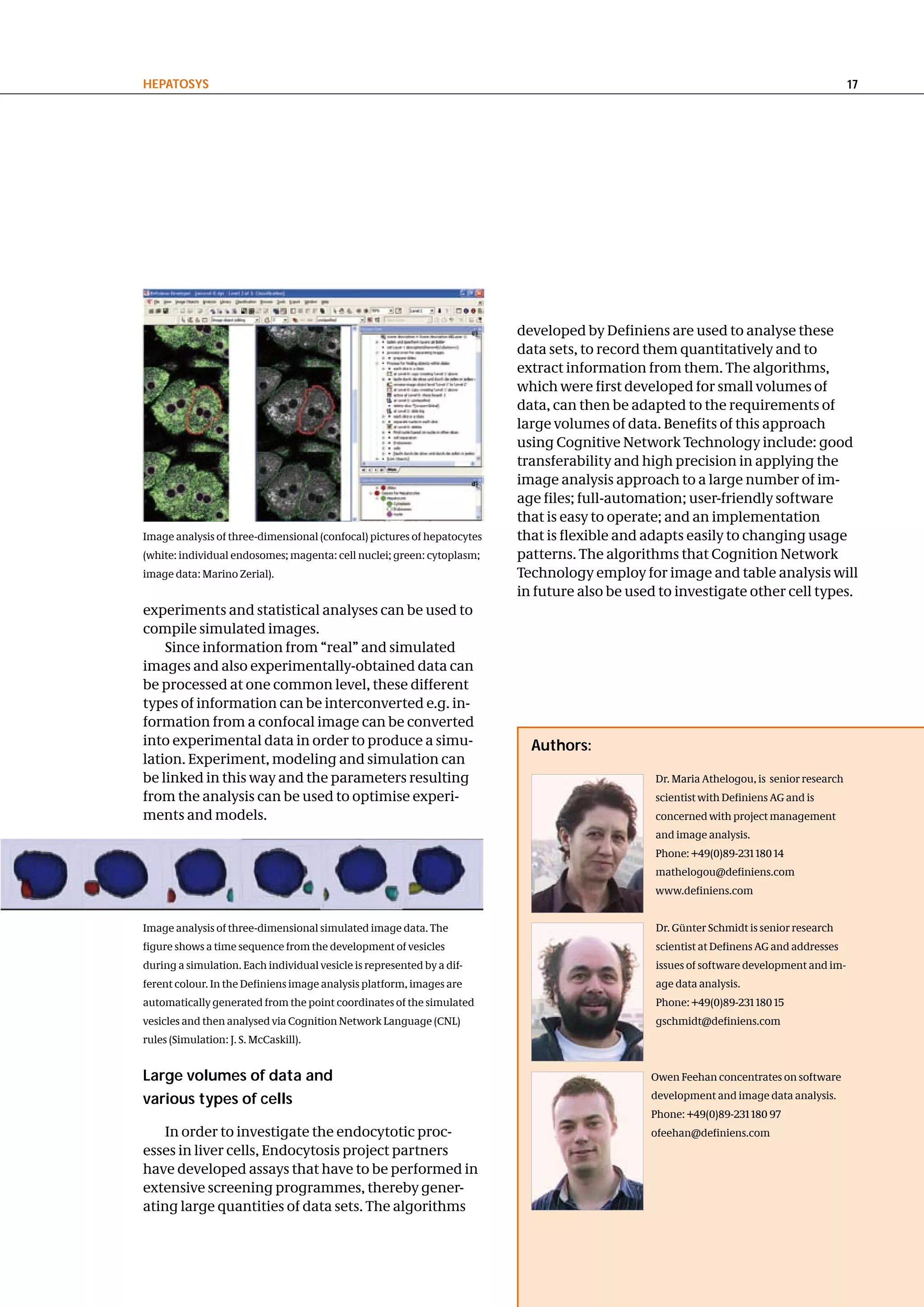 hePatoSyS                                                                                                                                17




                                                                         developed by Definiens are used to analyse these
                                                                         data sets, to record them quantitatively and to
                                                                         extract information from them. The algorithms,
                                                                         which were first developed for small volumes of
                                                                         data, can then be adapted to the requirements of
                                                                         large volumes of data. Benefits of this approach
                                                                         using Cognitive Network Technology include: good
                                                                         transferability and high precision in applying the
                                                                         image analysis approach to a large number of im-
                                                                         age files; full-automation; user-friendly software
                                                                         that is easy to operate; and an implementation
Image analysis of three-dimensional (confocal) pictures of hepatocytes   that is flexible and adapts easily to changing usage
(white: individual endosomes; magenta: cell nuclei; green: cytoplasm;    patterns. The algorithms that Cognition Network
image data: Marino Zerial).                                              Technology employ for image and table analysis will
                                                                         in future also be used to investigate other cell types.
experiments and statistical analyses can be used to
compile simulated images.
    Since information from “real” and simulated
images and also experimentally-obtained data can
be processed at one common level, these different
types of information can be interconverted e.g. in-
formation from a confocal image can be converted
into experimental data in order to produce a simu-                         authors:
lation. Experiment, modeling and simulation can
be linked in this way and the parameters resulting                                             Dr. Maria Athelogou, is senior research
from the analysis can be used to optimise experi-                                              scientist with Definiens AG and is
ments and models.                                                                              concerned with project management
                                                                                               and image analysis.
                                                                                               Phone: +49(0)89-231 180 14
                                                                                               mathelogou@definiens.com
                                                                                               www.definiens.com


Image analysis of three-dimensional simulated image data. The                                  Dr. Günter Schmidt is senior research
figure shows a time sequence from the development of vesicles                                  scientist at Definens AG and addresses
during a simulation. Each individual vesicle is represented by a dif-                          issues of software development and im-
ferent colour. In the Definiens image analysis platform, images are                            age data analysis.
automatically generated from the point coordinates of the simulated                            Phone: +49(0)89-231 180 15
vesicles and then analysed via Cognition Network Language (CNL)                                gschmidt@definiens.com
rules (Simulation: J. S. McCaskill).


large volumes of data and                                                                     Owen Feehan concentrates on software

various types of cells                                                                        development and image data analysis.
                                                                                              Phone: +49(0)89-231 180 97
    In order to investigate the endocytotic proc-                                             ofeehan@definiens.com
esses in liver cells, Endocytosis project partners
have developed assays that have to be performed in
extensive screening programmes, thereby gener-
ating large quantities of data sets. The algorithms
 