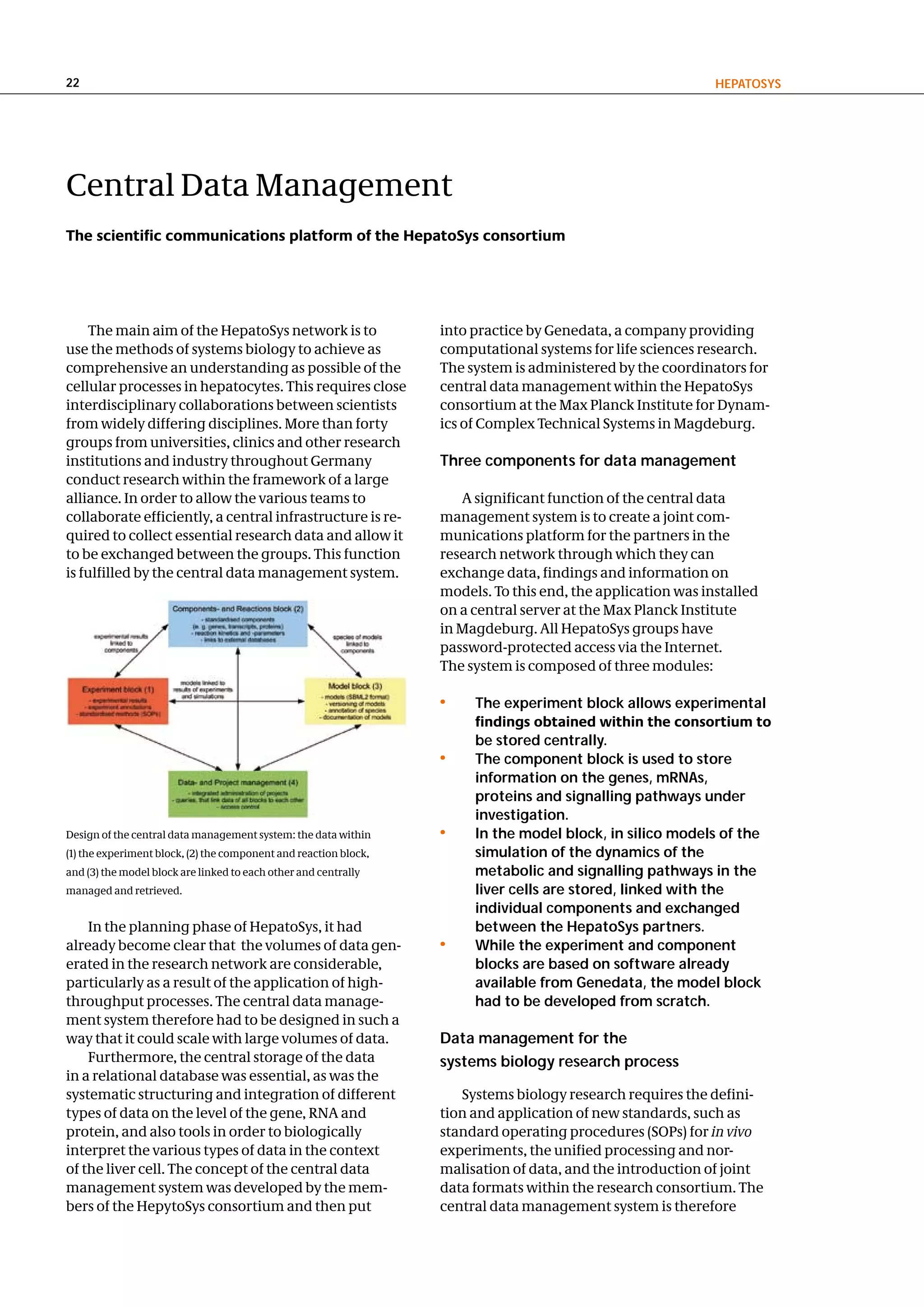 22                                                                                                           hePatoSyS




Central Data Management
The scientific communications platform of the HepatoSys consortium




    The main aim of the HepatoSys network is to                   into practice by Genedata, a company providing
use the methods of systems biology to achieve as                  computational systems for life sciences research.
comprehensive an understanding as possible of the                 The system is administered by the coordinators for
cellular processes in hepatocytes. This requires close            central data management within the HepatoSys
interdisciplinary collaborations between scientists               consortium at the Max Planck Institute for Dynam-
from widely differing disciplines. More than forty                ics of Complex Technical Systems in Magdeburg.
groups from universities, clinics and other research
institutions and industry throughout Germany                      three components for data management
conduct research within the framework of a large
alliance. In order to allow the various teams to                     A significant function of the central data
collaborate efficiently, a central infrastructure is re-          management system is to create a joint com-
quired to collect essential research data and allow it            munications platform for the partners in the
to be exchanged between the groups. This function                 research network through which they can
is fulfilled by the central data management system.               exchange data, findings and information on
                                                                  models. To this end, the application was installed
                                                                  on a central server at the Max Planck Institute
                                                                  in Magdeburg. All HepatoSys groups have
                                                                  password-protected access via the Internet.
                                                                  The system is composed of three modules:

                                                                  •    the experiment block allows experimental
                                                                       findings obtained within the consortium to
                                                                       be stored centrally.
                                                                  •    the component block is used to store
                                                                       information on the genes, mRnas,
                                                                       proteins and signalling pathways under
                                                                       investigation.
Design of the central data management system: the data within     •    In the model block, in silico models of the
(1) the experiment block, (2) the component and reaction block,        simulation of the dynamics of the
and (3) the model block are linked to each other and centrally         metabolic and signalling pathways in the
managed and retrieved.                                                 liver cells are stored, linked with the
                                                                       individual components and exchanged
    In the planning phase of HepatoSys, it had                         between the hepatoSys partners.
already become clear that the volumes of data gen-                •    While the experiment and component
erated in the research network are considerable,                       blocks are based on software already
particularly as a result of the application of high-                   available from genedata, the model block
throughput processes. The central data manage-                         had to be developed from scratch.
ment system therefore had to be designed in such a
way that it could scale with large volumes of data.               data management for the
    Furthermore, the central storage of the data                  systems biology research process
in a relational database was essential, as was the
systematic structuring and integration of different                  Systems biology research requires the defini-
types of data on the level of the gene, RNA and                   tion and application of new standards, such as
protein, and also tools in order to biologically                  standard operating procedures (SOPs) for in vivo
interpret the various types of data in the context                experiments, the unified processing and nor-
of the liver cell. The concept of the central data                malisation of data, and the introduction of joint
management system was developed by the mem-                       data formats within the research consortium. The
bers of the HepytoSys consortium and then put                     central data management system is therefore
 