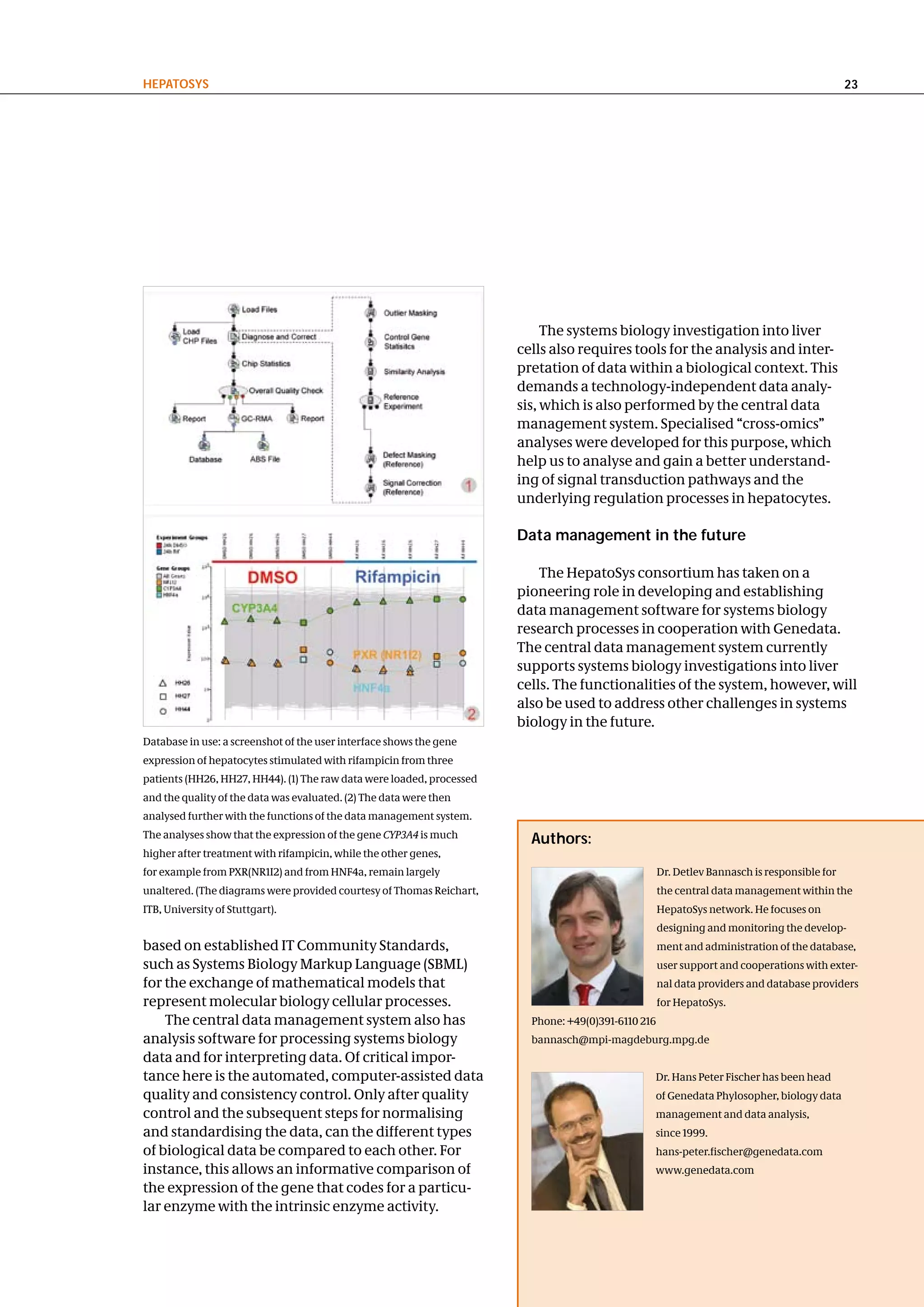hePatoSyS                                                                                                                                     23




                                                                            The systems biology investigation into liver
                                                                       cells also requires tools for the analysis and inter-
                                                                       pretation of data within a biological context. This
                                                                       demands a technology-independent data analy-
                                                                       sis, which is also performed by the central data
                                                                       management system. Specialised “cross-omics”
                                                                       analyses were developed for this purpose, which
                                                                       help us to analyse and gain a better understand-
                                                                       ing of signal transduction pathways and the
                                                                       underlying regulation processes in hepatocytes.

                                                                       data management in the future

                                                                           The HepatoSys consortium has taken on a
                                                                       pioneering role in developing and establishing
                                                                       data management software for systems biology
                                                                       research processes in cooperation with Genedata.
                                                                       The central data management system currently
                                                                       supports systems biology investigations into liver
                                                                       cells. The functionalities of the system, however, will
                                                                       also be used to address other challenges in systems
                                                                       biology in the future.
Database in use: a screenshot of the user interface shows the gene
expression of hepatocytes stimulated with rifampicin from three
patients (HH26, HH27, HH44). (1) The raw data were loaded, processed
and the quality of the data was evaluated. (2) The data were then
analysed further with the functions of the data management system.
The analyses show that the expression of the gene CYP3A4 is much         authors:
higher after treatment with rifampicin, while the other genes,
for example from PXR(NR1I2) and from HNF4a, remain largely                                           Dr. Detlev Bannasch is responsible for
unaltered. (The diagrams were provided courtesy of Thomas Reichart,                                  the central data management within the
ITB, University of Stuttgart).                                                                       HepatoSys network. He focuses on
                                                                                                     designing and monitoring the develop-
based on established IT Community Standards,                                                         ment and administration of the database,
such as Systems Biology Markup Language (SBML)                                                       user support and cooperations with exter-
for the exchange of mathematical models that                                                         nal data providers and database providers
represent molecular biology cellular processes.                                                      for HepatoSys.
    The central data management system also has                          Phone: +49(0)391-6110 216
analysis software for processing systems biology                         bannasch@mpi-magdeburg.mpg.de
data and for interpreting data. Of critical impor-
tance here is the automated, computer-assisted data                                              Dr. Hans Peter Fischer has been head
quality and consistency control. Only after quality                                              of Genedata Phylosopher, biology data
control and the subsequent steps for normalising                                                 management and data analysis,
and standardising the data, can the different types                                              since 1999.
of biological data be compared to each other. For                                                hans-peter.fischer@genedata.com
instance, this allows an informative comparison of                                               www.genedata.com
the expression of the gene that codes for a particu-
lar enzyme with the intrinsic enzyme activity.
 