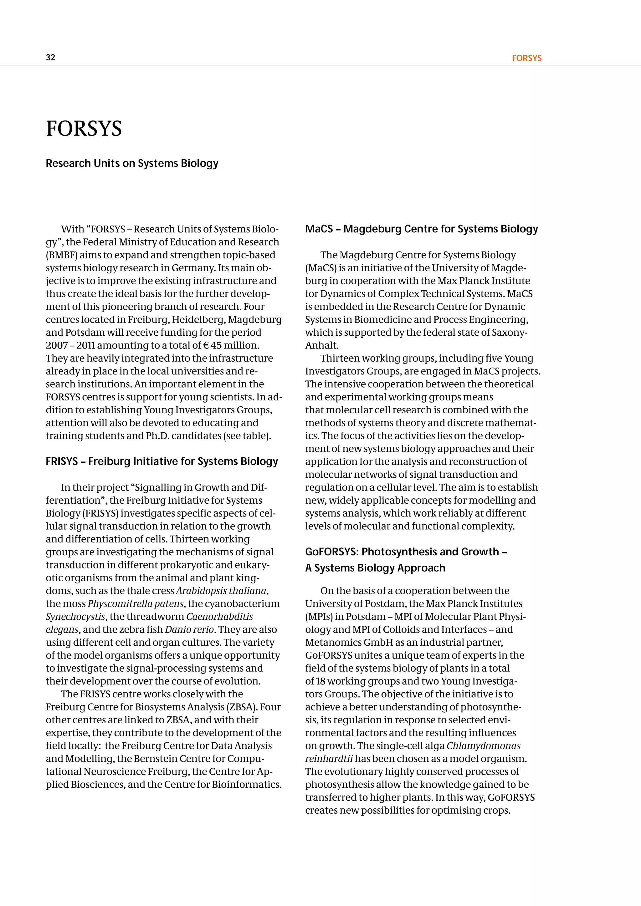 32                                                                                                       FoRSyS




FORSYS
Research units on Systems Biology




    With “FORSYS – Research Units of Systems Biolo-      MacS – Magdeburg centre for Systems Biology
gy”, the Federal Ministry of Education and Research
(BMBF) aims to expand and strengthen topic-based             The Magdeburg Centre for Systems Biology
systems biology research in Germany. Its main ob-        (MaCS) is an initiative of the University of Magde-
jective is to improve the existing infrastructure and    burg in cooperation with the Max Planck Institute
thus create the ideal basis for the further develop-     for Dynamics of Complex Technical Systems. MaCS
ment of this pioneering branch of research. Four         is embedded in the Research Centre for Dynamic
centres located in Freiburg, Heidelberg, Magdeburg       Systems in Biomedicine and Process Engineering,
and Potsdam will receive funding for the period          which is supported by the federal state of Saxony-
2007 – 2011 amounting to a total of € 45 million.        Anhalt.
They are heavily integrated into the infrastructure          Thirteen working groups, including five Young
already in place in the local universities and re-       Investigators Groups, are engaged in MaCS projects.
search institutions. An important element in the         The intensive cooperation between the theoretical
FORSYS centres is support for young scientists. In ad-   and experimental working groups means
dition to establishing Young Investigators Groups,       that molecular cell research is combined with the
attention will also be devoted to educating and          methods of systems theory and discrete mathemat-
training students and Ph.D. candidates (see table).      ics. The focus of the activities lies on the develop-
                                                         ment of new systems biology approaches and their
FRISyS – Freiburg Initiative for Systems Biology         application for the analysis and reconstruction of
                                                         molecular networks of signal transduction and
    In their project “Signalling in Growth and Dif-      regulation on a cellular level. The aim is to establish
ferentiation”, the Freiburg Initiative for Systems       new, widely applicable concepts for modelling and
Biology (FRISYS) investigates specific aspects of cel-   systems analysis, which work reliably at different
lular signal transduction in relation to the growth      levels of molecular and functional complexity.
and differentiation of cells. Thirteen working
groups are investigating the mechanisms of signal        goFoRSyS: Photosynthesis and growth –
transduction in different prokaryotic and eukary-        a Systems Biology approach
otic organisms from the animal and plant king-
doms, such as the thale cress Arabidopsis thaliana,           On the basis of a cooperation between the
the moss Physcomitrella patens, the cyanobacterium       University of Postdam, the Max Planck Institutes
Synechocystis, the threadworm Caenorhabditis             (MPIs) in Potsdam – MPI of Molecular Plant Physi-
elegans, and the zebra fish Danio rerio. They are also   ology and MPI of Colloids and Interfaces – and
using different cell and organ cultures. The variety     Metanomics GmbH as an industrial partner,
of the model organisms offers a unique opportunity       GoFORSYS unites a unique team of experts in the
to investigate the signal-processing systems and         field of the systems biology of plants in a total
their development over the course of evolution.          of 18 working groups and two Young Investiga-
    The FRISYS centre works closely with the             tors Groups. The objective of the initiative is to
Freiburg Centre for Biosystems Analysis (ZBSA). Four     achieve a better understanding of photosynthe-
other centres are linked to ZBSA, and with their         sis, its regulation in response to selected envi-
expertise, they contribute to the development of the     ronmental factors and the resulting influences
field locally: the Freiburg Centre for Data Analysis     on growth. The single-cell alga Chlamydomonas
and Modelling, the Bernstein Centre for Compu-           reinhardtii has been chosen as a model organism.
tational Neuroscience Freiburg, the Centre for Ap-       The evolutionary highly conserved processes of
plied Biosciences, and the Centre for Bioinformatics.    photosynthesis allow the knowledge gained to be
                                                         transferred to higher plants. In this way, GoFORSYS
                                                         creates new possibilities for optimising crops.
 