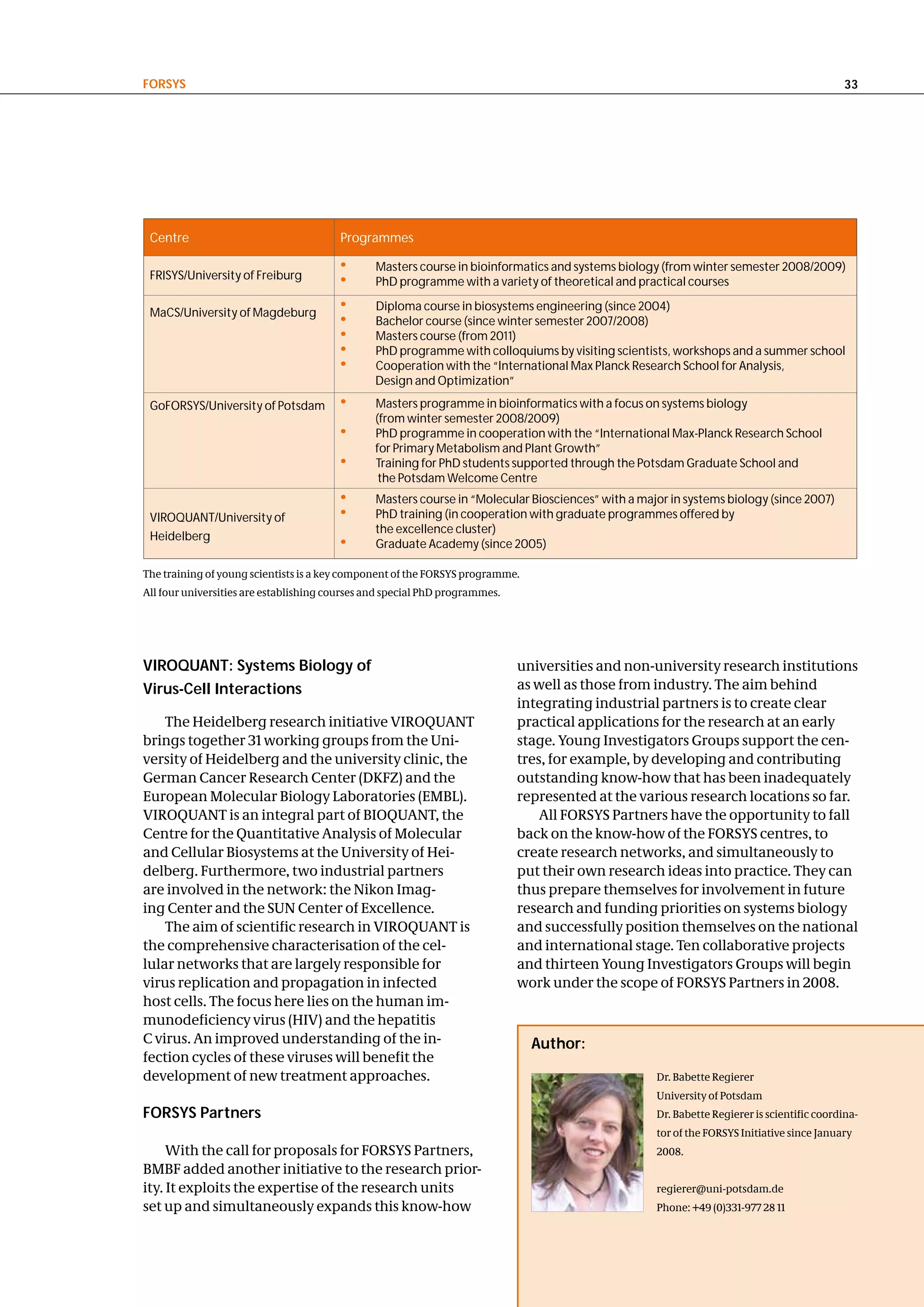FoRSyS                                                                                                                                       33




 Centre                                 Programmes

                                        •       Masters course in bioinformatics and systems biology (from winter semester 2008/2009)
 FRISYS/University of Freiburg
                                        •       PhD programme with a variety of theoretical and practical courses

 MaCS/University of Magdeburg
                                        •       Diploma course in biosystems engineering (since 2004)
                                        •       Bachelor course (since winter semester 2007/2008)
                                        •       Masters course (from 2011) with new expertise. It is aimed at teams from
                                        •       PhD programme with colloquiums by visiting scientists, workshops and a summer school
                                        •       Cooperation with the “International Max Planck Research School for Analysis,
                                                Design and Optimization”

 GoFORSYS/University of Potsdam         •       Masters programme in bioinformatics with a focus on systems biology
                                                (from winter semester 2008/2009)
                                        •       PhD programme in cooperation with the “International Max-Planck Research School
                                                for Primary Metabolism and Plant Growth”
                                        •       Training for PhD students supported through the Potsdam Graduate School and
                                                 the Potsdam Welcome Centre
                                        •       Masters course in “Molecular Biosciences” with a major in systems biology (since 2007)
 VIROQUANT/University of                •       PhD training (in cooperation with graduate programmes offered by
                                                the excellence cluster)
 Heidelberg
                                        •       Graduate Academy (since 2005)

The training of young scientists is a key component of the FORSYS programme.
All four universities are establishing courses and special PhD programmes.




vIRoQuant: Systems Biology of                                                universities and non-university research institutions
virus-cell Interactions                                                      as well as those from industry. The aim behind
                                                                             integrating industrial partners is to create clear
    The Heidelberg research initiative VIROQUANT                             practical applications for the research at an early
brings together 31 working groups from the Uni-                              stage. Young Investigators Groups support the cen-
versity of Heidelberg and the university clinic, the                         tres, for example, by developing and contributing
German Cancer Research Center (DKFZ) and the                                 outstanding know-how that has been inadequately
European Molecular Biology Laboratories (EMBL).                              represented at the various research locations so far.
VIROQUANT is an integral part of BIOQUANT, the                                   All FORSYS Partners have the opportunity to fall
Centre for the Quantitative Analysis of Molecular                            back on the know-how of the FORSYS centres, to
and Cellular Biosystems at the University of Hei-                            create research networks, and simultaneously to
delberg. Furthermore, two industrial partners                                put their own research ideas into practice. They can
are involved in the network: the Nikon Imag-                                 thus prepare themselves for involvement in future
ing Center and the SUN Center of Excellence.                                 research and funding priorities on systems biology
    The aim of scientific research in VIROQUANT is                           and successfully position themselves on the national
the comprehensive characterisation of the cel-                               and international stage. Ten collaborative projects
lular networks that are largely responsible for                              and thirteen Young Investigators Groups will begin
virus replication and propagation in infected                                work under the scope of FORSYS Partners in 2008.
host cells. The focus here lies on the human im-
munodeficiency virus (HIV) and the hepatitis
C virus. An improved understanding of the in-                                  author:
fection cycles of these viruses will benefit the
development of new treatment approaches.                                                            Dr. Babette Regierer
                                                                                                    University of Potsdam
FoRSyS Partners                                                                                     Dr. Babette Regierer is scientific coordina-
                                                                                                    tor of the FORSYS Initiative since January
     With the call for proposals for FORSYS Partners,                                               2008.
BMBF added another initiative to the research prior-
ity. It exploits the expertise of the research units                                                regierer@uni-potsdam.de
set up and simultaneously expands this know-how                                                     Phone: +49 (0)331-977 28 11
 