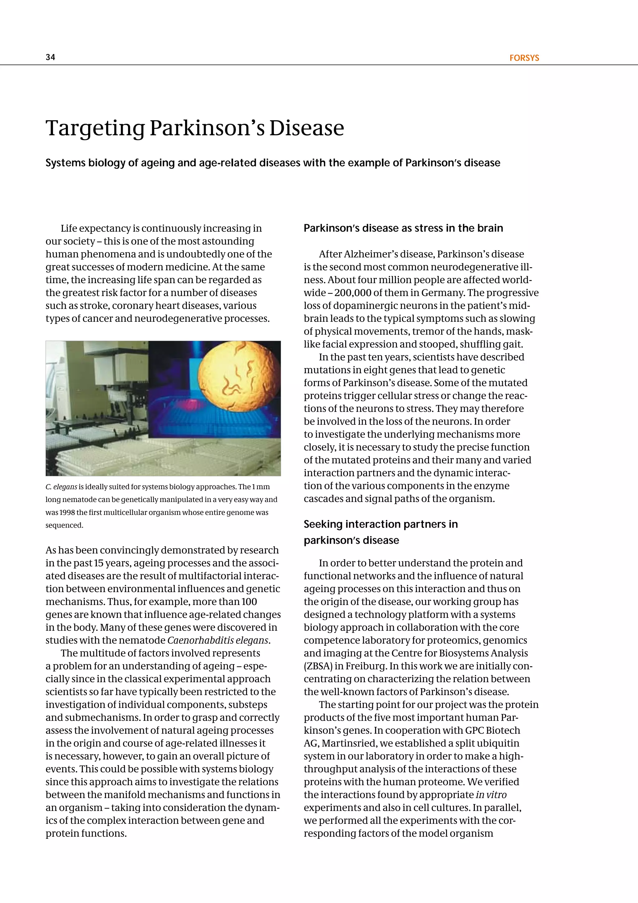 34                                                                                                                     FoRSyS




Targeting Parkinson’s Disease
Systems biology of ageing and age-related diseases with the example of Parkinson’s disease




   Life expectancy is continuously increasing in                        Parkinson’s disease as stress in the brain
our society – this is one of the most astounding
human phenomena and is undoubtedly one of the                               After Alzheimer’s disease, Parkinson’s disease
great successes of modern medicine. At the same                         is the second most common neurodegenerative ill-
time, the increasing life span can be regarded as                       ness. About four million people are affected world-
the greatest risk factor for a number of diseases                       wide – 200,000 of them in Germany. The progressive
such as stroke, coronary heart diseases, various                        loss of dopaminergic neurons in the patient’s mid-
types of cancer and neurodegenerative processes.                        brain leads to the typical symptoms such as slowing
                                                                        of physical movements, tremor of the hands, mask-
                                                                        like facial expression and stooped, shuffling gait.
                                                                            In the past ten years, scientists have described
                                                                        mutations in eight genes that lead to genetic
                                                                        forms of Parkinson’s disease. Some of the mutated
                                                                        proteins trigger cellular stress or change the reac-
                                                                        tions of the neurons to stress. They may therefore
                                                                        be involved in the loss of the neurons. In order
                                                                        to investigate the underlying mechanisms more
                                                                        closely, it is necessary to study the precise function
                                                                        of the mutated proteins and their many and varied
                                                                        interaction partners and the dynamic interac-
C. elegans is ideally suited for systems biology approaches. The 1 mm   tion of the various components in the enzyme
long nematode can be genetically manipulated in a very easy way and     cascades and signal paths of the organism.
was 1998 the first multicellular organism whose entire genome was
sequenced.                                                              Seeking interaction partners in
                                                                        parkinson’s disease
As has been convincingly demonstrated by research
in the past 15 years, ageing processes and the associ-                      In order to better understand the protein and
ated diseases are the result of multifactorial interac-                 functional networks and the influence of natural
tion between environmental influences and genetic                       ageing processes on this interaction and thus on
mechanisms. Thus, for example, more than 100                            the origin of the disease, our working group has
genes are known that influence age-related changes                      designed a technology platform with a systems
in the body. Many of these genes were discovered in                     biology approach in collaboration with the core
studies with the nematode Caenorhabditis elegans.                       competence laboratory for proteomics, genomics
    The multitude of factors involved represents                        and imaging at the Centre for Biosystems Analysis
a problem for an understanding of ageing – espe-                        (ZBSA) in Freiburg. In this work we are initially con-
cially since in the classical experimental approach                     centrating on characterizing the relation between
scientists so far have typically been restricted to the                 the well-known factors of Parkinson’s disease.
investigation of individual components, substeps                            The starting point for our project was the protein
and submechanisms. In order to grasp and correctly                      products of the five most important human Par-
assess the involvement of natural ageing processes                      kinson’s genes. In cooperation with GPC Biotech
in the origin and course of age-related illnesses it                    AG, Martinsried, we established a split ubiquitin
is necessary, however, to gain an overall picture of                    system in our laboratory in order to make a high-
events. This could be possible with systems biology                     throughput analysis of the interactions of these
since this approach aims to investigate the relations                   proteins with the human proteome. We verified
between the manifold mechanisms and functions in                        the interactions found by appropriate in vitro
an organism – taking into consideration the dynam-                      experiments and also in cell cultures. In parallel,
ics of the complex interaction between gene and                         we performed all the experiments with the cor-
protein functions.                                                      responding factors of the model organism
 