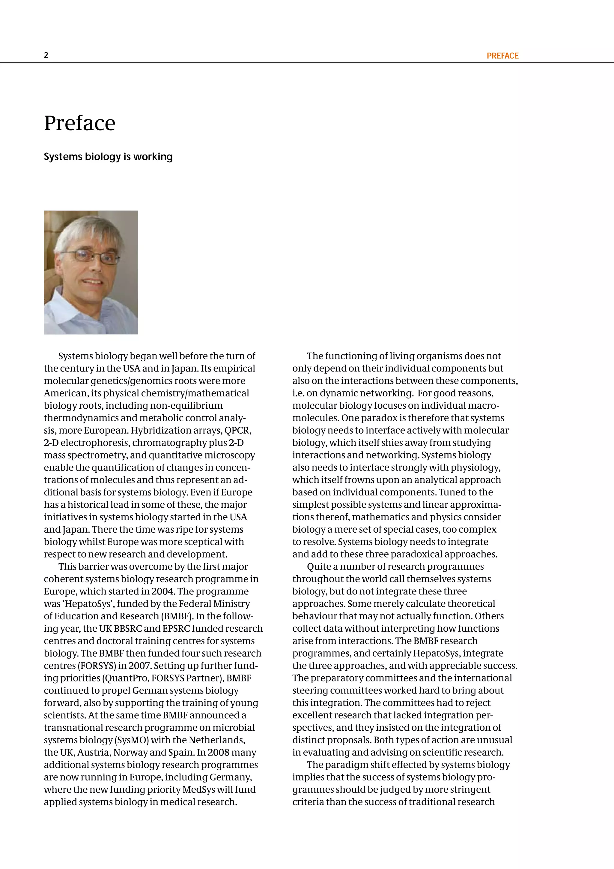 2                                                                                                PReFace




Preface
Systems biology is working




     Systems biology began well before the turn of        The functioning of living organisms does not
the century in the USA and in Japan. Its empirical   only depend on their individual components but
molecular genetics/genomics roots were more          also on the interactions between these components,
American, its physical chemistry/mathematical        i.e. on dynamic networking. For good reasons,
biology roots, including non-equilibrium             molecular biology focuses on individual macro-
thermodynamics and metabolic control analy-          molecules. One paradox is therefore that systems
sis, more European. Hybridization arrays, QPCR,      biology needs to interface actively with molecular
2-D electrophoresis, chromatography plus 2-D         biology, which itself shies away from studying
mass spectrometry, and quantitative microscopy       interactions and networking. Systems biology
enable the quantification of changes in concen-      also needs to interface strongly with physiology,
trations of molecules and thus represent an ad-      which itself frowns upon an analytical approach
ditional basis for systems biology. Even if Europe   based on individual components. Tuned to the
has a historical lead in some of these, the major    simplest possible systems and linear approxima-
initiatives in systems biology started in the USA    tions thereof, mathematics and physics consider
and Japan. There the time was ripe for systems       biology a mere set of special cases, too complex
biology whilst Europe was more sceptical with        to resolve. Systems biology needs to integrate
respect to new research and development.             and add to these three paradoxical approaches.
     This barrier was overcome by the first major         Quite a number of research programmes
coherent systems biology research programme in       throughout the world call themselves systems
Europe, which started in 2004. The programme         biology, but do not integrate these three
was ‘HepatoSys’, funded by the Federal Ministry      approaches. Some merely calculate theoretical
of Education and Research (BMBF). In the follow-     behaviour that may not actually function. Others
ing year, the UK BBSRC and EPSRC funded research     collect data without interpreting how functions
centres and doctoral training centres for systems    arise from interactions. The BMBF research
biology. The BMBF then funded four such research     programmes, and certainly HepatoSys, integrate
centres (FORSYS) in 2007. Setting up further fund-   the three approaches, and with appreciable success.
ing priorities (QuantPro, FORSYS Partner), BMBF      The preparatory committees and the international
continued to propel German systems biology           steering committees worked hard to bring about
forward, also by supporting the training of young    this integration. The committees had to reject
scientists. At the same time BMBF announced a        excellent research that lacked integration per-
transnational research programme on microbial        spectives, and they insisted on the integration of
systems biology (SysMO) with the Netherlands,        distinct proposals. Both types of action are unusual
the UK, Austria, Norway and Spain. In 2008 many      in evaluating and advising on scientific research.
additional systems biology research programmes            The paradigm shift effected by systems biology
are now running in Europe, including Germany,        implies that the success of systems biology pro-
where the new funding priority MedSys will fund      grammes should be judged by more stringent
applied systems biology in medical research.         criteria than the success of traditional research
 