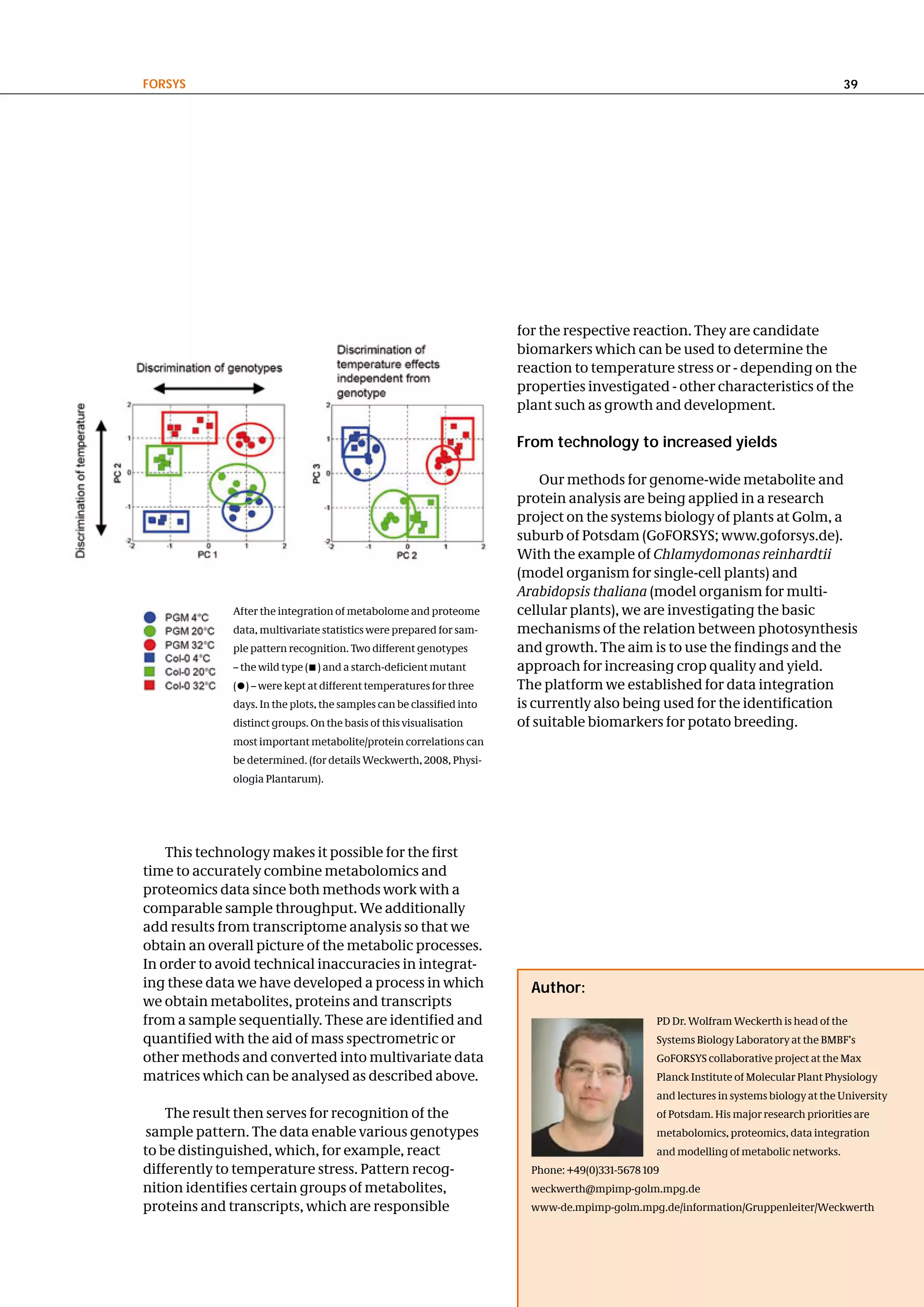 FoRSyS                                                                                                                                  39




                                                                       for the respective reaction. They are candidate
                                                                       biomarkers which can be used to determine the
                                                                       reaction to temperature stress or - depending on the
                                                                       properties investigated - other characteristics of the
                                                                       plant such as growth and development.

                                                                       From technology to increased yields

                                                                           Our methods for genome-wide metabolite and
                                                                       protein analysis are being applied in a research
                                                                       project on the systems biology of plants at Golm, a
                                                                       suburb of Potsdam (GoFORSYS; www.goforsys.de).
                                                                       With the example of Chlamydomonas reinhardtii
                                                                       (model organism for single-cell plants) and
                                                                       Arabidopsis thaliana (model organism for multi-
              After the integration of metabolome and proteome         cellular plants), we are investigating the basic
              data, multivariate statistics were prepared for sam-     mechanisms of the relation between photosynthesis
              ple pattern recognition. Two different genotypes         and growth. The aim is to use the findings and the
              – the wild type ( ) and a starch-deficient mutant        approach for increasing crop quality and yield.
              ( ) – were kept at different temperatures for three      The platform we established for data integration
              days. In the plots, the samples can be classified into   is currently also being used for the identification
              distinct groups. On the basis of this visualisation      of suitable biomarkers for potato breeding.
              most important metabolite/protein correlations can
              be determined. (for details Weckwerth, 2008, Physi-
              ologia Plantarum).




    This technology makes it possible for the first
time to accurately combine metabolomics and
proteomics data since both methods work with a
comparable sample throughput. We additionally
add results from transcriptome analysis so that we
obtain an overall picture of the metabolic processes.
In order to avoid technical inaccuracies in integrat-
ing these data we have developed a process in which                      author:
we obtain metabolites, proteins and transcripts
from a sample sequentially. These are identified and                                             PD Dr. Wolfram Weckerth is head of the
quantified with the aid of mass spectrometric or                                                 Systems Biology Laboratory at the BMBF’s
other methods and converted into multivariate data                                               GoFORSYS collaborative project at the Max
matrices which can be analysed as described above.                                               Planck Institute of Molecular Plant Physiology
                                                                                                 and lectures in systems biology at the University
    The result then serves for recognition of the                                                of Potsdam. His major research priorities are
sample pattern. The data enable various genotypes                                                metabolomics, proteomics, data integration
to be distinguished, which, for example, react                                                   and modelling of metabolic networks.
differently to temperature stress. Pattern recog-                        Phone: +49(0)331-5678 109
nition identifies certain groups of metabolites,                         weckwerth@mpimp-golm.mpg.de
proteins and transcripts, which are responsible                          www-de.mpimp-golm.mpg.de/information/Gruppenleiter/Weckwerth
 