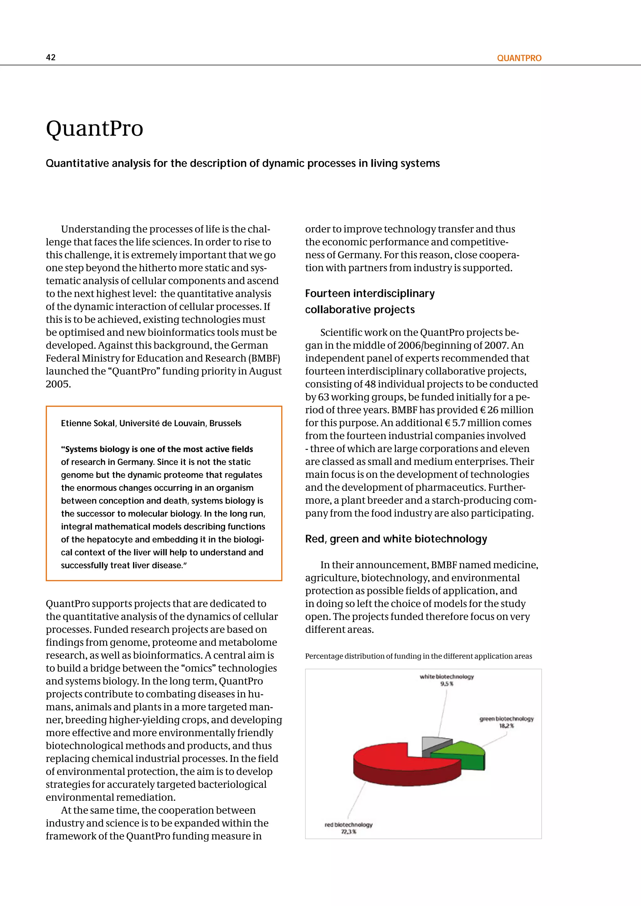 42                                                                                                                    QuantPRo




QuantPro
Quantitative analysis for the description of dynamic processes in living systems




    Understanding the processes of life is the chal-        order to improve technology transfer and thus
lenge that faces the life sciences. In order to rise to     the economic performance and competitive-
this challenge, it is extremely important that we go        ness of Germany. For this reason, close coopera-
one step beyond the hitherto more static and sys-           tion with partners from industry is supported.
tematic analysis of cellular components and ascend
to the next highest level: the quantitative analysis        Fourteen interdisciplinary
of the dynamic interaction of cellular processes. If        collaborative projects
this is to be achieved, existing technologies must
be optimised and new bioinformatics tools must be               Scientific work on the QuantPro projects be-
developed. Against this background, the German              gan in the middle of 2006/beginning of 2007. An
Federal Ministry for Education and Research (BMBF)          independent panel of experts recommended that
launched the “QuantPro” funding priority in August          fourteen interdisciplinary collaborative projects,
2005.                                                       consisting of 48 individual projects to be conducted
                                                            by 63 working groups, be funded initially for a pe-
                                                            riod of three years. BMBF has provided € 26 million
     etienne Sokal, université de louvain, Brussels         for this purpose. An additional € 5.7 million comes
                                                            from the fourteen industrial companies involved
     “Systems biology is one of the most active fields      - three of which are large corporations and eleven
     of research in germany. Since it is not the static     are classed as small and medium enterprises. Their
     genome but the dynamic proteome that regulates         main focus is on the development of technologies
     the enormous changes occurring in an organism          and the development of pharmaceutics. Further-
     between conception and death, systems biology is       more, a plant breeder and a starch-producing com-
     the successor to molecular biology. In the long run,   pany from the food industry are also participating.
     integral mathematical models describing functions
     of the hepatocyte and embedding it in the biologi-     Red, green and white biotechnology
     cal context of the liver will help to understand and
     successfully treat liver disease.”                         In their announcement, BMBF named medicine,
                                                            agriculture, biotechnology, and environmental
                                                            protection as possible fields of application, and
QuantPro supports projects that are dedicated to            in doing so left the choice of models for the study
the quantitative analysis of the dynamics of cellular       open. The projects funded therefore focus on very
processes. Funded research projects are based on            different areas.
findings from genome, proteome and metabolome
research, as well as bioinformatics. A central aim is       Percentage distribution of funding in the different application areas
to build a bridge between the “omics” technologies
and systems biology. In the long term, QuantPro
projects contribute to combating diseases in hu-
mans, animals and plants in a more targeted man-
ner, breeding higher-yielding crops, and developing
more effective and more environmentally friendly
biotechnological methods and products, and thus
replacing chemical industrial processes. In the field
of environmental protection, the aim is to develop
strategies for accurately targeted bacteriological
environmental remediation.
    At the same time, the cooperation between
industry and science is to be expanded within the
framework of the QuantPro funding measure in
 