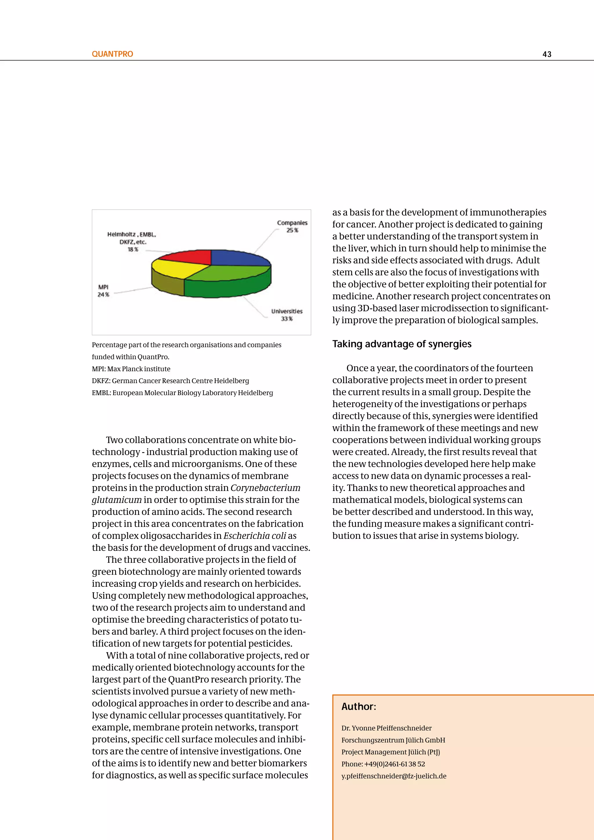 QuantPRo                                                                                                             43




                                                              as a basis for the development of immunotherapies
                                                              for cancer. Another project is dedicated to gaining
                                                              a better understanding of the transport system in
                                                              the liver, which in turn should help to minimise the
                                                              risks and side effects associated with drugs. Adult
                                                              stem cells are also the focus of investigations with
                                                              the objective of better exploiting their potential for
                                                              medicine. Another research project concentrates on
                                                              using 3D-based laser microdissection to significant-
                                                              ly improve the preparation of biological samples.

Percentage part of the research organisations and companies   taking advantage of synergies
funded within QuantPro.
MPI: Max Planck institute                                          Once a year, the coordinators of the fourteen
DKFZ: German Cancer Research Centre Heidelberg                collaborative projects meet in order to present
EMBL: European Molecular Biology Laboratory Heidelberg        the current results in a small group. Despite the
                                                              heterogeneity of the investigations or perhaps
                                                              directly because of this, synergies were identified
                                                              within the framework of these meetings and new
    Two collaborations concentrate on white bio-              cooperations between individual working groups
technology - industrial production making use of              were created. Already, the first results reveal that
enzymes, cells and microorganisms. One of these               the new technologies developed here help make
projects focuses on the dynamics of membrane                  access to new data on dynamic processes a real-
proteins in the production strain Corynebacterium             ity. Thanks to new theoretical approaches and
glutamicum in order to optimise this strain for the           mathematical models, biological systems can
production of amino acids. The second research                be better described and understood. In this way,
project in this area concentrates on the fabrication          the funding measure makes a significant contri-
of complex oligosaccharides in Escherichia coli as            bution to issues that arise in systems biology.
the basis for the development of drugs and vaccines.
    The three collaborative projects in the field of
green biotechnology are mainly oriented towards
increasing crop yields and research on herbicides.
Using completely new methodological approaches,
two of the research projects aim to understand and
optimise the breeding characteristics of potato tu-
bers and barley. A third project focuses on the iden-
tification of new targets for potential pesticides.
    With a total of nine collaborative projects, red or
medically oriented biotechnology accounts for the
largest part of the QuantPro research priority. The
scientists involved pursue a variety of new meth-
odological approaches in order to describe and ana-             author:
lyse dynamic cellular processes quantitatively. For
example, membrane protein networks, transport                   Dr. Yvonne Pfeiffenschneider
proteins, specific cell surface molecules and inhibi-           Forschungszentrum Jülich GmbH
tors are the centre of intensive investigations. One            Project Management Jülich (PtJ)
of the aims is to identify new and better biomarkers            Phone: +49(0)2461-61 38 52
for diagnostics, as well as specific surface molecules          y.pfeiffenschneider@fz-juelich.de
 