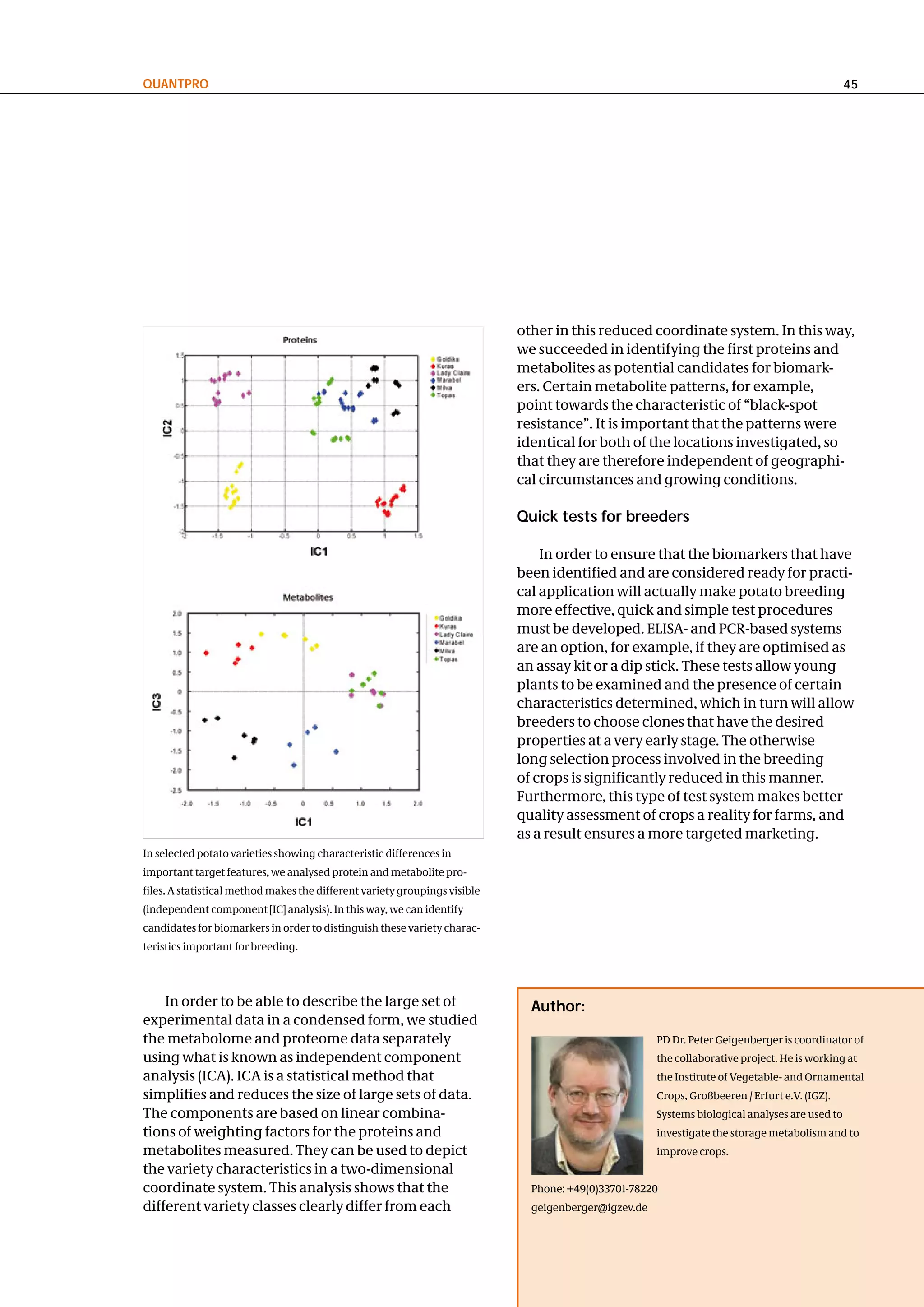 QuantPRo                                                                                                                                        45




                                                                            other in this reduced coordinate system. In this way,
                                                                            we succeeded in identifying the first proteins and
                                                                            metabolites as potential candidates for biomark-
                                                                            ers. Certain metabolite patterns, for example,
                                                                            point towards the characteristic of “black-spot
                                                                            resistance”. It is important that the patterns were
                                                                            identical for both of the locations investigated, so
                                                                            that they are therefore independent of geographi-
                                                                            cal circumstances and growing conditions.

                                                                            Quick tests for breeders

                                                                                In order to ensure that the biomarkers that have
                                                                            been identified and are considered ready for practi-
                                                                            cal application will actually make potato breeding
                                                                            more effective, quick and simple test procedures
                                                                            must be developed. ELISA- and PCR-based systems
                                                                            are an option, for example, if they are optimised as
                                                                            an assay kit or a dip stick. These tests allow young
                                                                            plants to be examined and the presence of certain
                                                                            characteristics determined, which in turn will allow
                                                                            breeders to choose clones that have the desired
                                                                            properties at a very early stage. The otherwise
                                                                            long selection process involved in the breeding
                                                                            of crops is significantly reduced in this manner.
                                                                            Furthermore, this type of test system makes better
                                                                            quality assessment of crops a reality for farms, and
                                                                            as a result ensures a more targeted marketing.
In selected potato varieties showing characteristic differences in
important target features, we analysed protein and metabolite pro-
files. A statistical method makes the different variety groupings visible
(independent component [IC] analysis). In this way, we can identify
candidates for biomarkers in order to distinguish these variety charac-
teristics important for breeding.




    In order to be able to describe the large set of                          author:
experimental data in a condensed form, we studied
the metabolome and proteome data separately                                                           PD Dr. Peter Geigenberger is coordinator of
using what is known as independent component                                                          the collaborative project. He is working at
analysis (ICA). ICA is a statistical method that                                                      the Institute of Vegetable- and Ornamental
simplifies and reduces the size of large sets of data.                                                Crops, Großbeeren / Erfurt e.V. (IGZ).
The components are based on linear combina-                                                           Systems biological analyses are used to
tions of weighting factors for the proteins and                                                       investigate the storage metabolism and to
metabolites measured. They can be used to depict                                                      improve crops.
the variety characteristics in a two-dimensional
coordinate system. This analysis shows that the                               Phone: +49(0)33701-78220
different variety classes clearly differ from each                            geigenberger@igzev.de
 