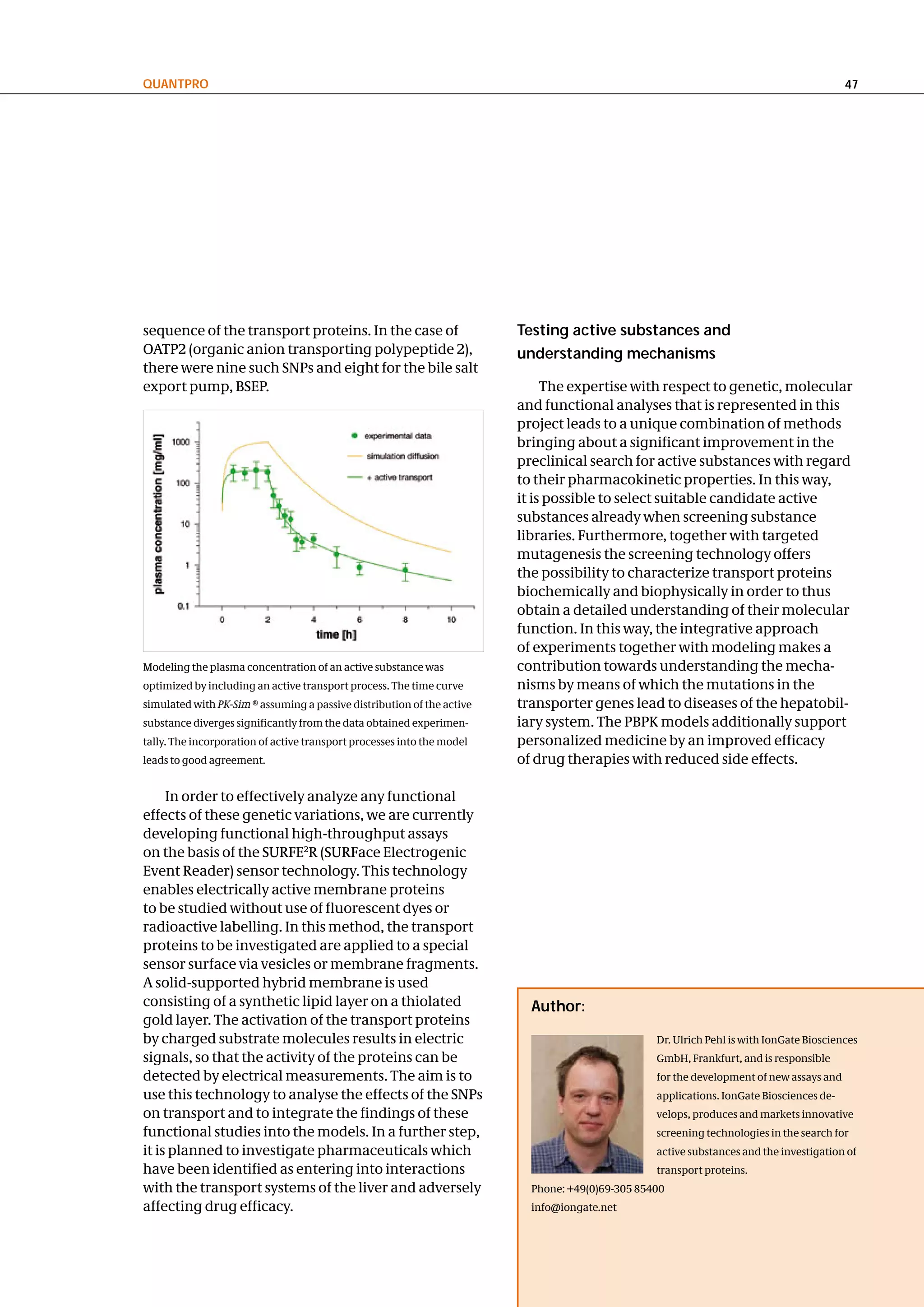 QuantPRo                                                                                                                                 47




sequence of the transport proteins. In the case of                      testing active substances and
OATP2 (organic anion transporting polypeptide 2),                       understanding mechanisms
there were nine such SNPs and eight for the bile salt
export pump, BSEP.                                                           The expertise with respect to genetic, molecular
                                                                        and functional analyses that is represented in this
                                                                        project leads to a unique combination of methods
                                                                        bringing about a significant improvement in the
                                                                        preclinical search for active substances with regard
                                                                        to their pharmacokinetic properties. In this way,
                                                                        it is possible to select suitable candidate active
                                                                        substances already when screening substance
                                                                        libraries. Furthermore, together with targeted
                                                                        mutagenesis the screening technology offers
                                                                        the possibility to characterize transport proteins
                                                                        biochemically and biophysically in order to thus
                                                                        obtain a detailed understanding of their molecular
                                                                        function. In this way, the integrative approach
                                                                        of experiments together with modeling makes a
Modeling the plasma concentration of an active substance was            contribution towards understanding the mecha-
optimized by including an active transport process. The time curve      nisms by means of which the mutations in the
simulated with PK-Sim ® assuming a passive distribution of the active   transporter genes lead to diseases of the hepatobil-
substance diverges significantly from the data obtained experimen-      iary system. The PBPK models additionally support
tally. The incorporation of active transport processes into the model   personalized medicine by an improved efficacy
leads to good agreement.                                                of drug therapies with reduced side effects.

     In order to effectively analyze any functional
effects of these genetic variations, we are currently
developing functional high-throughput assays
on the basis of the SURFE2R (SURFace Electrogenic
Event Reader) sensor technology. This technology
enables electrically active membrane proteins
to be studied without use of fluorescent dyes or
radioactive labelling. In this method, the transport
proteins to be investigated are applied to a special
sensor surface via vesicles or membrane fragments.
A solid-supported hybrid membrane is used
consisting of a synthetic lipid layer on a thiolated                      author:
gold layer. The activation of the transport proteins
by charged substrate molecules results in electric                                               Dr. Ulrich Pehl is with IonGate Biosciences
signals, so that the activity of the proteins can be                                             GmbH, Frankfurt, and is responsible
detected by electrical measurements. The aim is to                                               for the development of new assays and
use this technology to analyse the effects of the SNPs                                           applications. IonGate Biosciences de-
on transport and to integrate the findings of these                                              velops, produces and markets innovative
functional studies into the models. In a further step,                                           screening technologies in the search for
it is planned to investigate pharmaceuticals which                                               active substances and the investigation of
have been identified as entering into interactions                                               transport proteins.
with the transport systems of the liver and adversely                     Phone: +49(0)69-305 85400
affecting drug efficacy.                                                  info@iongate.net
 