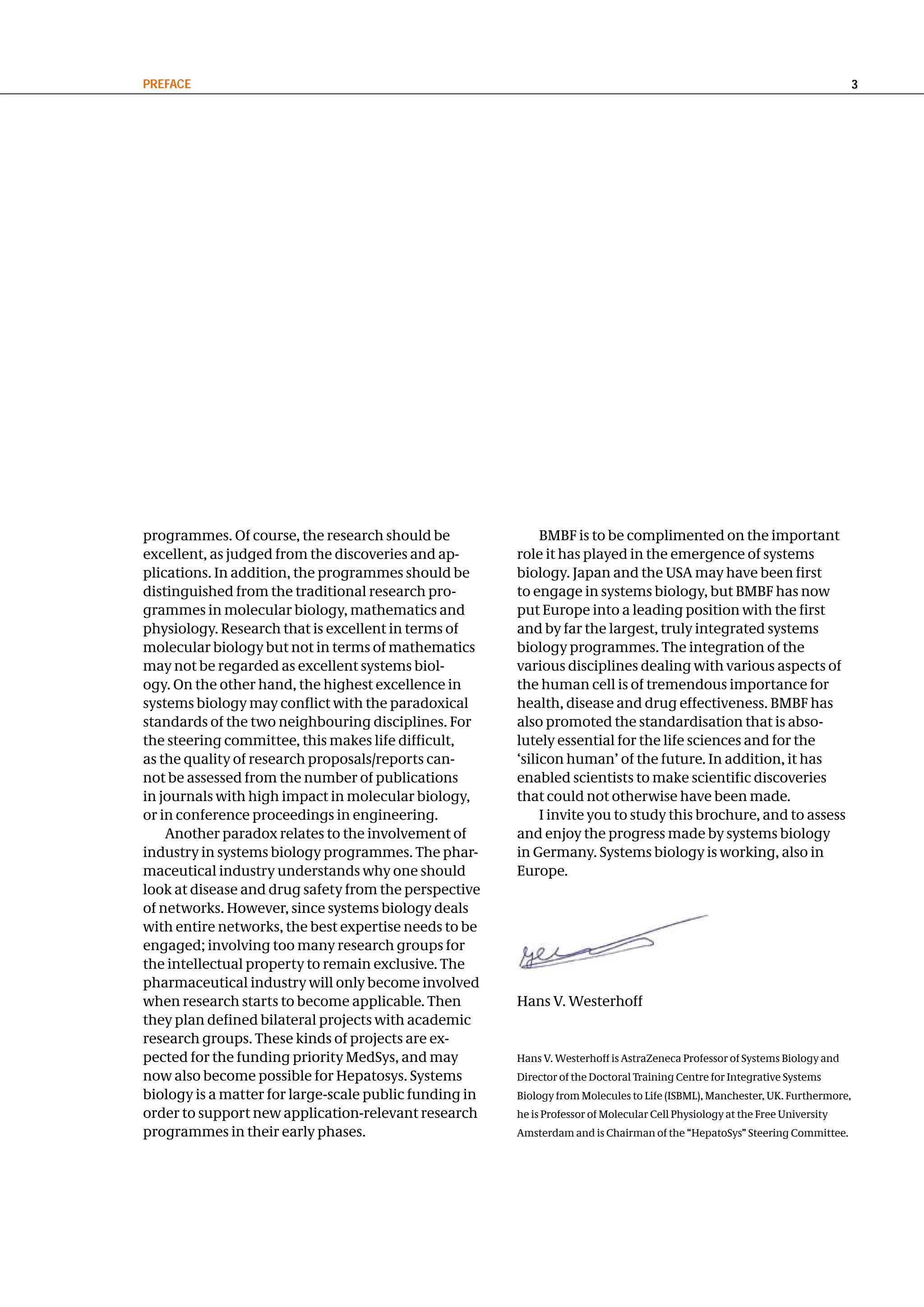 PReFace                                                                                                                        3




programmes. Of course, the research should be                BMBF is to be complimented on the important
excellent, as judged from the discoveries and ap-       role it has played in the emergence of systems
plications. In addition, the programmes should be       biology. Japan and the USA may have been first
distinguished from the traditional research pro-        to engage in systems biology, but BMBF has now
grammes in molecular biology, mathematics and           put Europe into a leading position with the first
physiology. Research that is excellent in terms of      and by far the largest, truly integrated systems
molecular biology but not in terms of mathematics       biology programmes. The integration of the
may not be regarded as excellent systems biol-          various disciplines dealing with various aspects of
ogy. On the other hand, the highest excellence in       the human cell is of tremendous importance for
systems biology may conflict with the paradoxical       health, disease and drug effectiveness. BMBF has
standards of the two neighbouring disciplines. For      also promoted the standardisation that is abso-
the steering committee, this makes life difficult,      lutely essential for the life sciences and for the
as the quality of research proposals/reports can-       ‘silicon human’ of the future. In addition, it has
not be assessed from the number of publications         enabled scientists to make scientific discoveries
in journals with high impact in molecular biology,      that could not otherwise have been made.
or in conference proceedings in engineering.                 I invite you to study this brochure, and to assess
    Another paradox relates to the involvement of       and enjoy the progress made by systems biology
industry in systems biology programmes. The phar-       in Germany. Systems biology is working, also in
maceutical industry understands why one should          Europe.
look at disease and drug safety from the perspective
of networks. However, since systems biology deals
with entire networks, the best expertise needs to be
engaged; involving too many research groups for
the intellectual property to remain exclusive. The
pharmaceutical industry will only become involved
when research starts to become applicable. Then         Hans V. Westerhoff
they plan defined bilateral projects with academic
research groups. These kinds of projects are ex-
pected for the funding priority MedSys, and may         Hans V. Westerhoff is AstraZeneca Professor of Systems Biology and
now also become possible for Hepatosys. Systems         Director of the Doctoral Training Centre for Integrative Systems
biology is a matter for large-scale public funding in   Biology from Molecules to Life (ISBML), Manchester, UK. Furthermore,
order to support new application-relevant research      he is Professor of Molecular Cell Physiology at the Free University
programmes in their early phases.                       Amsterdam and is Chairman of the “HepatoSys” Steering Committee.
 