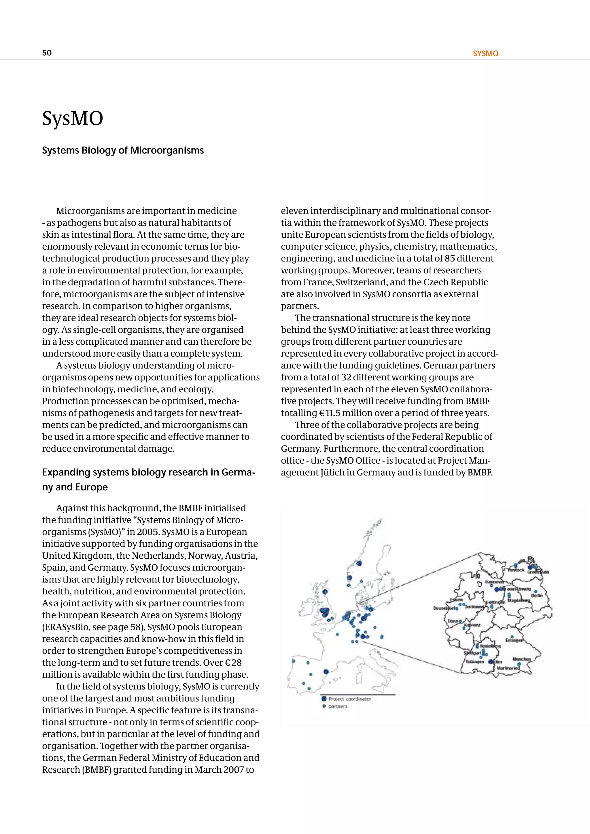 50                                                                                                         SySMo




SysMO
Systems Biology of Microorganisms




     Microorganisms are important in medicine               eleven interdisciplinary and multinational consor-
- as pathogens but also as natural habitants of             tia within the framework of SysMO. These projects
skin as intestinal flora. At the same time, they are        unite European scientists from the fields of biology,
enormously relevant in economic terms for bio-              computer science, physics, chemistry, mathematics,
technological production processes and they play            engineering, and medicine in a total of 85 different
a role in environmental protection, for example,            working groups. Moreover, teams of researchers
in the degradation of harmful substances. There-            from France, Switzerland, and the Czech Republic
fore, microorganisms are the subject of intensive           are also involved in SysMO consortia as external
research. In comparison to higher organisms,                partners.
they are ideal research objects for systems biol-               The transnational structure is the key note
ogy. As single-cell organisms, they are organised           behind the SysMO initiative: at least three working
in a less complicated manner and can therefore be           groups from different partner countries are
understood more easily than a complete system.              represented in every collaborative project in accord-
     A systems biology understanding of micro-              ance with the funding guidelines. German partners
organisms opens new opportunities for applications          from a total of 32 different working groups are
in biotechnology, medicine, and ecology.                    represented in each of the eleven SysMO collabora-
Production processes can be optimised, mecha-               tive projects. They will receive funding from BMBF
nisms of pathogenesis and targets for new treat-            totalling € 11.5 million over a period of three years.
ments can be predicted, and microorganisms can                  Three of the collaborative projects are being
be used in a more specific and effective manner to          coordinated by scientists of the Federal Republic of
reduce environmental damage.                                Germany. Furthermore, the central coordination
                                                            office - the SysMO Office - is located at Project Man-
expanding systems biology research in germa-                agement Jülich in Germany and is funded by BMBF.
ny and europe

    Against this background, the BMBF initialised
the funding initiative “Systems Biology of Micro-
organisms (SysMO)” in 2005. SysMO is a European
initiative supported by funding organisations in the
United Kingdom, the Netherlands, Norway, Austria,
Spain, and Germany. SysMO focuses microorgan-
isms that are highly relevant for biotechnology,
health, nutrition, and environmental protection.
As a joint activity with six partner countries from
the European Research Area on Systems Biology
(ERASysBio, see page 58), SysMO pools European
research capacities and know-how in this field in
order to strengthen Europe’s competitiveness in
the long-term and to set future trends. Over € 28
million is available within the first funding phase.
    In the field of systems biology, SysMO is currently
one of the largest and most ambitious funding
initiatives in Europe. A specific feature is its transna-
tional structure - not only in terms of scientific coop-
erations, but in particular at the level of funding and
organisation. Together with the partner organisa-
tions, the German Federal Ministry of Education and
Research (BMBF) granted funding in March 2007 to
 