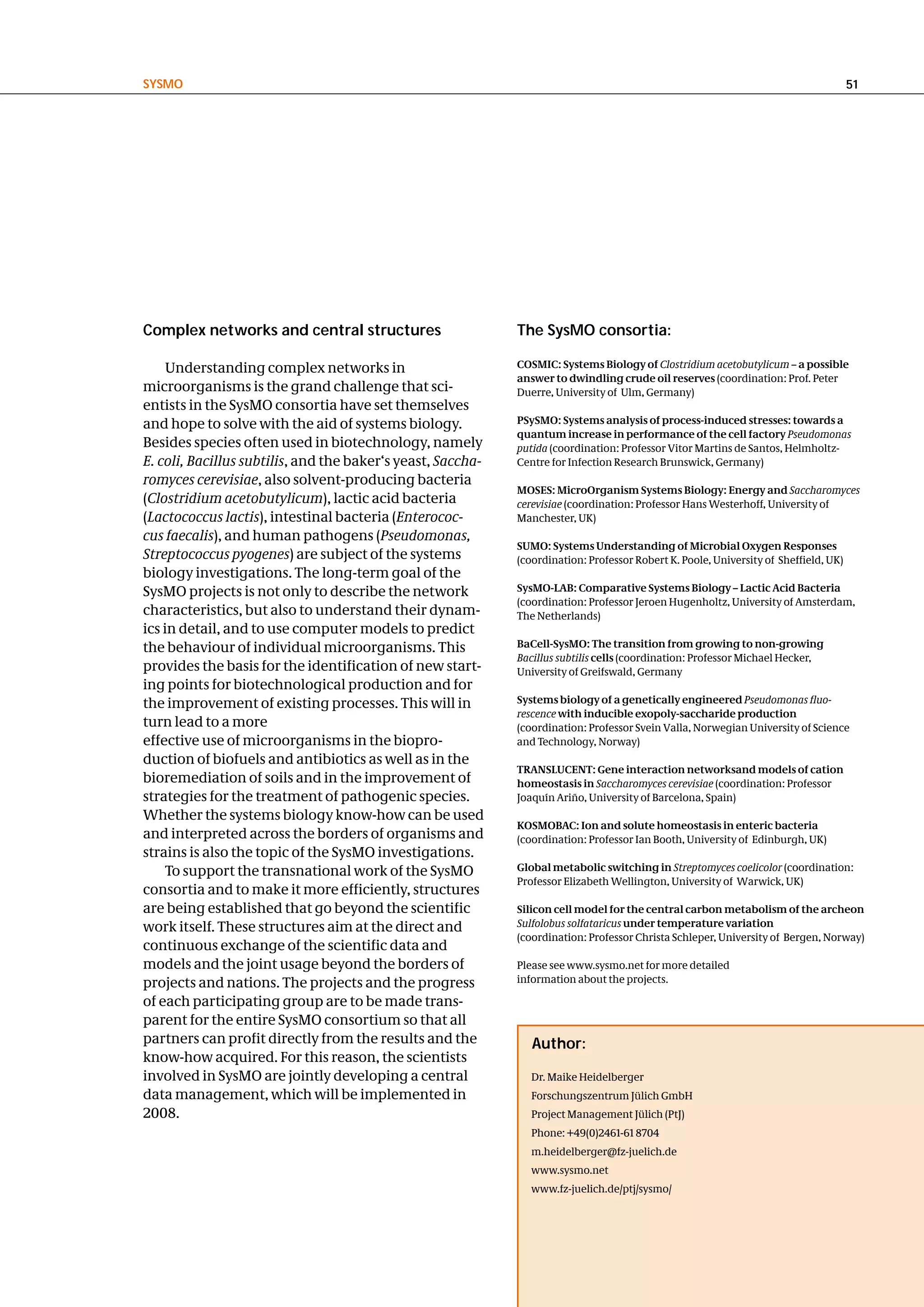 SySMo                                                                                                                                 51




complex networks and central structures                      the SysMo consortia:

     Understanding complex networks in                       COSMIC: Systems Biology of Clostridium acetobutylicum – a possible
                                                             answer to dwindling crude oil reserves (coordination: Prof. Peter
microorganisms is the grand challenge that sci-              Duerre, University of Ulm, Germany)
entists in the SysMO consortia have set themselves
and hope to solve with the aid of systems biology.           PSySMO: Systems analysis of process-induced stresses: towards a
                                                             quantum increase in performance of the cell factory Pseudomonas
Besides species often used in biotechnology, namely          putida (coordination: Professor Vitor Martins de Santos, Helmholtz-
E. coli, Bacillus subtilis, and the baker‘s yeast, Saccha-   Centre for Infection Research Brunswick, Germany)
romyces cerevisiae, also solvent-producing bacteria
                                                             MOSES: MicroOrganism Systems Biology: Energy and Saccharomyces
(Clostridium acetobutylicum), lactic acid bacteria           cerevisiae (coordination: Professor Hans Westerhoff, University of
(Lactococcus lactis), intestinal bacteria (Enterococ-        Manchester, UK)
cus faecalis), and human pathogens (Pseudomonas,
                                                             SUMO: Systems Understanding of Microbial Oxygen Responses
Streptococcus pyogenes) are subject of the systems           (coordination: Professor Robert K. Poole, University of Sheffield, UK)
biology investigations. The long-term goal of the
SysMO projects is not only to describe the network           SysMO-LAB: Comparative Systems Biology – Lactic Acid Bacteria
                                                             (coordination: Professor Jeroen Hugenholtz, University of Amsterdam,
characteristics, but also to understand their dynam-         The Netherlands)
ics in detail, and to use computer models to predict
the behaviour of individual microorganisms. This             BaCell-SysMO: The transition from growing to non-growing
                                                             Bacillus subtilis cells (coordination: Professor Michael Hecker,
provides the basis for the identification of new start-      University of Greifswald, Germany
ing points for biotechnological production and for
the improvement of existing processes. This will in          Systems biology of a genetically engineered Pseudomonas fluo-
                                                             rescence with inducible exopoly-saccharide production
turn lead to a more                                          (coordination: Professor Svein Valla, Norwegian University of Science
effective use of microorganisms in the biopro-               and Technology, Norway)
duction of biofuels and antibiotics as well as in the
                                                             TRANSLUCENT: Gene interaction networksand models of cation
bioremediation of soils and in the improvement of            homeostasis in Saccharomyces cerevisiae (coordination: Professor
strategies for the treatment of pathogenic species.          Joaquín Ariño, University of Barcelona, Spain)
Whether the systems biology know-how can be used
                                                             KOSMOBAC: Ion and solute homeostasis in enteric bacteria
and interpreted across the borders of organisms and          (coordination: Professor Ian Booth, University of Edinburgh, UK)
strains is also the topic of the SysMO investigations.
     To support the transnational work of the SysMO          Global metabolic switching in Streptomyces coelicolor (coordination:
                                                             Professor Elizabeth Wellington, University of Warwick, UK)
consortia and to make it more efficiently, structures
are being established that go beyond the scientific          Silicon cell model for the central carbon metabolism of the archeon
work itself. These structures aim at the direct and          Sulfolobus solfataricus under temperature variation
                                                             (coordination: Professor Christa Schleper, University of Bergen, Norway)
continuous exchange of the scientific data and
models and the joint usage beyond the borders of             Please see www.sysmo.net for more detailed
projects and nations. The projects and the progress          information about the projects.

of each participating group are to be made trans-
parent for the entire SysMO consortium so that all
partners can profit directly from the results and the           author:
know-how acquired. For this reason, the scientists
involved in SysMO are jointly developing a central              Dr. Maike Heidelberger
data management, which will be implemented in                   Forschungszentrum Jülich GmbH
2008.                                                           Project Management Jülich (PtJ)
                                                                Phone: +49(0)2461-61 8704
                                                                m.heidelberger@fz-juelich.de
                                                                www.sysmo.net
                                                                www.fz-juelich.de/ptj/sysmo/
 