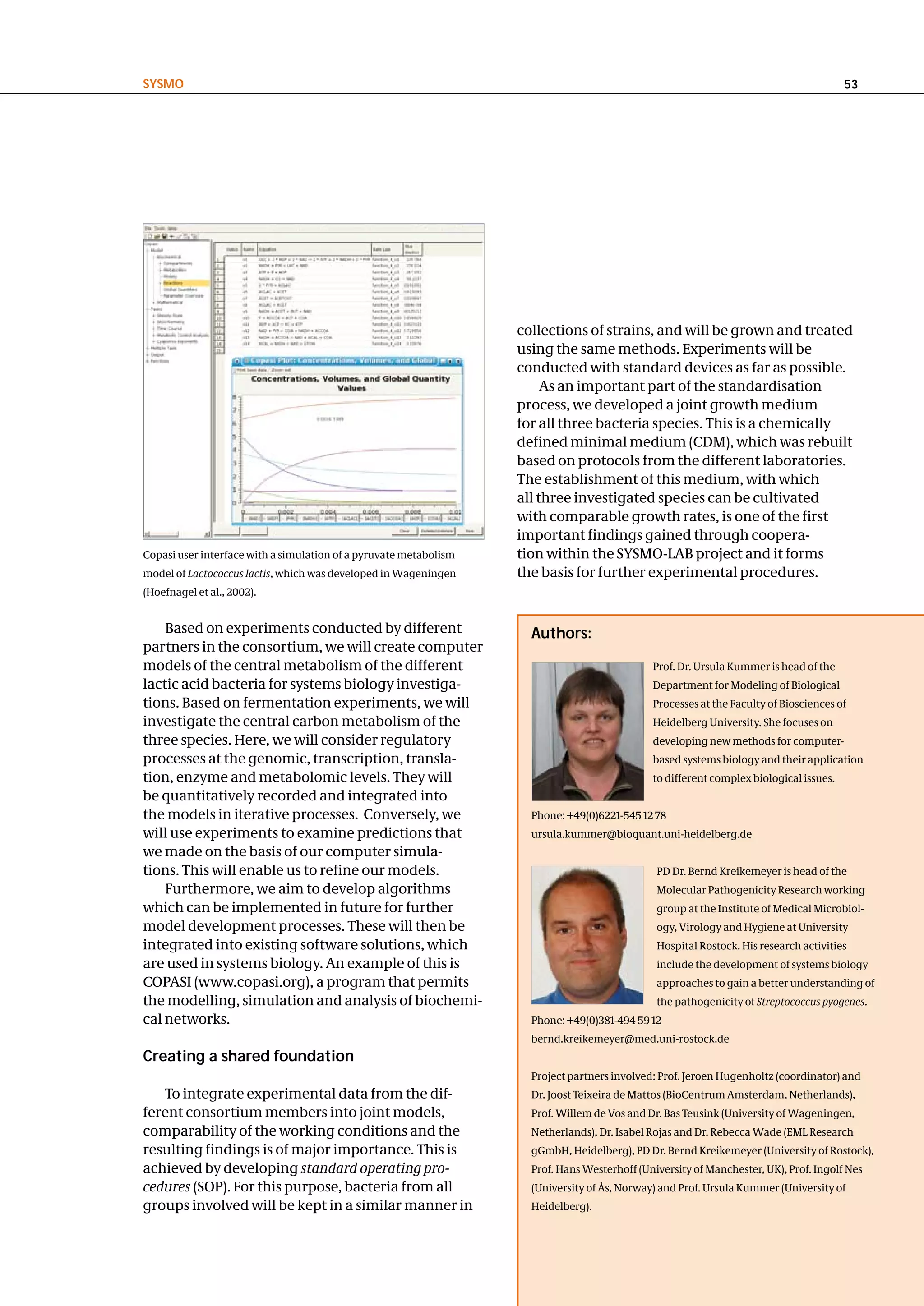 SySMo                                                                                                                                   53




                                                                   collections of strains, and will be grown and treated
                                                                   using the same methods. Experiments will be
                                                                   conducted with standard devices as far as possible.
                                                                        As an important part of the standardisation
                                                                   process, we developed a joint growth medium
                                                                   for all three bacteria species. This is a chemically
                                                                   defined minimal medium (CDM), which was rebuilt
                                                                   based on protocols from the different laboratories.
                                                                   The establishment of this medium, with which
                                                                   all three investigated species can be cultivated
                                                                   with comparable growth rates, is one of the first
                                                                   important findings gained through coopera-
Copasi user interface with a simulation of a pyruvate metabolism   tion within the SYSMO-LAB project and it forms
model of Lactococcus lactis, which was developed in Wageningen     the basis for further experimental procedures.
(Hoefnagel et al., 2002).


    Based on experiments conducted by different                      authors:
partners in the consortium, we will create computer
models of the central metabolism of the different                                             Prof. Dr. Ursula Kummer is head of the
lactic acid bacteria for systems biology investiga-                                           Department for Modeling of Biological
tions. Based on fermentation experiments, we will                                             Processes at the Faculty of Biosciences of
investigate the central carbon metabolism of the                                              Heidelberg University. She focuses on
three species. Here, we will consider regulatory                                              developing new methods for computer-
processes at the genomic, transcription, transla-                                             based systems biology and their application
tion, enzyme and metabolomic levels. They will                                                to different complex biological issues.
be quantitatively recorded and integrated into
the models in iterative processes. Conversely, we                    Phone: +49(0)6221-545 12 78
will use experiments to examine predictions that                     ursula.kummer@bioquant.uni-heidelberg.de
we made on the basis of our computer simula-
tions. This will enable us to refine our models.                                               PD Dr. Bernd Kreikemeyer is head of the
    Furthermore, we aim to develop algorithms                                                  Molecular Pathogenicity Research working
which can be implemented in future for further                                                 group at the Institute of Medical Microbiol-
model development processes. These will then be                                                ogy, Virology and Hygiene at University
integrated into existing software solutions, which                                             Hospital Rostock. His research activities
are used in systems biology. An example of this is                                             include the development of systems biology
COPASI (www.copasi.org), a program that permits                                                approaches to gain a better understanding of
the modelling, simulation and analysis of biochemi-                                            the pathogenicity of Streptococcus pyogenes.
cal networks.                                                        Phone: +49(0)381-494 59 12
                                                                     bernd.kreikemeyer@med.uni-rostock.de
creating a shared foundation
                                                                     Project partners involved: Prof. Jeroen Hugenholtz (coordinator) and
   To integrate experimental data from the dif-                      Dr. Joost Teixeira de Mattos (BioCentrum Amsterdam, Netherlands),
ferent consortium members into joint models,                         Prof. Willem de Vos and Dr. Bas Teusink (University of Wageningen,
comparability of the working conditions and the                      Netherlands), Dr. Isabel Rojas and Dr. Rebecca Wade (EML Research
resulting findings is of major importance. This is                   gGmbH, Heidelberg), PD Dr. Bernd Kreikemeyer (University of Rostock),
achieved by developing standard operating pro-                       Prof. Hans Westerhoff (University of Manchester, UK), Prof. Ingolf Nes
cedures (SOP). For this purpose, bacteria from all                   (University of Ås, Norway) and Prof. Ursula Kummer (University of
groups involved will be kept in a similar manner in                  Heidelberg).
 