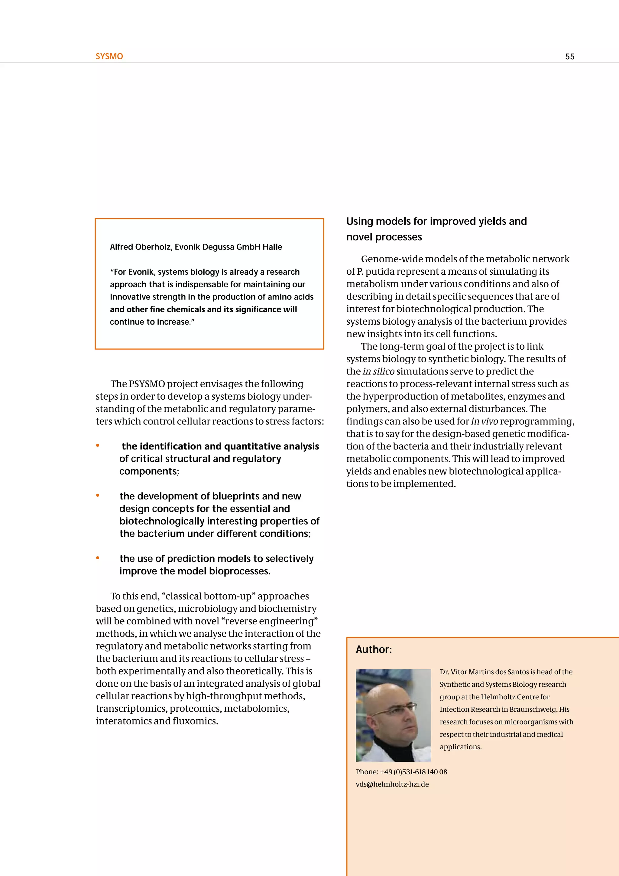 SySMo                                                                                                                           55




                                                           using models for improved yields and
                                                           novel processes
    alfred oberholz, evonik degussa gmbh halle
                                                               Genome-wide models of the metabolic network
    “For evonik, systems biology is already a research     of P. putida represent a means of simulating its
    approach that is indispensable for maintaining our     metabolism under various conditions and also of
    innovative strength in the production of amino acids   describing in detail specific sequences that are of
    and other fine chemicals and its significance will     interest for biotechnological production. The
    continue to increase.”                                 systems biology analysis of the bacterium provides
                                                           new insights into its cell functions.
                                                               The long-term goal of the project is to link
                                                           systems biology to synthetic biology. The results of
                                                           the in silico simulations serve to predict the
    The PSYSMO project envisages the following             reactions to process-relevant internal stress such as
steps in order to develop a systems biology under-         the hyperproduction of metabolites, enzymes and
standing of the metabolic and regulatory parame-           polymers, and also external disturbances. The
ters which control cellular reactions to stress factors:   findings can also be used for in vivo reprogramming,
                                                           that is to say for the design-based genetic modifica-
•     the identification and quantitative analysis         tion of the bacteria and their industrially relevant
      of critical structural and regulatory                metabolic components. This will lead to improved
      components;                                          yields and enables new biotechnological applica-
                                                           tions to be implemented.
•     the development of blueprints and new
      design concepts for the essential and
      biotechnologically interesting properties of
      the bacterium under different conditions;

•     the use of prediction models to selectively
      improve the model bioprocesses.

    To this end, “classical bottom-up” approaches
based on genetics, microbiology and biochemistry
will be combined with novel “reverse engineering”
methods, in which we analyse the interaction of the
regulatory and metabolic networks starting from              author:
the bacterium and its reactions to cellular stress –
both experimentally and also theoretically. This is                                   Dr. Vítor Martins dos Santos is head of the
done on the basis of an integrated analysis of global                                 Synthetic and Systems Biology research
cellular reactions by high-throughput methods,                                        group at the Helmholtz Centre for
transcriptomics, proteomics, metabolomics,                                            Infection Research in Braunschweig. His
interatomics and fluxomics.                                                           research focuses on microorganisms with
                                                                                      respect to their industrial and medical
                                                                                      applications.


                                                             Phone: +49 (0)531-618 140 08
                                                             vds@helmholtz-hzi.de
 