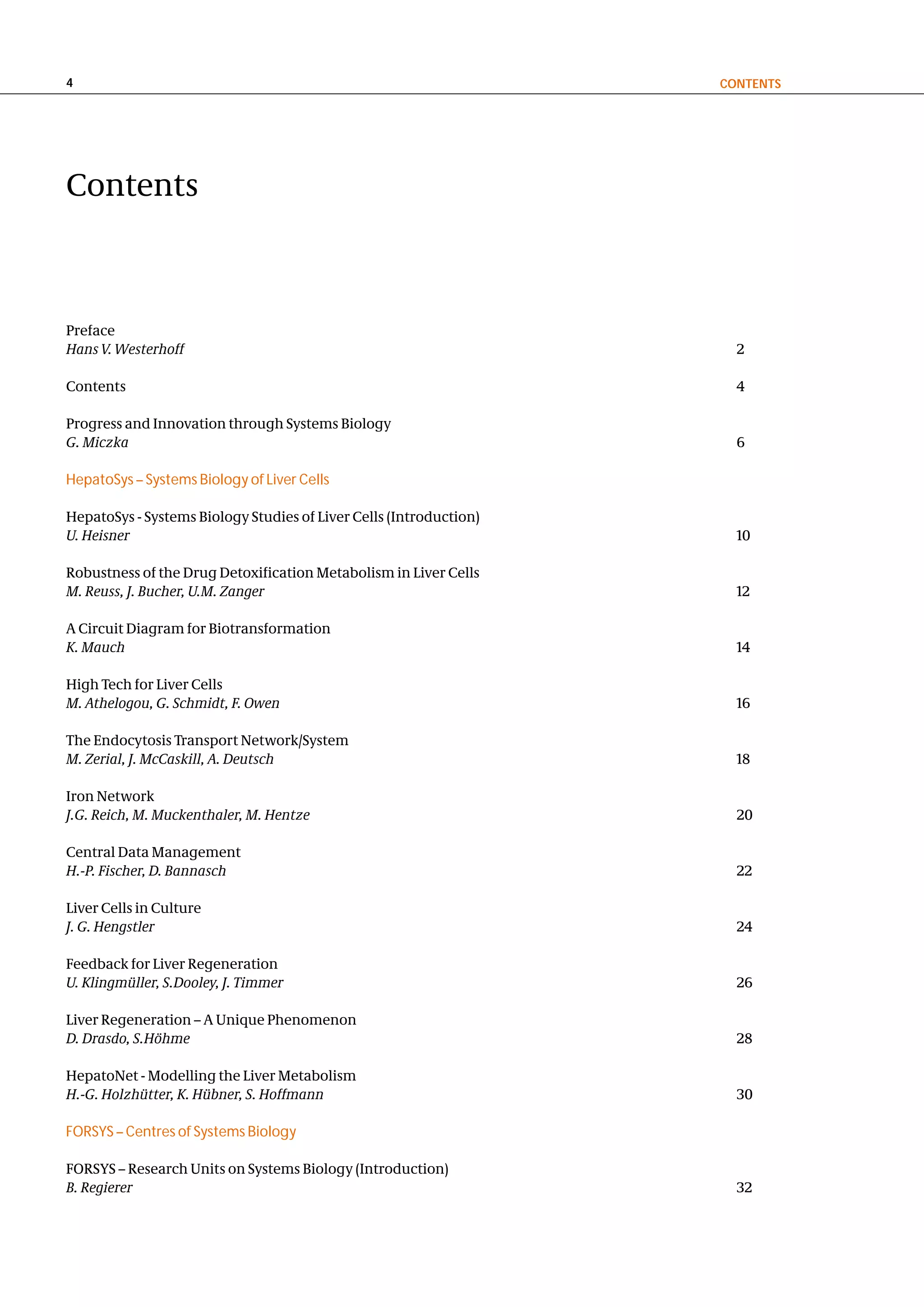4                                                                   contentS




Contents



Preface
Hans V. Westerhoff                                                    2

Contents                                                              4

Progress and Innovation through Systems Biology
G. Miczka                                                             6

HepatoSys – Systems Biology of Liver Cells

HepatoSys - Systems Biology Studies of Liver Cells (Introduction)
U. Heisner                                                            10

Robustness of the Drug Detoxification Metabolism in Liver Cells
M. Reuss, J. Bucher, U.M. Zanger                                      12

A Circuit Diagram for Biotransformation
K. Mauch                                                              14

High Tech for Liver Cells
M. Athelogou, G. Schmidt, F. Owen                                     16

The Endocytosis Transport Network/System
M. Zerial, J. McCaskill, A. Deutsch                                   18

Iron Network
J.G. Reich, M. Muckenthaler, M. Hentze                                20

Central Data Management
H.-P. Fischer, D. Bannasch                                            22

Liver Cells in Culture
J. G. Hengstler                                                       24

Feedback for Liver Regeneration
U. Klingmüller, S.Dooley, J. Timmer                                   26

Liver Regeneration – A Unique Phenomenon
D. Drasdo, S.Höhme                                                    28

HepatoNet - Modelling the Liver Metabolism
H.-G. Holzhütter, K. Hübner, S. Hoffmann                              30

FORSYS – Centres of Systems Biology

FORSYS – Research Units on Systems Biology (Introduction)
B. Regierer                                                           32
 