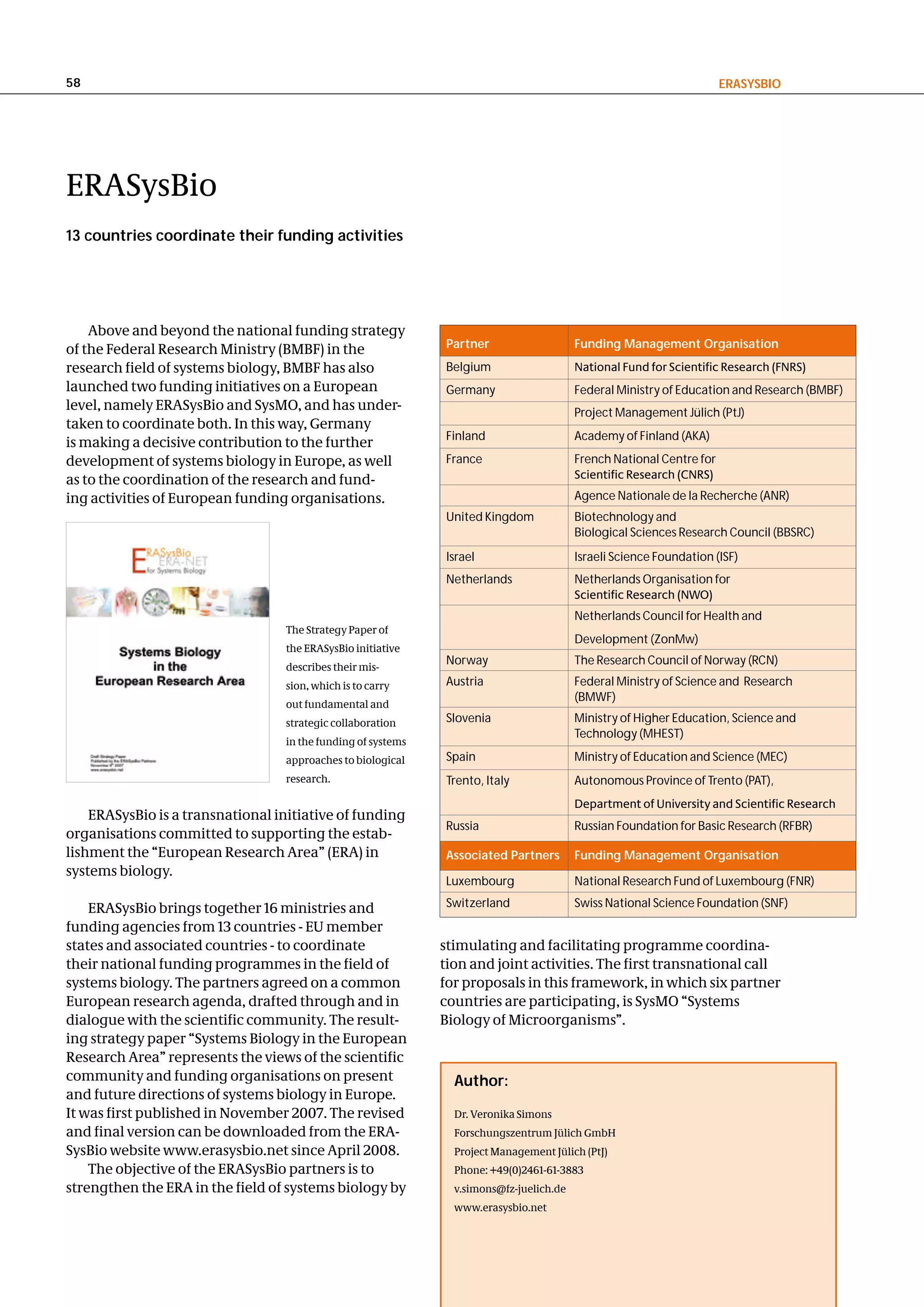 58                                                                                                                     eRaSySBIo




ERASysBio
13 countries coordinate their funding activities




    Above and beyond the national funding strategy
of the Federal Research Ministry (BMBF) in the                 Partner                    Funding Management organisation
research field of systems biology, BMBF has also               Belgium                    National Fund for Scientific Research (FNRS)
launched two funding initiatives on a European                 Germany                    Federal Ministry of Education and Research (BMBF)
level, namely ERASysBio and SysMO, and has under-                                         Project Management Jülich (PtJ)
taken to coordinate both. In this way, Germany
                                                               Finland                    Academy of Finland (AKA)
is making a decisive contribution to the further
development of systems biology in Europe, as well              France                     French National Centre for
as to the coordination of the research and fund-                                          Scientific Research (CNRS)
ing activities of European funding organisations.                                         Agence Nationale de la Recherche (ANR)
                                                               United Kingdom             Biotechnology and
                                                                                          Biological Sciences Research Council (BBSRC)
                                                               Israel                     Israeli Science Foundation (ISF)
                                                               Netherlands                Netherlands Organisation for
                                                                                          Scientific Research (NWO)
                                                                                          Netherlands Council for Health and
                                   The Strategy Paper of
                                                                                          Development (ZonMw)
                                   the ERASysBio initiative
                                                               Norway                     The Research Council of Norway (RCN)
                                   describes their mis-
                                   sion, which is to carry     Austria                    Federal Ministry of Science and Research
                                                                                          (BMWF)
                                   out fundamental and
                                   strategic collaboration     Slovenia                   Ministry of Higher Education, Science and
                                                                                          Technology (MHEST)
                                   in the funding of systems
                                   approaches to biological    Spain                      Ministry of Education and Science (MEC)
                                   research.                   Trento, Italy              Autonomous Province of Trento (PAT),
                                                                                          Department of University and Scientific Research
    ERASysBio is a transnational initiative of funding
                                                               Russia                     Russian Foundation for Basic Research (RFBR)
organisations committed to supporting the estab-
lishment the “European Research Area” (ERA) in                 associated Partners        Funding Management organisation
systems biology.
                                                               Luxembourg                 National Research Fund of Luxembourg (FNR)

    ERASysBio brings together 16 ministries and                Switzerland                Swiss National Science Foundation (SNF)
funding agencies from 13 countries - EU member
states and associated countries - to coordinate                stimulating and facilitating programme coordina-
their national funding programmes in the field of              tion and joint activities. The first transnational call
systems biology. The partners agreed on a common               for proposals in this framework, in which six partner
European research agenda, drafted through and in               countries are participating, is SysMO “Systems
dialogue with the scientific community. The result-            Biology of Microorganisms”.
ing strategy paper “Systems Biology in the European
Research Area” represents the views of the scientific
community and funding organisations on present                   author:
and future directions of systems biology in Europe.
It was first published in November 2007. The revised             Dr. Veronika Simons
and final version can be downloaded from the ERA-                Forschungszentrum Jülich GmbH
SysBio website www.erasysbio.net since April 2008.               Project Management Jülich (PtJ)
    The objective of the ERASysBio partners is to                Phone: +49(0)2461-61-3883
strengthen the ERA in the field of systems biology by            v.simons@fz-juelich.de
                                                                 www.erasysbio.net
 