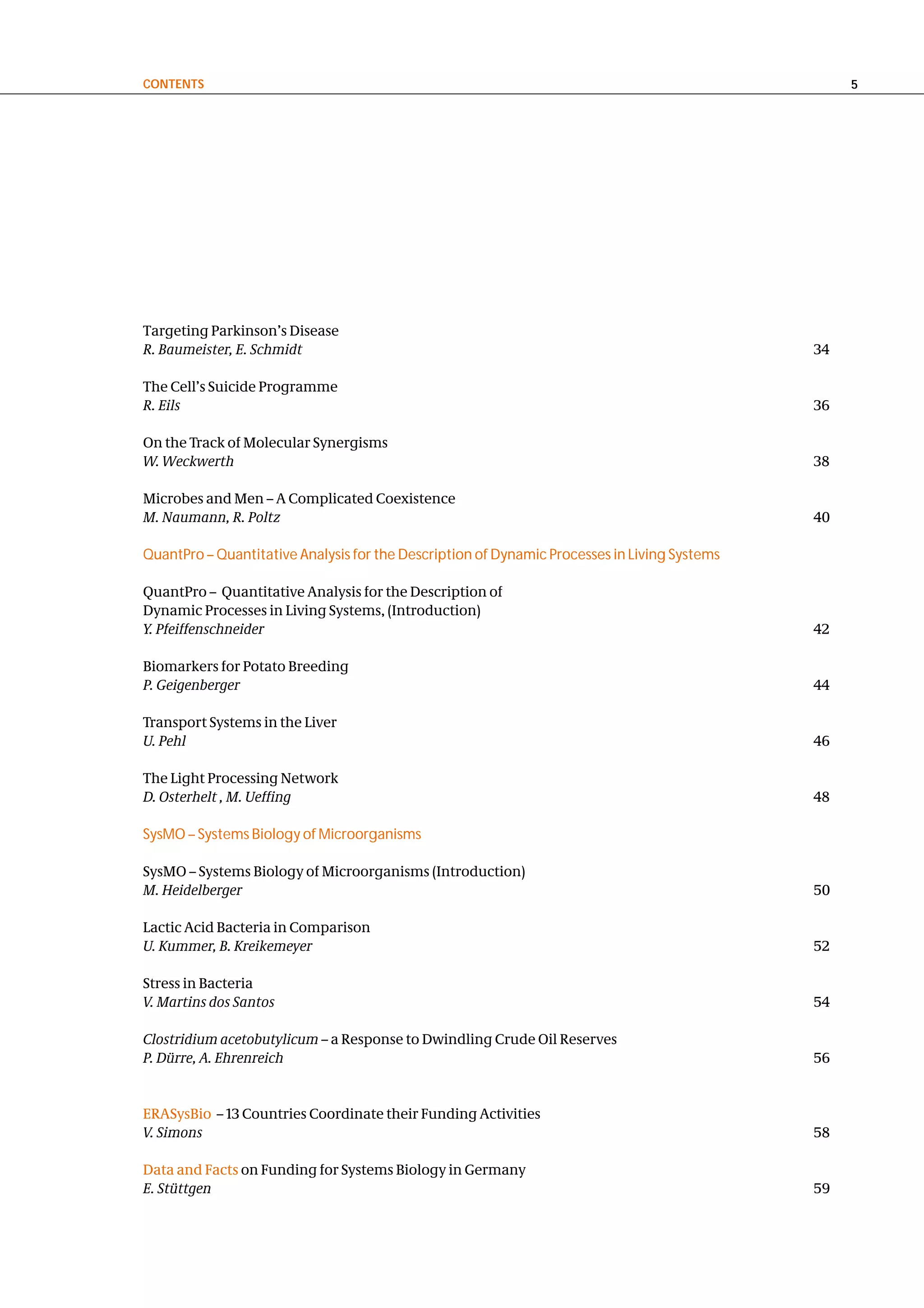contentS                                                                                           5




Targeting Parkinson’s Disease
R. Baumeister, E. Schmidt                                                                     34

The Cell’s Suicide Programme
R. Eils                                                                                       36

On the Track of Molecular Synergisms
W. Weckwerth                                                                                  38

Microbes and Men – A Complicated Coexistence
M. Naumann, R. Poltz                                                                          40

QuantPro – Quantitative Analysis for the Description of Dynamic Processes in Living Systems

QuantPro – Quantitative Analysis for the Description of
Dynamic Processes in Living Systems, (Introduction)
Y. Pfeiffenschneider                                                                          42

Biomarkers for Potato Breeding
P. Geigenberger                                                                               44

Transport Systems in the Liver
U. Pehl                                                                                       46

The Light Processing Network
D. Osterhelt , M. Ueffing                                                                     48

SysMO – Systems Biology of Microorganisms

SysMO – Systems Biology of Microorganisms (Introduction)
M. Heidelberger                                                                               50

Lactic Acid Bacteria in Comparison
U. Kummer, B. Kreikemeyer                                                                     52

Stress in Bacteria
V. Martins dos Santos                                                                         54

Clostridium acetobutylicum – a Response to Dwindling Crude Oil Reserves
P. Dürre, A. Ehrenreich                                                                       56


ERASysBio – 13 Countries Coordinate their Funding Activities
V. Simons                                                                                     58

Data and Facts on Funding for Systems Biology in Germany
E. Stüttgen                                                                                   59
 
