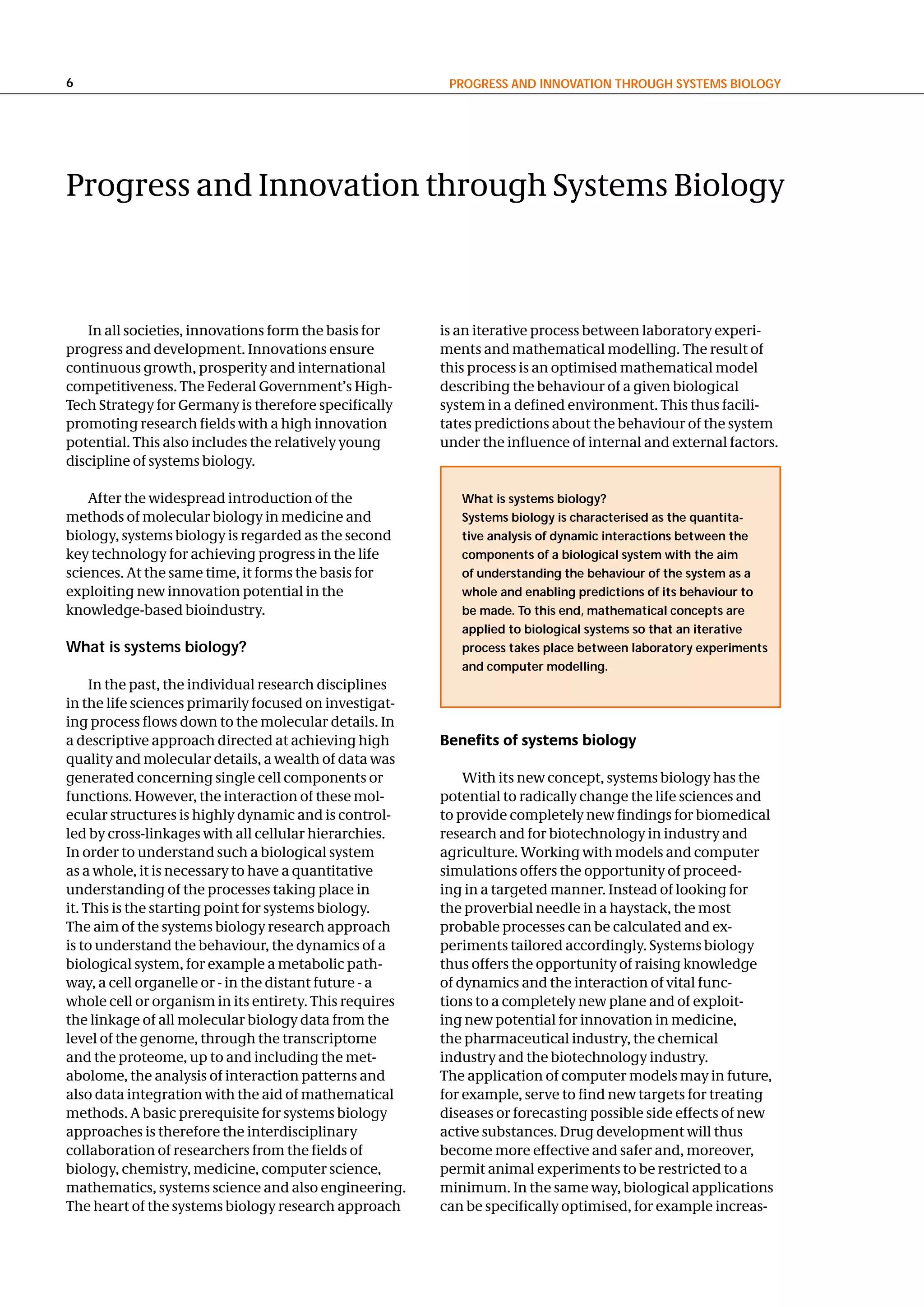 6                                                        PRogReSS and InnovatIon thRough SySteMS BIology




Progress and Innovation through Systems Biology



   In all societies, innovations form the basis for     is an iterative process between laboratory experi-
progress and development. Innovations ensure            ments and mathematical modelling. The result of
continuous growth, prosperity and international         this process is an optimised mathematical model
competitiveness. The Federal Government’s High-         describing the behaviour of a given biological
Tech Strategy for Germany is therefore specifically     system in a defined environment. This thus facili-
promoting research fields with a high innovation        tates predictions about the behaviour of the system
potential. This also includes the relatively young      under the influence of internal and external factors.
discipline of systems biology.

    After the widespread introduction of the               What is systems biology?
methods of molecular biology in medicine and               Systems biology is characterised as the quantita-
biology, systems biology is regarded as the second         tive analysis of dynamic interactions between the
key technology for achieving progress in the life          components of a biological system with the aim
sciences. At the same time, it forms the basis for         of understanding the behaviour of the system as a
exploiting new innovation potential in the                 whole and enabling predictions of its behaviour to
knowledge-based bioindustry.                               be made. to this end, mathematical concepts are
                                                           applied to biological systems so that an iterative
What is systems biology?                                   process takes place between laboratory experiments
                                                           and computer modelling.
     In the past, the individual research disciplines
in the life sciences primarily focused on investigat-
ing process flows down to the molecular details. In
a descriptive approach directed at achieving high       Benefits of systems biology
quality and molecular details, a wealth of data was
generated concerning single cell components or              With its new concept, systems biology has the
functions. However, the interaction of these mol-       potential to radically change the life sciences and
ecular structures is highly dynamic and is control-     to provide completely new findings for biomedical
led by cross-linkages with all cellular hierarchies.    research and for biotechnology in industry and
In order to understand such a biological system         agriculture. Working with models and computer
as a whole, it is necessary to have a quantitative      simulations offers the opportunity of proceed-
understanding of the processes taking place in          ing in a targeted manner. Instead of looking for
it. This is the starting point for systems biology.     the proverbial needle in a haystack, the most
The aim of the systems biology research approach        probable processes can be calculated and ex-
is to understand the behaviour, the dynamics of a       periments tailored accordingly. Systems biology
biological system, for example a metabolic path-        thus offers the opportunity of raising knowledge
way, a cell organelle or - in the distant future - a    of dynamics and the interaction of vital func-
whole cell or organism in its entirety. This requires   tions to a completely new plane and of exploit-
the linkage of all molecular biology data from the      ing new potential for innovation in medicine,
level of the genome, through the transcriptome          the pharmaceutical industry, the chemical
and the proteome, up to and including the met-          industry and the biotechnology industry.
abolome, the analysis of interaction patterns and       The application of computer models may in future,
also data integration with the aid of mathematical      for example, serve to find new targets for treating
methods. A basic prerequisite for systems biology       diseases or forecasting possible side effects of new
approaches is therefore the interdisciplinary           active substances. Drug development will thus
collaboration of researchers from the fields of         become more effective and safer and, moreover,
biology, chemistry, medicine, computer science,         permit animal experiments to be restricted to a
mathematics, systems science and also engineering.      minimum. In the same way, biological applications
The heart of the systems biology research approach      can be specifically optimised, for example increas-
 