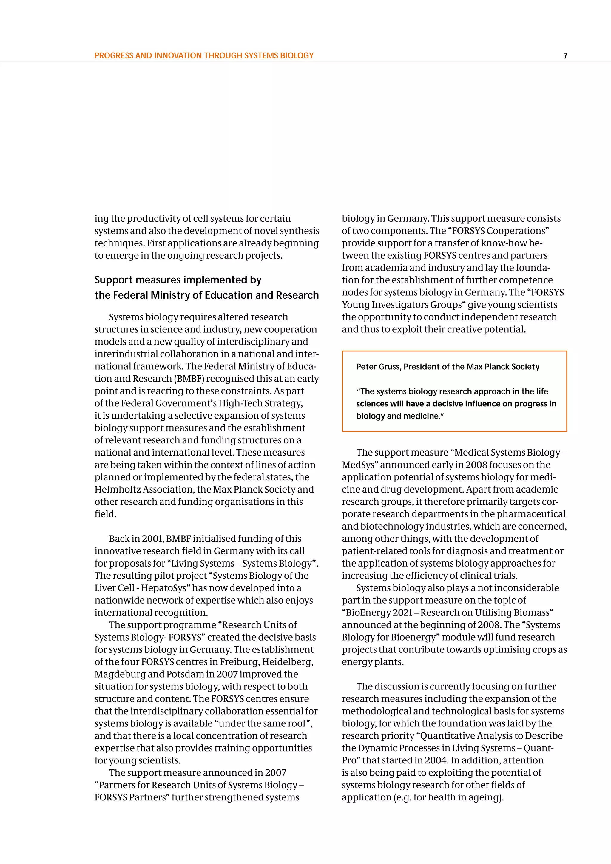 PRogReSS and InnovatIon thRough SySteMS BIology                                                                      7




ing the productivity of cell systems for certain         biology in Germany. This support measure consists
systems and also the development of novel synthesis      of two components. The “FORSYS Cooperations”
techniques. First applications are already beginning     provide support for a transfer of know-how be-
to emerge in the ongoing research projects.              tween the existing FORSYS centres and partners
                                                         from academia and industry and lay the founda-
Support measures implemented by                          tion for the establishment of further competence
the Federal Ministry of education and Research           nodes for systems biology in Germany. The “FORSYS
                                                         Young Investigators Groups“ give young scientists
     Systems biology requires altered research           the opportunity to conduct independent research
structures in science and industry, new cooperation      and thus to exploit their creative potential.
models and a new quality of interdisciplinary and
interindustrial collaboration in a national and inter-
national framework. The Federal Ministry of Educa-          Peter gruss, President of the Max Planck Society
tion and Research (BMBF) recognised this at an early
point and is reacting to these constraints. As part         “the systems biology research approach in the life
of the Federal Government’s High-Tech Strategy,             sciences will have a decisive influence on progress in
it is undertaking a selective expansion of systems          biology and medicine.”
biology support measures and the establishment
of relevant research and funding structures on a
national and international level. These measures            The support measure “Medical Systems Biology –
are being taken within the context of lines of action    MedSys” announced early in 2008 focuses on the
planned or implemented by the federal states, the        application potential of systems biology for medi-
Helmholtz Association, the Max Planck Society and        cine and drug development. Apart from academic
other research and funding organisations in this         research groups, it therefore primarily targets cor-
field.                                                   porate research departments in the pharmaceutical
                                                         and biotechnology industries, which are concerned,
    Back in 2001, BMBF initialised funding of this       among other things, with the development of
innovative research field in Germany with its call       patient-related tools for diagnosis and treatment or
for proposals for “Living Systems – Systems Biology”.    the application of systems biology approaches for
The resulting pilot project “Systems Biology of the      increasing the efficiency of clinical trials.
Liver Cell - HepatoSys“ has now developed into a            Systems biology also plays a not inconsiderable
nationwide network of expertise which also enjoys        part in the support measure on the topic of
international recognition.                               “BioEnergy 2021 – Research on Utilising Biomass“
    The support programme “Research Units of             announced at the beginning of 2008. The “Systems
Systems Biology- FORSYS” created the decisive basis      Biology for Bioenergy” module will fund research
for systems biology in Germany. The establishment        projects that contribute towards optimising crops as
of the four FORSYS centres in Freiburg, Heidelberg,      energy plants.
Magdeburg and Potsdam in 2007 improved the
situation for systems biology, with respect to both          The discussion is currently focusing on further
structure and content. The FORSYS centres ensure         research measures including the expansion of the
that the interdisciplinary collaboration essential for   methodological and technological basis for systems
systems biology is available “under the same roof”,      biology, for which the foundation was laid by the
and that there is a local concentration of research      research priority “Quantitative Analysis to Describe
expertise that also provides training opportunities      the Dynamic Processes in Living Systems – Quant-
for young scientists.                                    Pro” that started in 2004. In addition, attention
    The support measure announced in 2007                is also being paid to exploiting the potential of
“Partners for Research Units of Systems Biology –        systems biology research for other fields of
FORSYS Partners” further strengthened systems            application (e.g. for health in ageing).
 