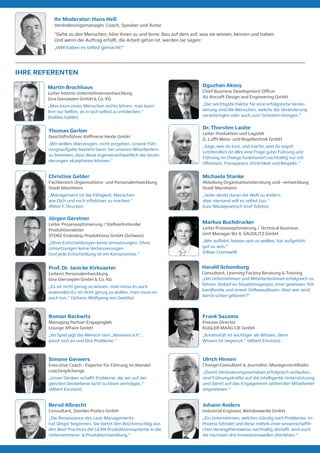 Ihr Moderator: Hans Heß
Veränderungsmanager, Coach, Speaker und Autor
“Gehe zu den Menschen, höre ihnen zu und lerne. Bau auf dem auf, was sie wissen, kennen und haben.
Und wenn der Auftrag erfüllt, die Arbeit getan ist, werden sie sagen:
„WIR haben es selbst gemacht!“
Thomas Gerber
Geschäftsführer, Raffinerie Heide GmbH
„Wir wollen überzeugen, nicht vorgeben. Unsere Füh-
rungsaufgabe besteht darin, bei unseren Mitarbeitern
zu bewirken, dass diese eigenverantwortlich die Verän-
derungen akzeptieren können.“
Ulrich Hinsen
Change-Consultant & Journalist, ManagementRadio
„Damit Veränderungsvorhaben erfolgreich verlaufen,
sind Führungskräfte auf die intelligente Unterstützung
und damit auf das Engagement zahlreicher Mitarbeiter
angewiesen.“
Christine Gebler
Fachbereich Organisations- und Personalentwicklung
Stadt Mannheim
„Management ist die Fähigkeit, Menschen
wie Dich und mich effektiver zu machen.“
(Peter F. Drucker)
Michaela Stanke
Abteilung Organisationsberatung und –entwicklung
Stadt Mannheim
„Jeder denkt daran die Welt zu ändern,
aber niemand will es selbst tun.“
(Leo Nikolajewitsch Graf Tolstoi)
Jürgen Gerstner
Leiter Prozessoptimierung / Stellvertretender
Produktionsleiter
STORZ Endoskop Produktions GmbH (Schweiz)
„Ohne Entscheidungen keine Umsetzungen. Ohne
Umsetzungen keine Verbesserungen.
Und jede Entscheidung ist ein Kompromiss.“
Markus Buchdrucker
Leiter Prozessoptimierung / Technical Business
Unit Manager BU 4, GAUDLITZ GmbH
„Wer aufhört, besser sein zu wollen, hat aufgehört,
gut zu sein.“
(Oliver Cromwell)
Prof. Dr. Janicke Kirksaeter
Leiterin Personalentwicklung
Gira Giersiepen GmbH & Co. KG
„Es ist nicht genug zu wissen, man muss es auch
anwenden.Es ist nicht genug zu wollen, man muss es
auch tun.“ (Johann Wolfgang von Goethe)
Martin Brochhaus
Leiter Interne Unternehmensentwicklung
Gira Giersiepen GmbH & Co. KG
„Man kann einen Menschen nichts lehren, man kann
ihm nur helfen, es in sich selbst zu entdecken.“
(Galileo Galilei)
Roman Rackwitz
Managing Partner Engaginglab
Lounge Affaire GmbH
„Im Spiel jagt der Mensch sein „Besseres Ich“,
passt sich an und löst Probleme.“
Frank Sazama
Process Director
KUGLER MAAG CIE GmbH
„Kreativität ist wichtiger als Wissen, denn
Wissen ist begrenzt.“ (Albert Einstein)
Simone Gerwers
Executive Coach - Expertin für Führung im Wandel
coaching4change
„Unser Denken schafft Probleme, die wir auf der
gleichen Denkebene nicht zu lösen vermögen.“
(Albert Einstein)
Dr. Thorsten Laube
Leiter Produktion und Logistik
G. Lufft Mess- und Regeltechnik GmbH
„Sage, was du tust, und mache, was du sagst!
Letztendlich ist alles eine Frage guter Führung und
Führung im Change funktioniert nachhaltig nur mit
Offenheit, Transparenz, Ehrlichkeit und Respekt.“
Bernd Albrecht
Consultant, Daimler Protics GmbH
„Die Renaissance des Lean Managements
hat längst begonnen. Sie bietet den Brückenschlag aus
den Best Practices der LEAN Produktionssysteme in die
Unternehmens- & Produktentwicklung.“
Johann Anders
Industrial Engineer, Metabowerke GmbH
„Ein Unternehmen, welches ständig nach Problemen im
Prozess fahndet und diese mittels einer wissenschaftli-
chen Herangehensweise nachhaltig abstellt, wird auch
die nächsten drei Innovationswellen überleben.“
IHRE REFERENTEN
Oguzhan Aksoy
Chief Business Development Officer
4U Aircraft Design and Engineering GmbH
„Der wichtigste Faktor für eine erfolgreiche Verän-
derung sind die Menschen, welche die Veränderung
voranbringen oder auch zum Scheitern bringen.“
Harald Schomburg
Consultant, Learning Factory Beratung & Training
„Um Unternehmen und MitarbeiterInnen erfolgreich zu
führen, bedarf es Situationsgespür, einer gewissen Stil-
bandbreite und einem Stilbewußtsein. Aber wer wird
damit schon geboren?“
 
