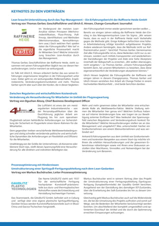 KEYNOTES ZU DEN VORTRÄGEN
Lean braucht Unterstützung durch das Top-Management – Ein Erfahrungsbericht der Raffinerie Heide GmbH
Vortrag von Thomas Gerber, Geschäftsführer und Ulrich E. Hinsen, Change-Consultant/Journalist
Im Vordergrund der meisten Lean-
Ansätze stehen Prinzipien (Wertstro-
midentifikation, Fluss-Prinzip, Pull-
Prinzip, Identifikation) und Methoden
(Wertstromanalyse, Kennzahlensys-
tem usw.) Doch welchen Part spielen
dabei die Führungskräfte? Wie tief in
die eigentliche Prozessarbeit macht
ihr Mitwirken Sinn? Welche Unterstüt-
zung brauchen Lean-Ansätze durch
das Management.
Thomas Gerber, Geschäftsführer der Raffinerie Heide, steht zu-
sammen mit seinen Führungskräften täglich neu vor diesen Her-
ausforderungen. Und er meistert sie wirkungsvoll.
Im Talk mit Ulrich E. Hinsen erläutert Gerber das aus seinen Er-
fahrungen angemessene Vorgehen in der Führungsarbeit unter
Lean. Dabei geht es um wirkungsvolles Rollenverhalten, Ergeb-
nisbereiche, Veränderungskommunikation und mehr. Thomas
Gerber spricht aber auch über die Hürden, die in dieser begleiten-
den Führungsarbeit immer wieder genommen werden wollen …
Bereits vor einigen Jahren vollzog die Raffinerie Heide den Ein-
stieg in das Managementsystem Lean Six Sigma. „Wir wissen
heute, dass es auch in der Raffinerie Heide noch Vorbehalte
gegen die Methode gibt. Einige Kollegen befürchten eine höhe-
re Arbeitsbelastung infolge künstlich aufgeblasener Projekte.
Andere wiederum bemängeln, dass die Methode nicht zur Raf-
fineriestruktur passt.“, berichtet Thomas Gerber. Gemeinsames
Ziel aller Führungskräfte ist es, diese Bedenken nicht nur zu zer-
streuen, sondern auch mittels transparenter und wiederkehren-
der Darstellungen der Projekte und Ziele eine hohe Akzeptanz
innerhalb der Belegschaft zu erreichen. „Wir wollen überzeugen,
nicht vorgeben.“, so Thomas Gerber. „Unsere Führungsaufgabe
besteht darin, bei unseren Mitarbeitern zu bewirken, dass diese
eigenverantwortlich die Veränderungen akzeptieren können.“
Ulrich Hinsen begleitet die Führungskräfte der Raffinerie seit
einigen Jahren in diesem Changeprozess. Thomas Gerber und
Ulrich Hinsen verstehen ihre Arbeit als Change-Treiber in einem
hochvolatilen Marktumfeld … Und beide berichten darüber.
Der Name GAUDLITZ steht seit 1937
für die wirtschaftliche Fertigung
hochpräziser Kunststoff-präzisions-
teile aus duro- und thermoplastischen
Rohstoffen sowie die Entwicklung und
Herstellung hochwertiger Formen.
Das Stammwerk, die GAUDLITZ GmbH, befindet sich in Coburg
und verfügt über eine eigene plastische Spritzgußfertigung.
Darüber hinaus werden Kunststoffpräzisionsteile auch in Wuxi/
China und Dacice/Tschechien hergestellt.
Markus Buchdrucker wird in seinem Vortrag über das Projekt
der Umstrukturierung einer Fertigungsabteilung (Spritzguss-
fertigung Duroplastformteile) der Gaudlitz GmbH berichten.
Ausgehend von der Darstellung des damaligen IST-Zustandes,
über die Erarbeitung des Soll-Zustandes bis hin zu dessen Um-
setzung.
Gleichzeitig geht Markus Buchdrucker auch auf die Widerstände
ein, die bei der Umsetzung des Projekts auftraten und somit auf
Wege, wie die Bedenken der Mitarbeiter berücksichtigt werden
konnten. Um abschließend den komplett umgestellten und op-
timierten Durchlauf der Artikel und die durch die Optimierung
erreichten Einsparungen aufzuzeigen.
Prozessoptimierung mit Hindernissen
Umstrukturierung einer Spritzguß-Fertigungsabteilung nach dem Lean-Gedanken
Vortrag von Markus Buchdrucker, Leiter Prozessoptimierung
Die Luftfahrt ist eines der am meist
regulierten Industriebereiche - von
der Personalqualifikation über die
Durchführung jeglicher Arbeit am
Flugzeug bis hin zum operativen
Flugbetrieb setzen behördliche Anforderungen zur Sicherstel-
lung der Sicherheit im Flugverkehr einen klaren Rahmen für die
Mitarbeiter.
Dem gegenüber treiben verschärfende Wettbewerbsbedingun-
gen und stetig schneller verändernde politische und wirtschaft-
liche Dynamiken die Anforderungen an Flexibilität und Effizienz
für die Mitarbeiter.
Unabhängig von der Größe der Unternehmen, ob Konzerne oder
kleinere Start-Ups, stellt dieses Spannungsfeld eine Herausfor-
derung für alle direkten und indirekten Beteiligten dar.
Mehr und mehr gewinnen dabei die Mitarbeiter eine entschei-
dende Rolle als Wettbewerbs-Faktor. Welche Stellung neh-
men die Mitarbeiter hier genau ein? Welchen Einfluss haben
sie auf interne Veränderungen bzw. wie tragen sie zur Bewäl-
tigung externer Einflüsse bei? Was bedeutet das Spannungs-
feld zwischen Regularien und Veränderungsdruck konkret für
die Mitarbeiter? Welche Herausforderungen stellen sie an das
Management und umgekehrt? Was unterscheidet hierbei ein
Großunternehmen von einem Kleinunternehmen und was ver-
bindet sie?
Anhand Erfahrungswerten aus dem Umfeld von Großunterneh-
men und konkreten Beispielen aus einem Start-Up möchte ich
Ihnen die erlebten Herausforderungen und die gewonnen Er-
kenntnisse näherbringen sowie mit Ihnen eine Diskussion an-
stoßen über Machbares, Sinnvolles und Notwendigem bei der
Veränderung zum Besseren.
Zwischen Regularien und wirtschaftlichem Kostendruck:
Veränderung als Herausforderung für Mitarbeiter im Umfeld der Flugzeugwartung
Vortrag von Oguzhan Aksoy, Chief Business Development Officer
 