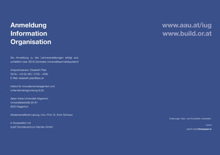 Anmeldung
Information
Organisation
Die Anmeldung zu den Lehrveranstaltungen erfolgt aus-
schließlich über ZEUS (Zentrales Universitätsanmeldesystem)!
Ansprechperson: Elisabeth Platz
Tel.Nr.: +43 (0) 463 / 2700 – 4095
E-Mail: elisabeth.platz@aau.at
Institut für Innovationsmanagement und 		
Unternehmensgründung (IUG)
Alpen-Adria-Universität Klagenfurt
Universitätsstraße 65-67
9020 Klagenfurt
Wissenschaftliche Leitung: Univ.-Prof. Dr. Erich Schwarz
in Kooperation mit
build! Gründerzentrum Kärnten GmbH
Änderungen, Satz- und Druckfehler vorbehalten.
Layout
patrick.klopf@bluepepper.at
www.aau.at/iug
www.build.or.at
 