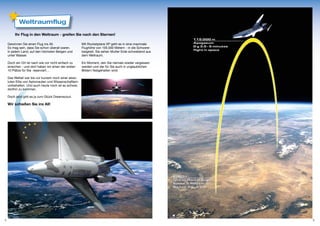 Weltraumflug

         Ihr Flug in den Weltraum - greifen Sie nach den Sternen!

    Gewinnen Sie einen Flug ins All.                   Mit Rocketplane XP geht es in eine maximale
    Es mag sein, dass Sie schon überall waren.         Flughöhe von 105.000 Metern - in die Schwere-
    In jedem Land, auf den höchsten Bergen und         losigkeit. Sie sehen Mutter Erde schwebend aus
    unter Wasser.                                      dem Weltraum.

    Doch ein Ort ist nach wie vor nicht einfach zu     Ein Moment, den Sie niemals wieder vergessen
    erreichen - und dort haben wir einen der ersten    werden und der für Sie auch in unglaublichen
    10 Plätze für Sie reserviert…                      Bildern festgehalten wird.

    Das Weltall war bis vor kurzem noch einer abso-
    luten Elite von Astronauten und Wissenschaftlern
    vorbehalten. Und auch heute noch ist es schwer,
    dorthin zu kommen.

    Doch jetzt gibt es ja zum Glück Dreamscout.

    Wir schießen Sie ins All!




4                                                                                                       5
 