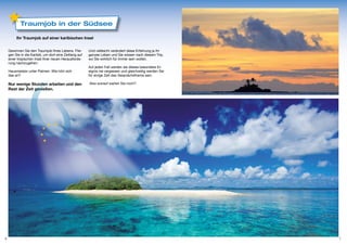 Traumjob in der Südsee

         Ihr Traumjob auf einer karibischen Insel


    Gewinnen Sie den Traumjob Ihres Lebens. Flie-       Und vielleicht verändert diese Erfahrung ja ihr
    gen Sie in die Karibik, um dort eine Zeitlang auf   ganzes Leben und Sie wissen nach diesem Trip,
    einer tropischen Insel Ihrer neuen Herausforde-     wo Sie wirklich für immer sein wollen.
    rung nachzugehen.
                                                        Auf jeden Fall werden sie dieses besondere Er-
    Hausmeister unter Palmen. Wie hört sich             eignis nie vergessen und gleichzeitig werden Sie
    das an?                                             für einige Zeit das Gesprächsthema sein.

    Nur wenige Stunden arbeiten und den                 Also worauf warten Sie noch?
    Rest der Zeit genießen.




6                                                                                                          7
 